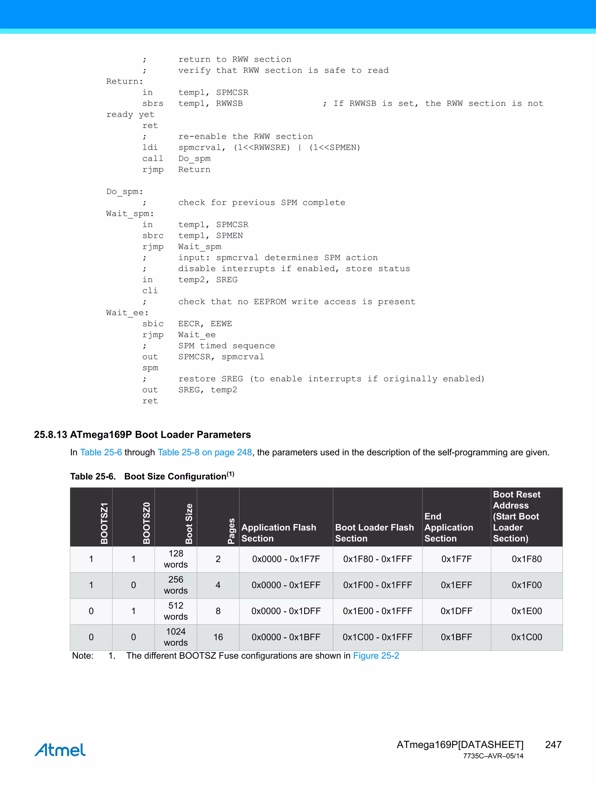 247
ATmega169P[DATASHEET]
7735C–AVR–05/14
; return to RWW section
; verify that RWW section is safe to read
Return:
in temp1, SPMCSR
sbrs temp1, RWWSB ; If RWWSB is set, the RWW section is not
ready yet
ret
; re-enable the RWW section
ldi spmcrval, (1<<RWWSRE) | (1<<SPMEN)
call Do_spm
rjmp Return
Do_spm:
; check for previous SPM complete
Wait_spm:
in temp1, SPMCSR
sbrc temp1, SPMEN
rjmp Wait_spm
; input: spmcrval determines SPM action
; disable interrupts if enabled, store status
in temp2, SREG
cli
; check that no EEPROM write access is present
Wait_ee:
sbic EECR, EEWE
rjmp Wait_ee
; SPM timed sequence
out SPMCSR, spmcrval
spm
; restore SREG (to enable interrupts if originally enabled)
out SREG, temp2
ret
25.8.13 ATmega169P Boot Loader Parameters
In Table 25-6 through Table 25-8 on page 248, the parameters used in the description of the self-programming are given.
Table 25-6. Boot Size Configuration(1)
BOOTSZ1
BOOTSZ0
Boot
Size
Pages
Application Flash
Section
Boot Loader Flash
Section
End
Application
Section
Boot Reset
Address
(Start Boot
Loader
Section)
1 1
128
words
2 0x0000 - 0x1F7F 0x1F80 - 0x1FFF 0x1F7F 0x1F80
1 0
256
words
4 0x0000 - 0x1EFF 0x1F00 - 0x1FFF 0x1EFF 0x1F00
0 1
512
words
8 0x0000 - 0x1DFF 0x1E00 - 0x1FFF 0x1DFF 0x1E00
0 0
1024
words
16 0x0000 - 0x1BFF 0x1C00 - 0x1FFF 0x1BFF 0x1C00
Note: 1. The different BOOTSZ Fuse configurations are shown in Figure 25-2
 