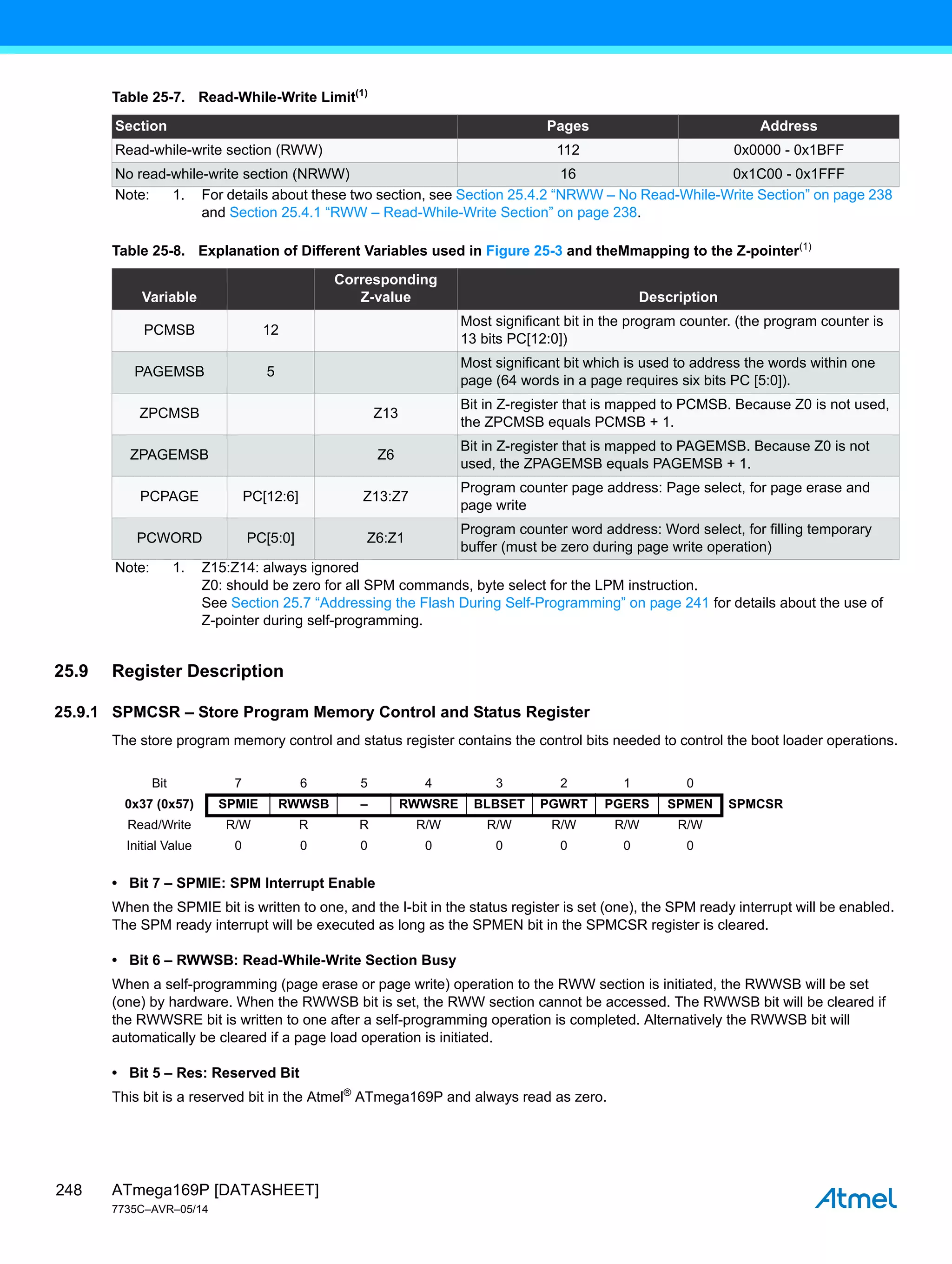 ATmega169P [DATASHEET]
7735C–AVR–05/14
248
25.9 Register Description
25.9.1 SPMCSR – Store Program Memory Control and Status Register
The store program memory control and status register contains the control bits needed to control the boot loader operations.
• Bit 7 – SPMIE: SPM Interrupt Enable
When the SPMIE bit is written to one, and the I-bit in the status register is set (one), the SPM ready interrupt will be enabled.
The SPM ready interrupt will be executed as long as the SPMEN bit in the SPMCSR register is cleared.
• Bit 6 – RWWSB: Read-While-Write Section Busy
When a self-programming (page erase or page write) operation to the RWW section is initiated, the RWWSB will be set
(one) by hardware. When the RWWSB bit is set, the RWW section cannot be accessed. The RWWSB bit will be cleared if
the RWWSRE bit is written to one after a self-programming operation is completed. Alternatively the RWWSB bit will
automatically be cleared if a page load operation is initiated.
• Bit 5 – Res: Reserved Bit
This bit is a reserved bit in the Atmel®
ATmega169P and always read as zero.
Table 25-7. Read-While-Write Limit(1)
Section Pages Address
Read-while-write section (RWW) 112 0x0000 - 0x1BFF
No read-while-write section (NRWW) 16 0x1C00 - 0x1FFF
Note: 1. For details about these two section, see Section 25.4.2 “NRWW – No Read-While-Write Section” on page 238
and Section 25.4.1 “RWW – Read-While-Write Section” on page 238.
Table 25-8. Explanation of Different Variables used in Figure 25-3 and theMmapping to the Z-pointer(1)
Variable
Corresponding
Z-value Description
PCMSB 12
Most significant bit in the program counter. (the program counter is
13 bits PC[12:0])
PAGEMSB 5
Most significant bit which is used to address the words within one
page (64 words in a page requires six bits PC [5:0]).
ZPCMSB Z13
Bit in Z-register that is mapped to PCMSB. Because Z0 is not used,
the ZPCMSB equals PCMSB + 1.
ZPAGEMSB Z6
Bit in Z-register that is mapped to PAGEMSB. Because Z0 is not
used, the ZPAGEMSB equals PAGEMSB + 1.
PCPAGE PC[12:6] Z13:Z7
Program counter page address: Page select, for page erase and
page write
PCWORD PC[5:0] Z6:Z1
Program counter word address: Word select, for filling temporary
buffer (must be zero during page write operation)
Note: 1. Z15:Z14: always ignored
Z0: should be zero for all SPM commands, byte select for the LPM instruction.
See Section 25.7 “Addressing the Flash During Self-Programming” on page 241 for details about the use of
Z-pointer during self-programming.
Bit 7 6 5 4 3 2 1 0
0x37 (0x57) SPMIE RWWSB – RWWSRE BLBSET PGWRT PGERS SPMEN SPMCSR
Read/Write R/W R R R/W R/W R/W R/W R/W
Initial Value 0 0 0 0 0 0 0 0
 