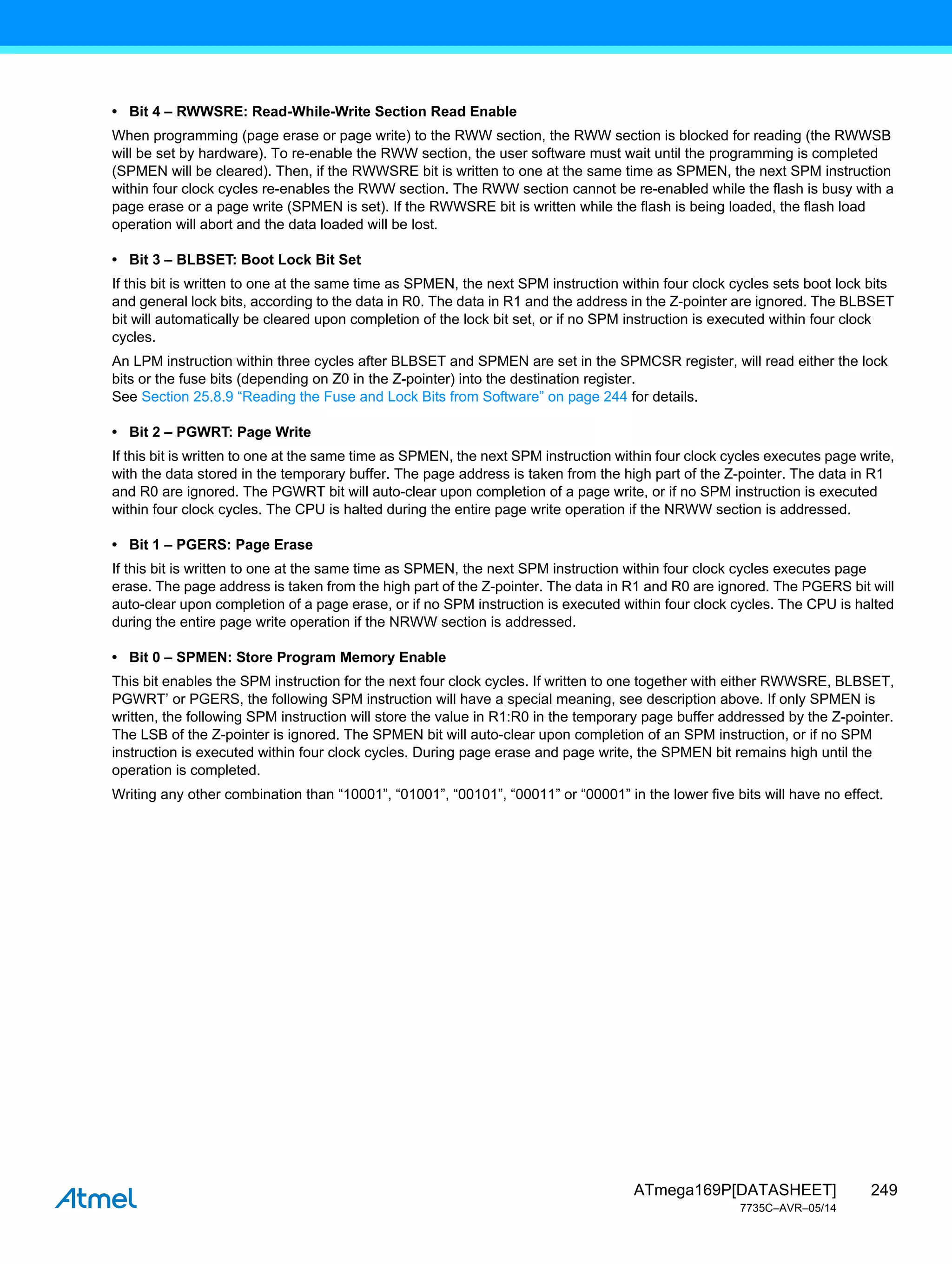 249
ATmega169P[DATASHEET]
7735C–AVR–05/14
• Bit 4 – RWWSRE: Read-While-Write Section Read Enable
When programming (page erase or page write) to the RWW section, the RWW section is blocked for reading (the RWWSB
will be set by hardware). To re-enable the RWW section, the user software must wait until the programming is completed
(SPMEN will be cleared). Then, if the RWWSRE bit is written to one at the same time as SPMEN, the next SPM instruction
within four clock cycles re-enables the RWW section. The RWW section cannot be re-enabled while the flash is busy with a
page erase or a page write (SPMEN is set). If the RWWSRE bit is written while the flash is being loaded, the flash load
operation will abort and the data loaded will be lost.
• Bit 3 – BLBSET: Boot Lock Bit Set
If this bit is written to one at the same time as SPMEN, the next SPM instruction within four clock cycles sets boot lock bits
and general lock bits, according to the data in R0. The data in R1 and the address in the Z-pointer are ignored. The BLBSET
bit will automatically be cleared upon completion of the lock bit set, or if no SPM instruction is executed within four clock
cycles.
An LPM instruction within three cycles after BLBSET and SPMEN are set in the SPMCSR register, will read either the lock
bits or the fuse bits (depending on Z0 in the Z-pointer) into the destination register.
See Section 25.8.9 “Reading the Fuse and Lock Bits from Software” on page 244 for details.
• Bit 2 – PGWRT: Page Write
If this bit is written to one at the same time as SPMEN, the next SPM instruction within four clock cycles executes page write,
with the data stored in the temporary buffer. The page address is taken from the high part of the Z-pointer. The data in R1
and R0 are ignored. The PGWRT bit will auto-clear upon completion of a page write, or if no SPM instruction is executed
within four clock cycles. The CPU is halted during the entire page write operation if the NRWW section is addressed.
• Bit 1 – PGERS: Page Erase
If this bit is written to one at the same time as SPMEN, the next SPM instruction within four clock cycles executes page
erase. The page address is taken from the high part of the Z-pointer. The data in R1 and R0 are ignored. The PGERS bit will
auto-clear upon completion of a page erase, or if no SPM instruction is executed within four clock cycles. The CPU is halted
during the entire page write operation if the NRWW section is addressed.
• Bit 0 – SPMEN: Store Program Memory Enable
This bit enables the SPM instruction for the next four clock cycles. If written to one together with either RWWSRE, BLBSET,
PGWRT’ or PGERS, the following SPM instruction will have a special meaning, see description above. If only SPMEN is
written, the following SPM instruction will store the value in R1:R0 in the temporary page buffer addressed by the Z-pointer.
The LSB of the Z-pointer is ignored. The SPMEN bit will auto-clear upon completion of an SPM instruction, or if no SPM
instruction is executed within four clock cycles. During page erase and page write, the SPMEN bit remains high until the
operation is completed.
Writing any other combination than “10001”, “01001”, “00101”, “00011” or “00001” in the lower five bits will have no effect.
 