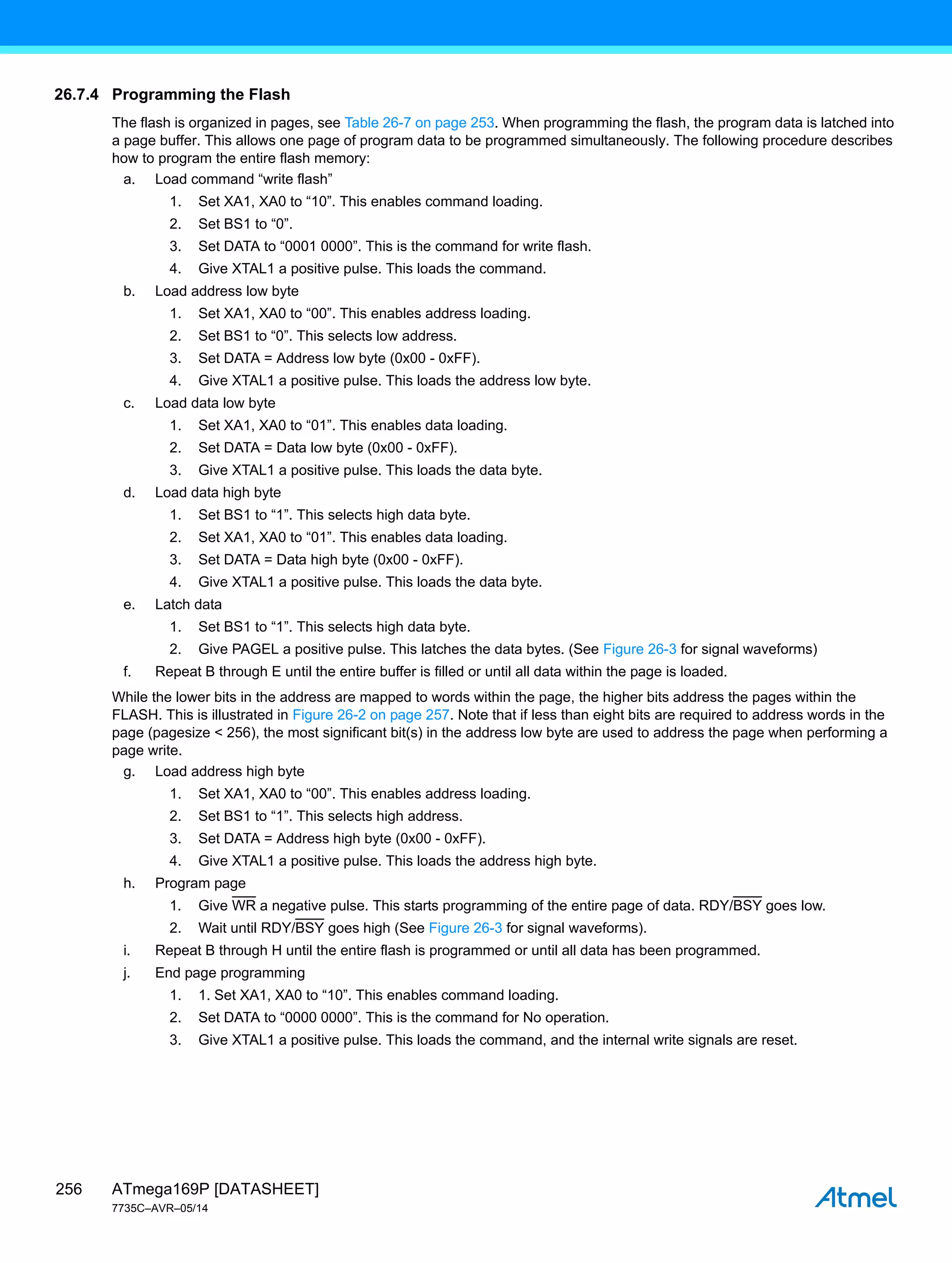 ATmega169P [DATASHEET]
7735C–AVR–05/14
256
26.7.4 Programming the Flash
The flash is organized in pages, see Table 26-7 on page 253. When programming the flash, the program data is latched into
a page buffer. This allows one page of program data to be programmed simultaneously. The following procedure describes
how to program the entire flash memory:
a. Load command “write flash”
1. Set XA1, XA0 to “10”. This enables command loading.
2. Set BS1 to “0”.
3. Set DATA to “0001 0000”. This is the command for write flash.
4. Give XTAL1 a positive pulse. This loads the command.
b. Load address low byte
1. Set XA1, XA0 to “00”. This enables address loading.
2. Set BS1 to “0”. This selects low address.
3. Set DATA = Address low byte (0x00 - 0xFF).
4. Give XTAL1 a positive pulse. This loads the address low byte.
c. Load data low byte
1. Set XA1, XA0 to “01”. This enables data loading.
2. Set DATA = Data low byte (0x00 - 0xFF).
3. Give XTAL1 a positive pulse. This loads the data byte.
d. Load data high byte
1. Set BS1 to “1”. This selects high data byte.
2. Set XA1, XA0 to “01”. This enables data loading.
3. Set DATA = Data high byte (0x00 - 0xFF).
4. Give XTAL1 a positive pulse. This loads the data byte.
e. Latch data
1. Set BS1 to “1”. This selects high data byte.
2. Give PAGEL a positive pulse. This latches the data bytes. (See Figure 26-3 for signal waveforms)
f. Repeat B through E until the entire buffer is filled or until all data within the page is loaded.
While the lower bits in the address are mapped to words within the page, the higher bits address the pages within the
FLASH. This is illustrated in Figure 26-2 on page 257. Note that if less than eight bits are required to address words in the
page (pagesize < 256), the most significant bit(s) in the address low byte are used to address the page when performing a
page write.
g. Load address high byte
1. Set XA1, XA0 to “00”. This enables address loading.
2. Set BS1 to “1”. This selects high address.
3. Set DATA = Address high byte (0x00 - 0xFF).
4. Give XTAL1 a positive pulse. This loads the address high byte.
h. Program page
1. Give WR a negative pulse. This starts programming of the entire page of data. RDY/BSY goes low.
2. Wait until RDY/BSY goes high (See Figure 26-3 for signal waveforms).
i. Repeat B through H until the entire flash is programmed or until all data has been programmed.
j. End page programming
1. 1. Set XA1, XA0 to “10”. This enables command loading.
2. Set DATA to “0000 0000”. This is the command for No operation.
3. Give XTAL1 a positive pulse. This loads the command, and the internal write signals are reset.
 