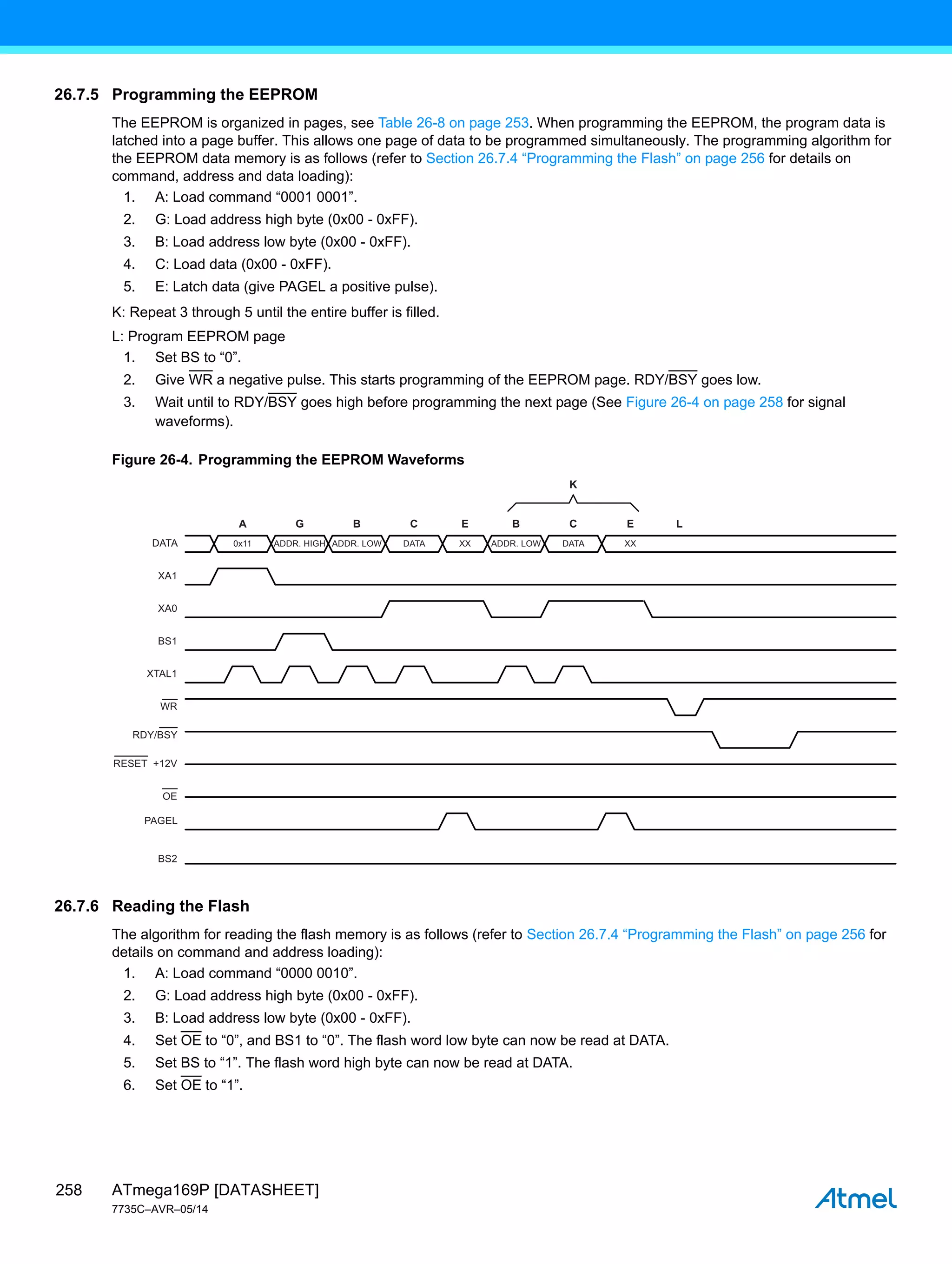 ATmega169P [DATASHEET]
7735C–AVR–05/14
258
26.7.5 Programming the EEPROM
The EEPROM is organized in pages, see Table 26-8 on page 253. When programming the EEPROM, the program data is
latched into a page buffer. This allows one page of data to be programmed simultaneously. The programming algorithm for
the EEPROM data memory is as follows (refer to Section 26.7.4 “Programming the Flash” on page 256 for details on
command, address and data loading):
1. A: Load command “0001 0001”.
2. G: Load address high byte (0x00 - 0xFF).
3. B: Load address low byte (0x00 - 0xFF).
4. C: Load data (0x00 - 0xFF).
5. E: Latch data (give PAGEL a positive pulse).
K: Repeat 3 through 5 until the entire buffer is filled.
L: Program EEPROM page
1. Set BS to “0”.
2. Give WR a negative pulse. This starts programming of the EEPROM page. RDY/BSY goes low.
3. Wait until to RDY/BSY goes high before programming the next page (See Figure 26-4 on page 258 for signal
waveforms).
Figure 26-4. Programming the EEPROM Waveforms
26.7.6 Reading the Flash
The algorithm for reading the flash memory is as follows (refer to Section 26.7.4 “Programming the Flash” on page 256 for
details on command and address loading):
1. A: Load command “0000 0010”.
2. G: Load address high byte (0x00 - 0xFF).
3. B: Load address low byte (0x00 - 0xFF).
4. Set OE to “0”, and BS1 to “0”. The flash word low byte can now be read at DATA.
5. Set BS to “1”. The flash word high byte can now be read at DATA.
6. Set OE to “1”.
0x11
A G
DATA
XA1
XA0
BS1
BS2
XTAL1
WR
PAGEL
RDY/BSY
OE
RESET +12V
B C
ADDR. LOW ADDR. LOW
B
DATA XX
C E
K
XX
DATA
E L
ADDR. HIGH
 