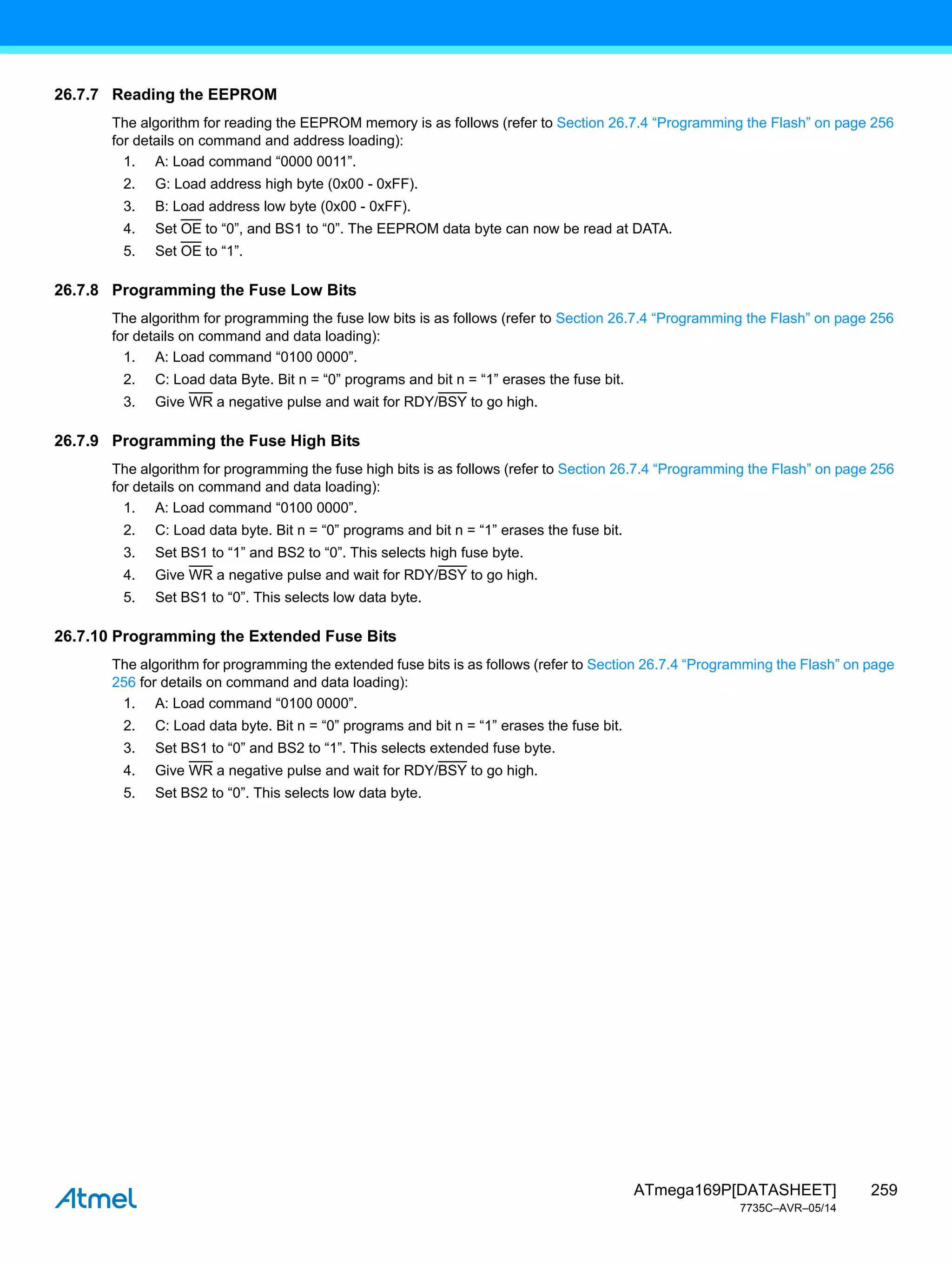 259
ATmega169P[DATASHEET]
7735C–AVR–05/14
26.7.7 Reading the EEPROM
The algorithm for reading the EEPROM memory is as follows (refer to Section 26.7.4 “Programming the Flash” on page 256
for details on command and address loading):
1. A: Load command “0000 0011”.
2. G: Load address high byte (0x00 - 0xFF).
3. B: Load address low byte (0x00 - 0xFF).
4. Set OE to “0”, and BS1 to “0”. The EEPROM data byte can now be read at DATA.
5. Set OE to “1”.
26.7.8 Programming the Fuse Low Bits
The algorithm for programming the fuse low bits is as follows (refer to Section 26.7.4 “Programming the Flash” on page 256
for details on command and data loading):
1. A: Load command “0100 0000”.
2. C: Load data Byte. Bit n = “0” programs and bit n = “1” erases the fuse bit.
3. Give WR a negative pulse and wait for RDY/BSY to go high.
26.7.9 Programming the Fuse High Bits
The algorithm for programming the fuse high bits is as follows (refer to Section 26.7.4 “Programming the Flash” on page 256
for details on command and data loading):
1. A: Load command “0100 0000”.
2. C: Load data byte. Bit n = “0” programs and bit n = “1” erases the fuse bit.
3. Set BS1 to “1” and BS2 to “0”. This selects high fuse byte.
4. Give WR a negative pulse and wait for RDY/BSY to go high.
5. Set BS1 to “0”. This selects low data byte.
26.7.10 Programming the Extended Fuse Bits
The algorithm for programming the extended fuse bits is as follows (refer to Section 26.7.4 “Programming the Flash” on page
256 for details on command and data loading):
1. A: Load command “0100 0000”.
2. C: Load data byte. Bit n = “0” programs and bit n = “1” erases the fuse bit.
3. Set BS1 to “0” and BS2 to “1”. This selects extended fuse byte.
4. Give WR a negative pulse and wait for RDY/BSY to go high.
5. Set BS2 to “0”. This selects low data byte.
 