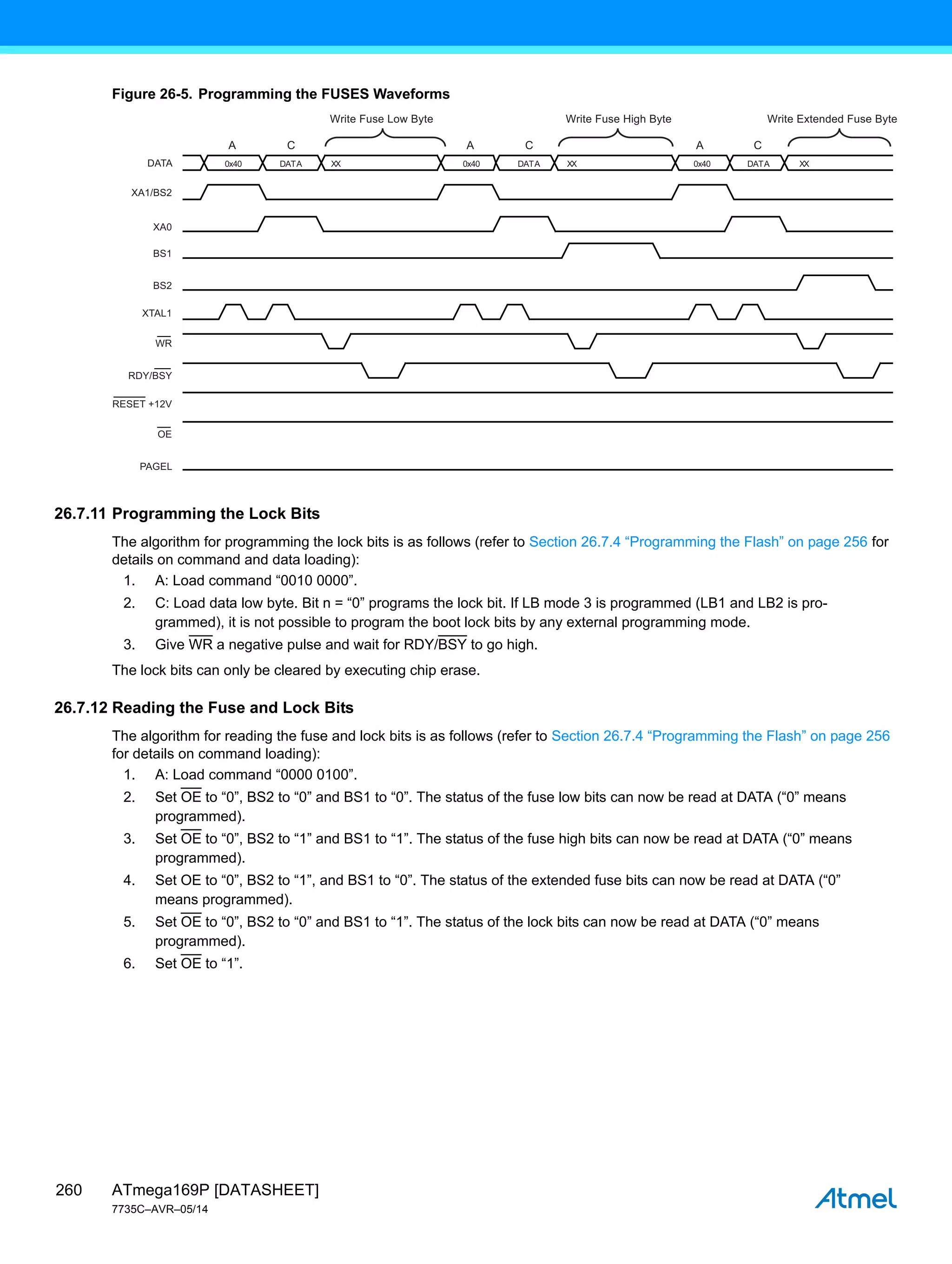 ATmega169P [DATASHEET]
7735C–AVR–05/14
260
Figure 26-5. Programming the FUSES Waveforms
26.7.11 Programming the Lock Bits
The algorithm for programming the lock bits is as follows (refer to Section 26.7.4 “Programming the Flash” on page 256 for
details on command and data loading):
1. A: Load command “0010 0000”.
2. C: Load data low byte. Bit n = “0” programs the lock bit. If LB mode 3 is programmed (LB1 and LB2 is pro-
grammed), it is not possible to program the boot lock bits by any external programming mode.
3. Give WR a negative pulse and wait for RDY/BSY to go high.
The lock bits can only be cleared by executing chip erase.
26.7.12 Reading the Fuse and Lock Bits
The algorithm for reading the fuse and lock bits is as follows (refer to Section 26.7.4 “Programming the Flash” on page 256
for details on command loading):
1. A: Load command “0000 0100”.
2. Set OE to “0”, BS2 to “0” and BS1 to “0”. The status of the fuse low bits can now be read at DATA (“0” means
programmed).
3. Set OE to “0”, BS2 to “1” and BS1 to “1”. The status of the fuse high bits can now be read at DATA (“0” means
programmed).
4. Set OE to “0”, BS2 to “1”, and BS1 to “0”. The status of the extended fuse bits can now be read at DATA (“0”
means programmed).
5. Set OE to “0”, BS2 to “0” and BS1 to “1”. The status of the lock bits can now be read at DATA (“0” means
programmed).
6. Set OE to “1”.
XTAL1
RDY/BSY
OE
PAGEL
RESET +12V
BS1
XA0
XA1/BS2
DATA
WR
A C
0x40 DATA XX
A C
DATA DATA
BS2
XX XX
A C
0x40
0x40
Write Fuse Low Byte Write Fuse High Byte Write Extended Fuse Byte
 