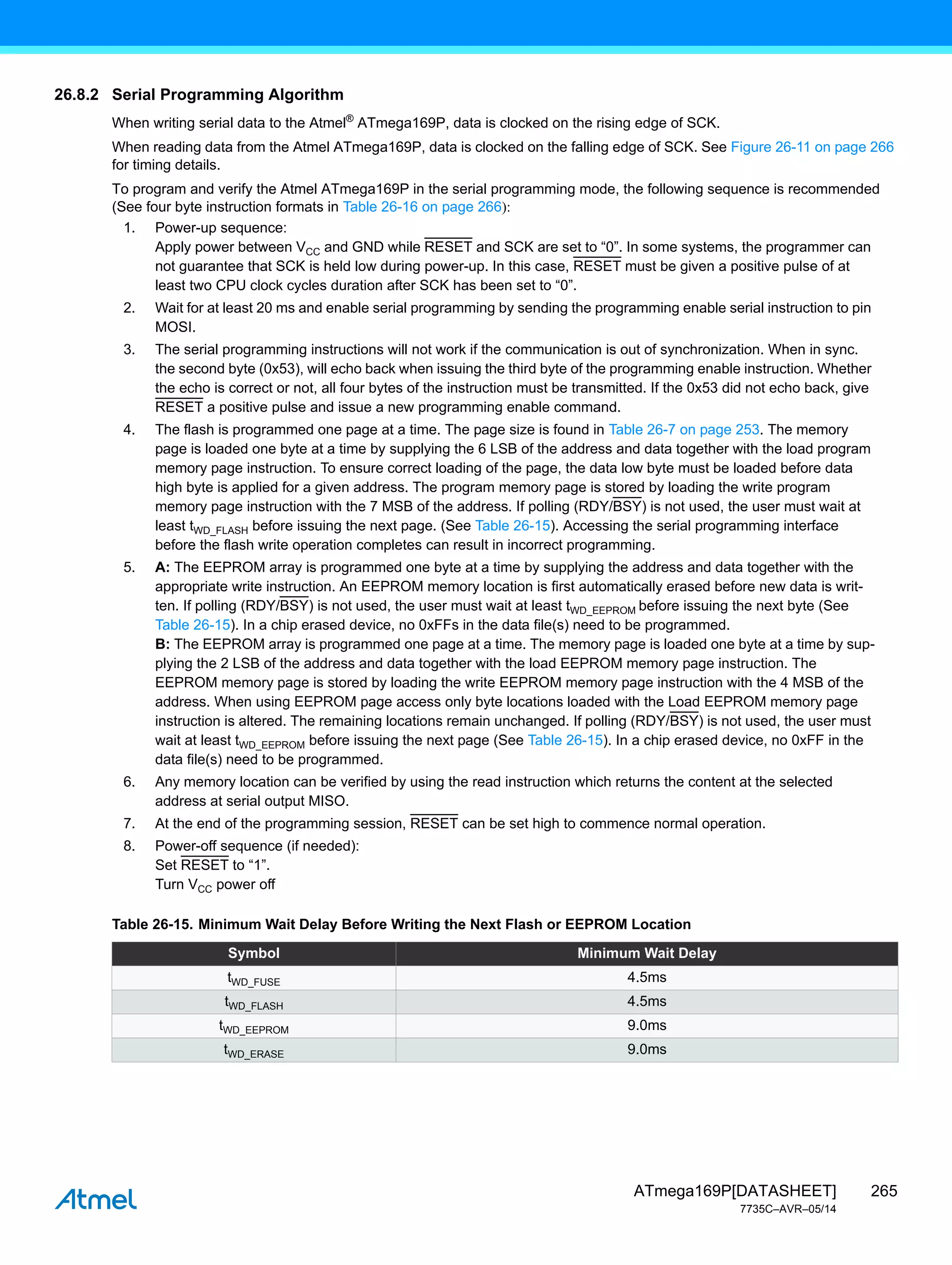 265
ATmega169P[DATASHEET]
7735C–AVR–05/14
26.8.2 Serial Programming Algorithm
When writing serial data to the Atmel®
ATmega169P, data is clocked on the rising edge of SCK.
When reading data from the Atmel ATmega169P, data is clocked on the falling edge of SCK. See Figure 26-11 on page 266
for timing details.
To program and verify the Atmel ATmega169P in the serial programming mode, the following sequence is recommended
(See four byte instruction formats in Table 26-16 on page 266):
1. Power-up sequence:
Apply power between VCC and GND while RESET and SCK are set to “0”. In some systems, the programmer can
not guarantee that SCK is held low during power-up. In this case, RESET must be given a positive pulse of at
least two CPU clock cycles duration after SCK has been set to “0”.
2. Wait for at least 20 ms and enable serial programming by sending the programming enable serial instruction to pin
MOSI.
3. The serial programming instructions will not work if the communication is out of synchronization. When in sync.
the second byte (0x53), will echo back when issuing the third byte of the programming enable instruction. Whether
the echo is correct or not, all four bytes of the instruction must be transmitted. If the 0x53 did not echo back, give
RESET a positive pulse and issue a new programming enable command.
4. The flash is programmed one page at a time. The page size is found in Table 26-7 on page 253. The memory
page is loaded one byte at a time by supplying the 6 LSB of the address and data together with the load program
memory page instruction. To ensure correct loading of the page, the data low byte must be loaded before data
high byte is applied for a given address. The program memory page is stored by loading the write program
memory page instruction with the 7 MSB of the address. If polling (RDY/BSY) is not used, the user must wait at
least tWD_FLASH before issuing the next page. (See Table 26-15). Accessing the serial programming interface
before the flash write operation completes can result in incorrect programming.
5. A: The EEPROM array is programmed one byte at a time by supplying the address and data together with the
appropriate write instruction. An EEPROM memory location is first automatically erased before new data is writ-
ten. If polling (RDY/BSY) is not used, the user must wait at least tWD_EEPROM before issuing the next byte (See
Table 26-15). In a chip erased device, no 0xFFs in the data file(s) need to be programmed.
B: The EEPROM array is programmed one page at a time. The memory page is loaded one byte at a time by sup-
plying the 2 LSB of the address and data together with the load EEPROM memory page instruction. The
EEPROM memory page is stored by loading the write EEPROM memory page instruction with the 4 MSB of the
address. When using EEPROM page access only byte locations loaded with the Load EEPROM memory page
instruction is altered. The remaining locations remain unchanged. If polling (RDY/BSY) is not used, the user must
wait at least tWD_EEPROM before issuing the next page (See Table 26-15). In a chip erased device, no 0xFF in the
data file(s) need to be programmed.
6. Any memory location can be verified by using the read instruction which returns the content at the selected
address at serial output MISO.
7. At the end of the programming session, RESET can be set high to commence normal operation.
8. Power-off sequence (if needed):
Set RESET to “1”.
Turn VCC power off
Table 26-15. Minimum Wait Delay Before Writing the Next Flash or EEPROM Location
Symbol Minimum Wait Delay
tWD_FUSE 4.5ms
tWD_FLASH 4.5ms
tWD_EEPROM 9.0ms
tWD_ERASE 9.0ms
 
