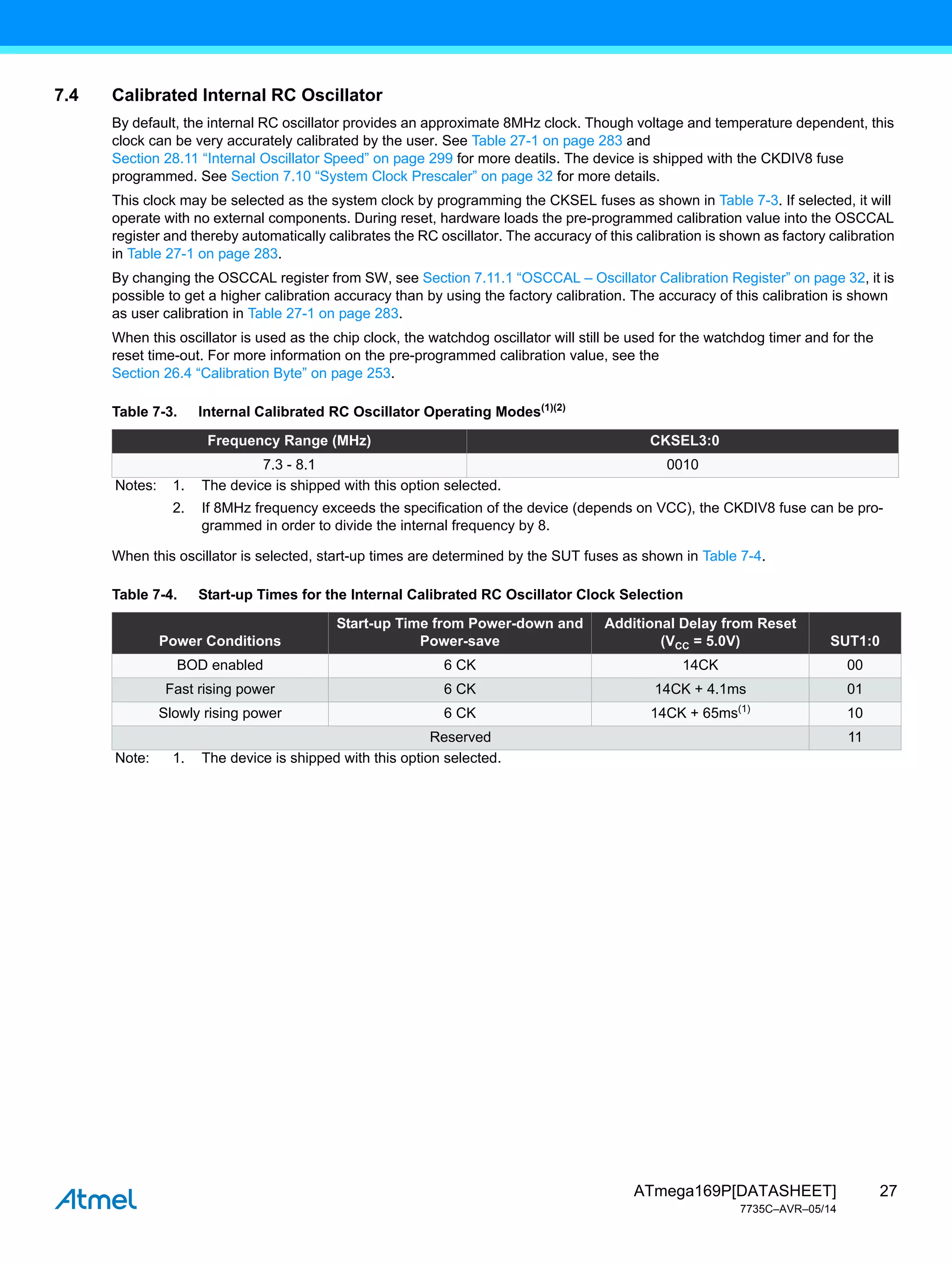 27
ATmega169P[DATASHEET]
7735C–AVR–05/14
7.4 Calibrated Internal RC Oscillator
By default, the internal RC oscillator provides an approximate 8MHz clock. Though voltage and temperature dependent, this
clock can be very accurately calibrated by the user. See Table 27-1 on page 283 and
Section 28.11 “Internal Oscillator Speed” on page 299 for more deatils. The device is shipped with the CKDIV8 fuse
programmed. See Section 7.10 “System Clock Prescaler” on page 32 for more details.
This clock may be selected as the system clock by programming the CKSEL fuses as shown in Table 7-3. If selected, it will
operate with no external components. During reset, hardware loads the pre-programmed calibration value into the OSCCAL
register and thereby automatically calibrates the RC oscillator. The accuracy of this calibration is shown as factory calibration
in Table 27-1 on page 283.
By changing the OSCCAL register from SW, see Section 7.11.1 “OSCCAL – Oscillator Calibration Register” on page 32, it is
possible to get a higher calibration accuracy than by using the factory calibration. The accuracy of this calibration is shown
as user calibration in Table 27-1 on page 283.
When this oscillator is used as the chip clock, the watchdog oscillator will still be used for the watchdog timer and for the
reset time-out. For more information on the pre-programmed calibration value, see the
Section 26.4 “Calibration Byte” on page 253.
When this oscillator is selected, start-up times are determined by the SUT fuses as shown in Table 7-4.
Table 7-3. Internal Calibrated RC Oscillator Operating Modes(1)(2)
Frequency Range (MHz) CKSEL3:0
7.3 - 8.1 0010
Notes: 1. The device is shipped with this option selected.
2. If 8MHz frequency exceeds the specification of the device (depends on VCC), the CKDIV8 fuse can be pro-
grammed in order to divide the internal frequency by 8.
Table 7-4. Start-up Times for the Internal Calibrated RC Oscillator Clock Selection
Power Conditions
Start-up Time from Power-down and
Power-save
Additional Delay from Reset
(VCC = 5.0V) SUT1:0
BOD enabled 6 CK 14CK 00
Fast rising power 6 CK 14CK + 4.1ms 01
Slowly rising power 6 CK 14CK + 65ms(1)
10
Reserved 11
Note: 1. The device is shipped with this option selected.
 