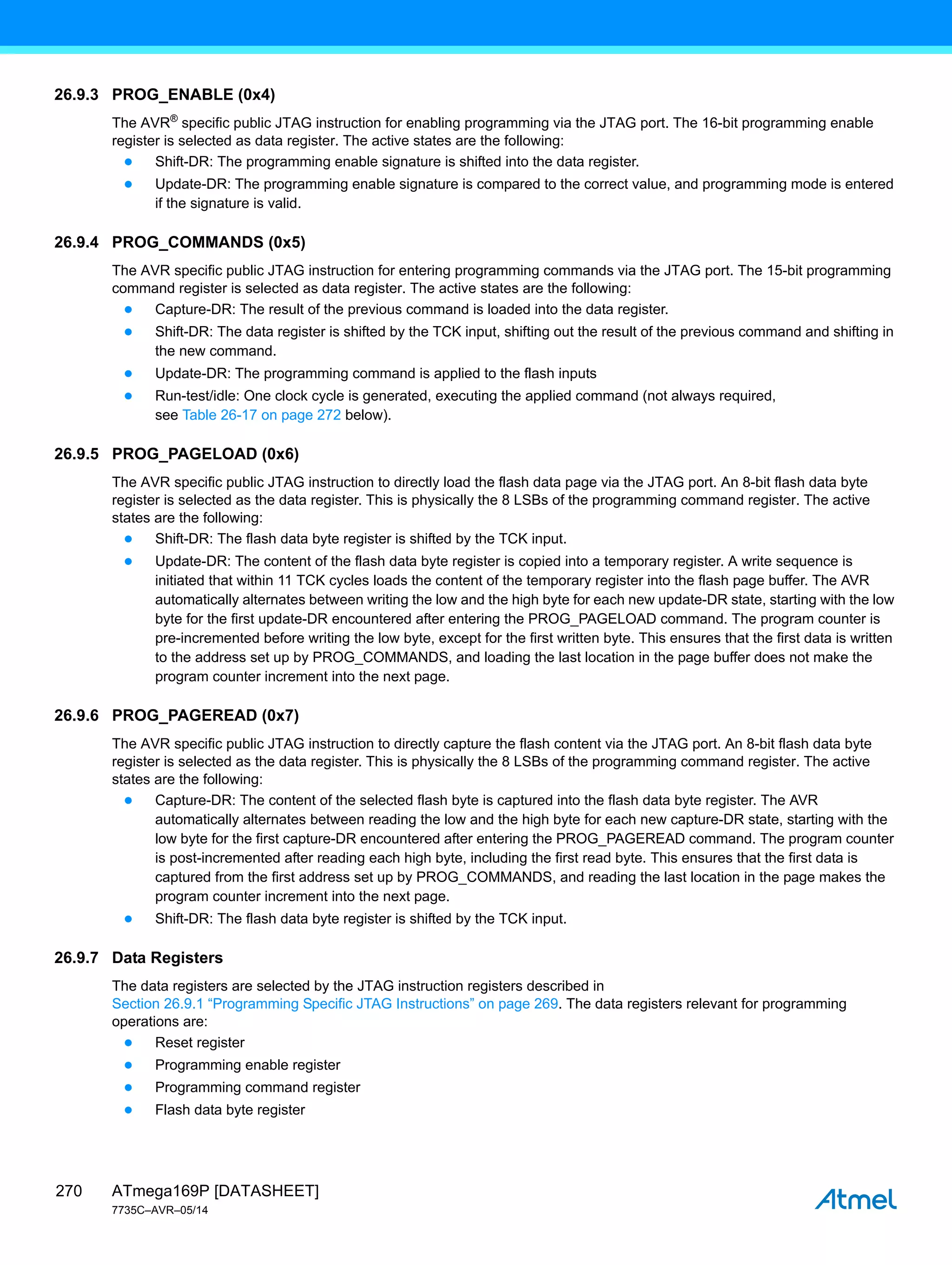 ATmega169P [DATASHEET]
7735C–AVR–05/14
270
26.9.3 PROG_ENABLE (0x4)
The AVR®
specific public JTAG instruction for enabling programming via the JTAG port. The 16-bit programming enable
register is selected as data register. The active states are the following:
● Shift-DR: The programming enable signature is shifted into the data register.
● Update-DR: The programming enable signature is compared to the correct value, and programming mode is entered
if the signature is valid.
26.9.4 PROG_COMMANDS (0x5)
The AVR specific public JTAG instruction for entering programming commands via the JTAG port. The 15-bit programming
command register is selected as data register. The active states are the following:
● Capture-DR: The result of the previous command is loaded into the data register.
● Shift-DR: The data register is shifted by the TCK input, shifting out the result of the previous command and shifting in
the new command.
● Update-DR: The programming command is applied to the flash inputs
● Run-test/idle: One clock cycle is generated, executing the applied command (not always required,
see Table 26-17 on page 272 below).
26.9.5 PROG_PAGELOAD (0x6)
The AVR specific public JTAG instruction to directly load the flash data page via the JTAG port. An 8-bit flash data byte
register is selected as the data register. This is physically the 8 LSBs of the programming command register. The active
states are the following:
● Shift-DR: The flash data byte register is shifted by the TCK input.
● Update-DR: The content of the flash data byte register is copied into a temporary register. A write sequence is
initiated that within 11 TCK cycles loads the content of the temporary register into the flash page buffer. The AVR
automatically alternates between writing the low and the high byte for each new update-DR state, starting with the low
byte for the first update-DR encountered after entering the PROG_PAGELOAD command. The program counter is
pre-incremented before writing the low byte, except for the first written byte. This ensures that the first data is written
to the address set up by PROG_COMMANDS, and loading the last location in the page buffer does not make the
program counter increment into the next page.
26.9.6 PROG_PAGEREAD (0x7)
The AVR specific public JTAG instruction to directly capture the flash content via the JTAG port. An 8-bit flash data byte
register is selected as the data register. This is physically the 8 LSBs of the programming command register. The active
states are the following:
● Capture-DR: The content of the selected flash byte is captured into the flash data byte register. The AVR
automatically alternates between reading the low and the high byte for each new capture-DR state, starting with the
low byte for the first capture-DR encountered after entering the PROG_PAGEREAD command. The program counter
is post-incremented after reading each high byte, including the first read byte. This ensures that the first data is
captured from the first address set up by PROG_COMMANDS, and reading the last location in the page makes the
program counter increment into the next page.
● Shift-DR: The flash data byte register is shifted by the TCK input.
26.9.7 Data Registers
The data registers are selected by the JTAG instruction registers described in
Section 26.9.1 “Programming Specific JTAG Instructions” on page 269. The data registers relevant for programming
operations are:
● Reset register
● Programming enable register
● Programming command register
● Flash data byte register
 