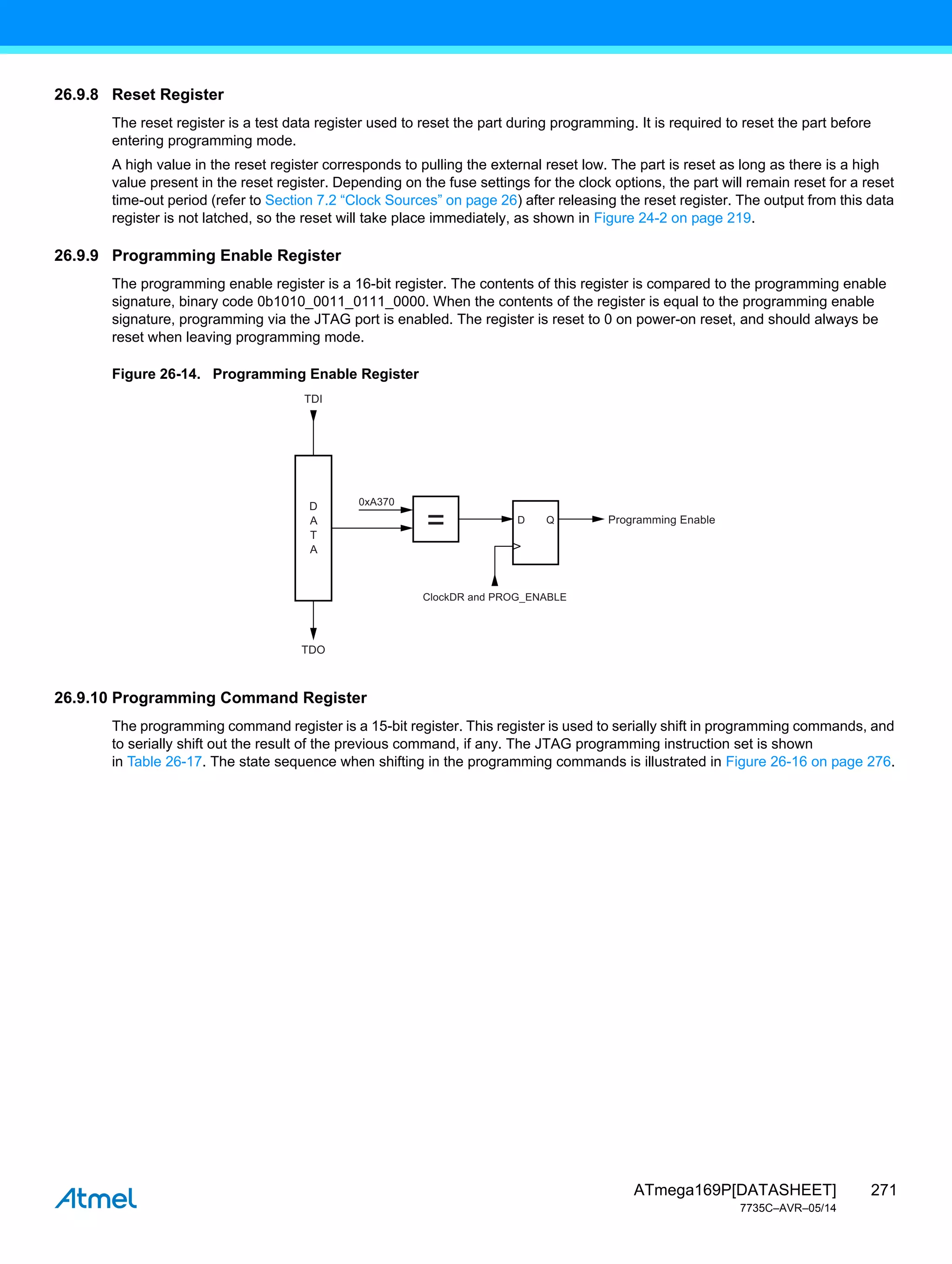 271
ATmega169P[DATASHEET]
7735C–AVR–05/14
26.9.8 Reset Register
The reset register is a test data register used to reset the part during programming. It is required to reset the part before
entering programming mode.
A high value in the reset register corresponds to pulling the external reset low. The part is reset as long as there is a high
value present in the reset register. Depending on the fuse settings for the clock options, the part will remain reset for a reset
time-out period (refer to Section 7.2 “Clock Sources” on page 26) after releasing the reset register. The output from this data
register is not latched, so the reset will take place immediately, as shown in Figure 24-2 on page 219.
26.9.9 Programming Enable Register
The programming enable register is a 16-bit register. The contents of this register is compared to the programming enable
signature, binary code 0b1010_0011_0111_0000. When the contents of the register is equal to the programming enable
signature, programming via the JTAG port is enabled. The register is reset to 0 on power-on reset, and should always be
reset when leaving programming mode.
Figure 26-14. Programming Enable Register
26.9.10 Programming Command Register
The programming command register is a 15-bit register. This register is used to serially shift in programming commands, and
to serially shift out the result of the previous command, if any. The JTAG programming instruction set is shown
in Table 26-17. The state sequence when shifting in the programming commands is illustrated in Figure 26-16 on page 276.
0xA370
Programming Enable
ClockDR and PROG_ENABLE
D
A
T
A
TDI
TDO
D
= Q
 