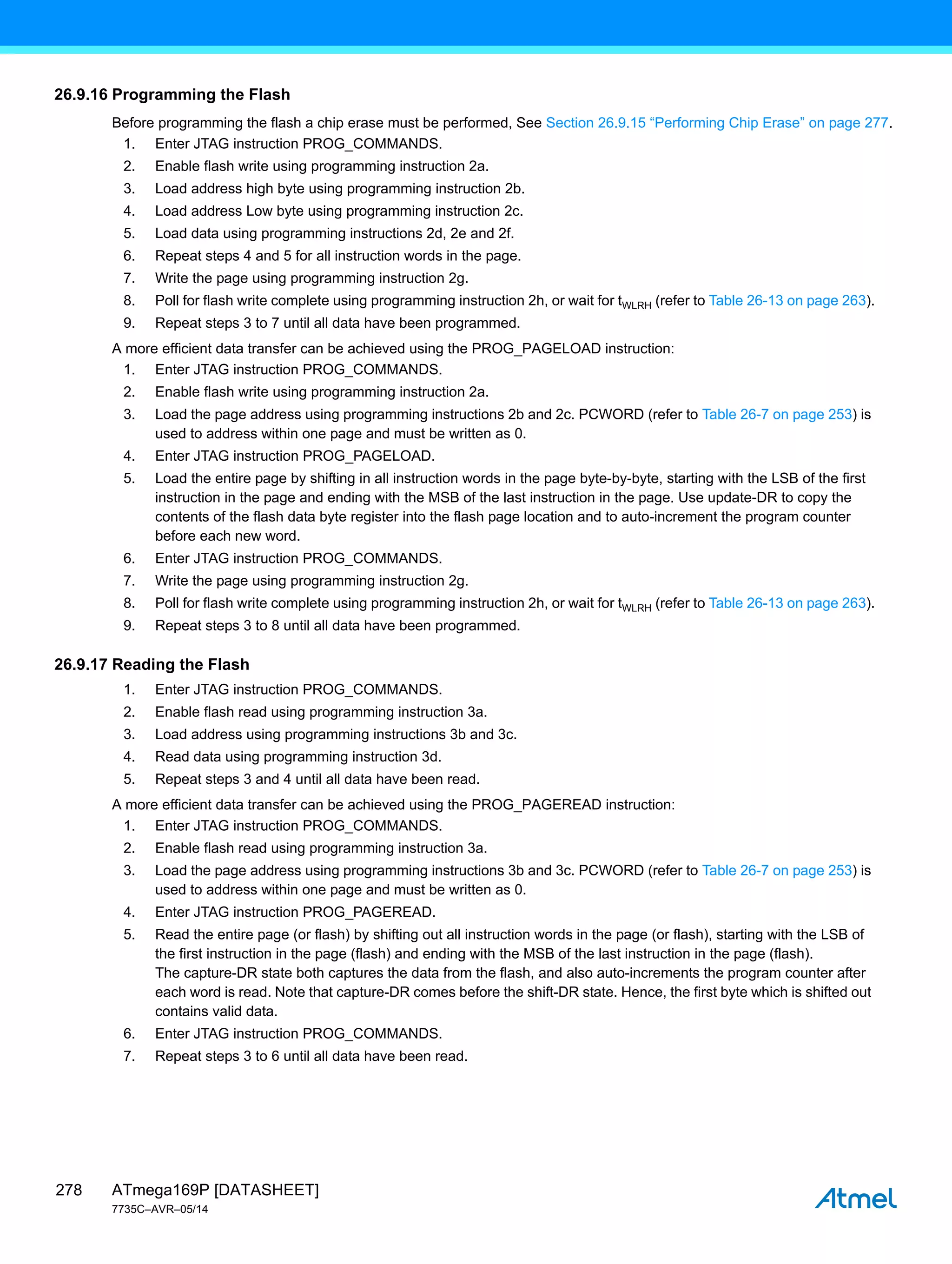 ATmega169P [DATASHEET]
7735C–AVR–05/14
278
26.9.16 Programming the Flash
Before programming the flash a chip erase must be performed, See Section 26.9.15 “Performing Chip Erase” on page 277.
1. Enter JTAG instruction PROG_COMMANDS.
2. Enable flash write using programming instruction 2a.
3. Load address high byte using programming instruction 2b.
4. Load address Low byte using programming instruction 2c.
5. Load data using programming instructions 2d, 2e and 2f.
6. Repeat steps 4 and 5 for all instruction words in the page.
7. Write the page using programming instruction 2g.
8. Poll for flash write complete using programming instruction 2h, or wait for tWLRH (refer to Table 26-13 on page 263).
9. Repeat steps 3 to 7 until all data have been programmed.
A more efficient data transfer can be achieved using the PROG_PAGELOAD instruction:
1. Enter JTAG instruction PROG_COMMANDS.
2. Enable flash write using programming instruction 2a.
3. Load the page address using programming instructions 2b and 2c. PCWORD (refer to Table 26-7 on page 253) is
used to address within one page and must be written as 0.
4. Enter JTAG instruction PROG_PAGELOAD.
5. Load the entire page by shifting in all instruction words in the page byte-by-byte, starting with the LSB of the first
instruction in the page and ending with the MSB of the last instruction in the page. Use update-DR to copy the
contents of the flash data byte register into the flash page location and to auto-increment the program counter
before each new word.
6. Enter JTAG instruction PROG_COMMANDS.
7. Write the page using programming instruction 2g.
8. Poll for flash write complete using programming instruction 2h, or wait for tWLRH (refer to Table 26-13 on page 263).
9. Repeat steps 3 to 8 until all data have been programmed.
26.9.17 Reading the Flash
1. Enter JTAG instruction PROG_COMMANDS.
2. Enable flash read using programming instruction 3a.
3. Load address using programming instructions 3b and 3c.
4. Read data using programming instruction 3d.
5. Repeat steps 3 and 4 until all data have been read.
A more efficient data transfer can be achieved using the PROG_PAGEREAD instruction:
1. Enter JTAG instruction PROG_COMMANDS.
2. Enable flash read using programming instruction 3a.
3. Load the page address using programming instructions 3b and 3c. PCWORD (refer to Table 26-7 on page 253) is
used to address within one page and must be written as 0.
4. Enter JTAG instruction PROG_PAGEREAD.
5. Read the entire page (or flash) by shifting out all instruction words in the page (or flash), starting with the LSB of
the first instruction in the page (flash) and ending with the MSB of the last instruction in the page (flash).
The capture-DR state both captures the data from the flash, and also auto-increments the program counter after
each word is read. Note that capture-DR comes before the shift-DR state. Hence, the first byte which is shifted out
contains valid data.
6. Enter JTAG instruction PROG_COMMANDS.
7. Repeat steps 3 to 6 until all data have been read.
 