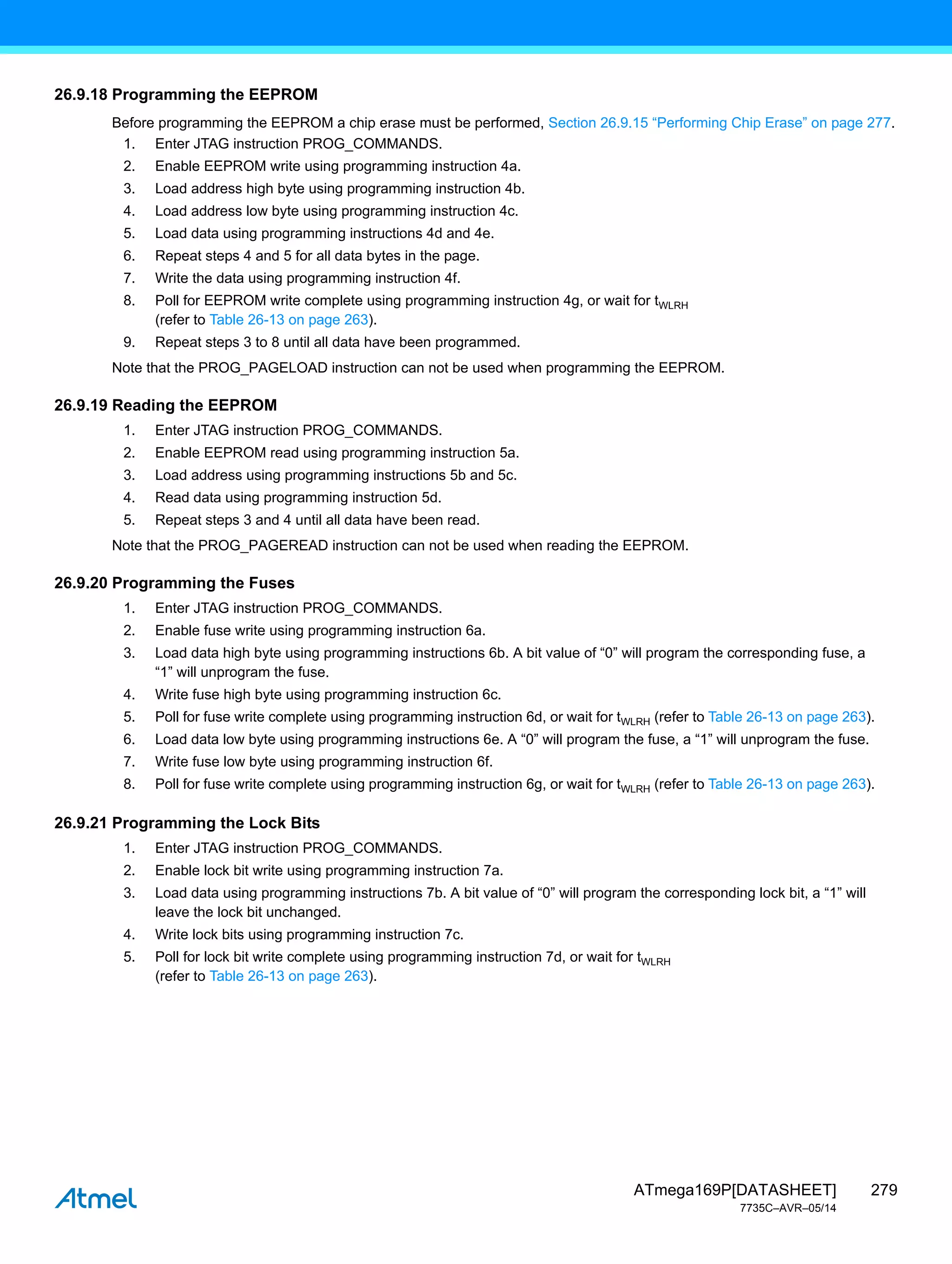 279
ATmega169P[DATASHEET]
7735C–AVR–05/14
26.9.18 Programming the EEPROM
Before programming the EEPROM a chip erase must be performed, Section 26.9.15 “Performing Chip Erase” on page 277.
1. Enter JTAG instruction PROG_COMMANDS.
2. Enable EEPROM write using programming instruction 4a.
3. Load address high byte using programming instruction 4b.
4. Load address low byte using programming instruction 4c.
5. Load data using programming instructions 4d and 4e.
6. Repeat steps 4 and 5 for all data bytes in the page.
7. Write the data using programming instruction 4f.
8. Poll for EEPROM write complete using programming instruction 4g, or wait for tWLRH
(refer to Table 26-13 on page 263).
9. Repeat steps 3 to 8 until all data have been programmed.
Note that the PROG_PAGELOAD instruction can not be used when programming the EEPROM.
26.9.19 Reading the EEPROM
1. Enter JTAG instruction PROG_COMMANDS.
2. Enable EEPROM read using programming instruction 5a.
3. Load address using programming instructions 5b and 5c.
4. Read data using programming instruction 5d.
5. Repeat steps 3 and 4 until all data have been read.
Note that the PROG_PAGEREAD instruction can not be used when reading the EEPROM.
26.9.20 Programming the Fuses
1. Enter JTAG instruction PROG_COMMANDS.
2. Enable fuse write using programming instruction 6a.
3. Load data high byte using programming instructions 6b. A bit value of “0” will program the corresponding fuse, a
“1” will unprogram the fuse.
4. Write fuse high byte using programming instruction 6c.
5. Poll for fuse write complete using programming instruction 6d, or wait for tWLRH (refer to Table 26-13 on page 263).
6. Load data low byte using programming instructions 6e. A “0” will program the fuse, a “1” will unprogram the fuse.
7. Write fuse low byte using programming instruction 6f.
8. Poll for fuse write complete using programming instruction 6g, or wait for tWLRH (refer to Table 26-13 on page 263).
26.9.21 Programming the Lock Bits
1. Enter JTAG instruction PROG_COMMANDS.
2. Enable lock bit write using programming instruction 7a.
3. Load data using programming instructions 7b. A bit value of “0” will program the corresponding lock bit, a “1” will
leave the lock bit unchanged.
4. Write lock bits using programming instruction 7c.
5. Poll for lock bit write complete using programming instruction 7d, or wait for tWLRH
(refer to Table 26-13 on page 263).
 