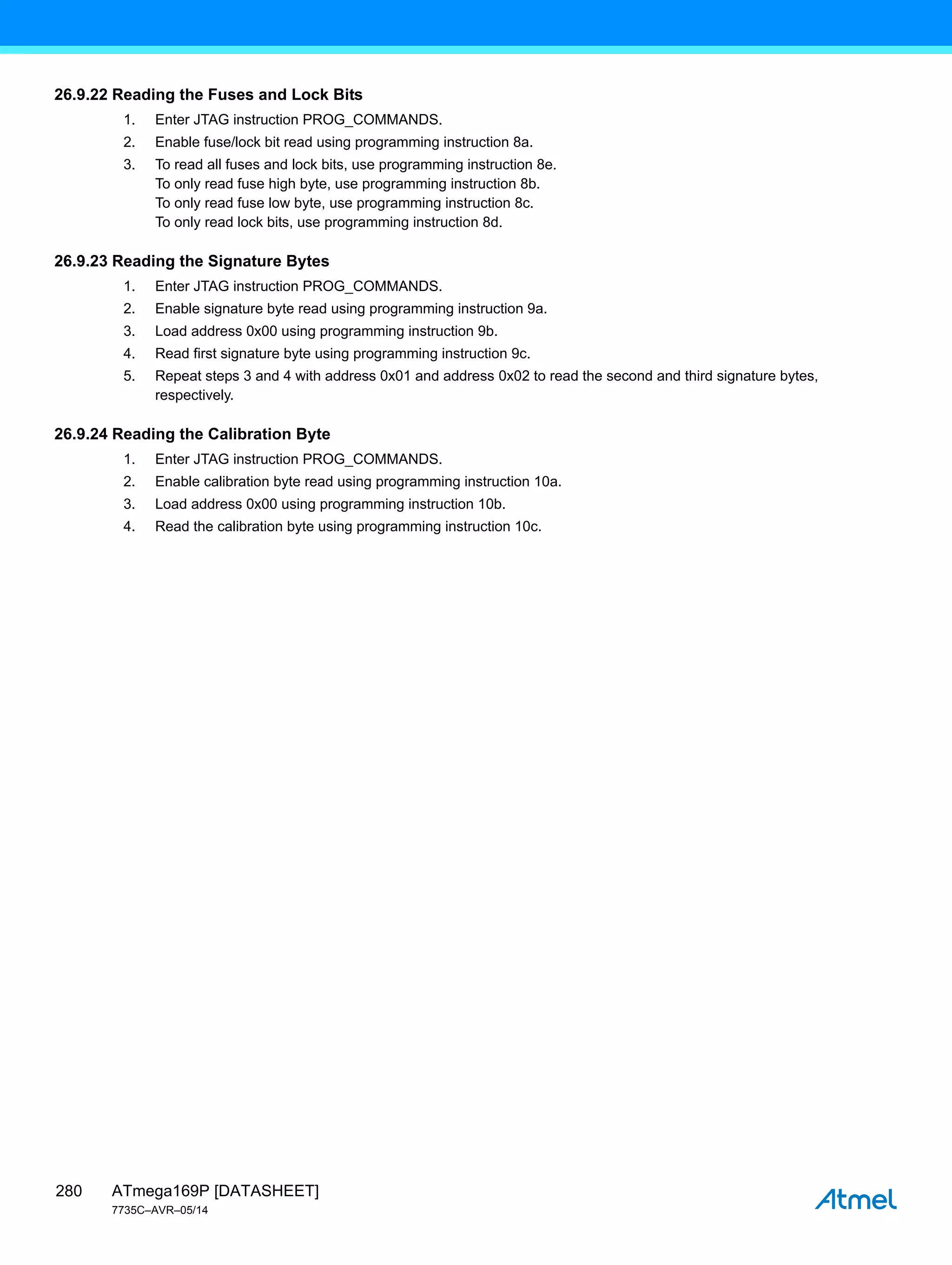 ATmega169P [DATASHEET]
7735C–AVR–05/14
280
26.9.22 Reading the Fuses and Lock Bits
1. Enter JTAG instruction PROG_COMMANDS.
2. Enable fuse/lock bit read using programming instruction 8a.
3. To read all fuses and lock bits, use programming instruction 8e.
To only read fuse high byte, use programming instruction 8b.
To only read fuse low byte, use programming instruction 8c.
To only read lock bits, use programming instruction 8d.
26.9.23 Reading the Signature Bytes
1. Enter JTAG instruction PROG_COMMANDS.
2. Enable signature byte read using programming instruction 9a.
3. Load address 0x00 using programming instruction 9b.
4. Read first signature byte using programming instruction 9c.
5. Repeat steps 3 and 4 with address 0x01 and address 0x02 to read the second and third signature bytes,
respectively.
26.9.24 Reading the Calibration Byte
1. Enter JTAG instruction PROG_COMMANDS.
2. Enable calibration byte read using programming instruction 10a.
3. Load address 0x00 using programming instruction 10b.
4. Read the calibration byte using programming instruction 10c.
 