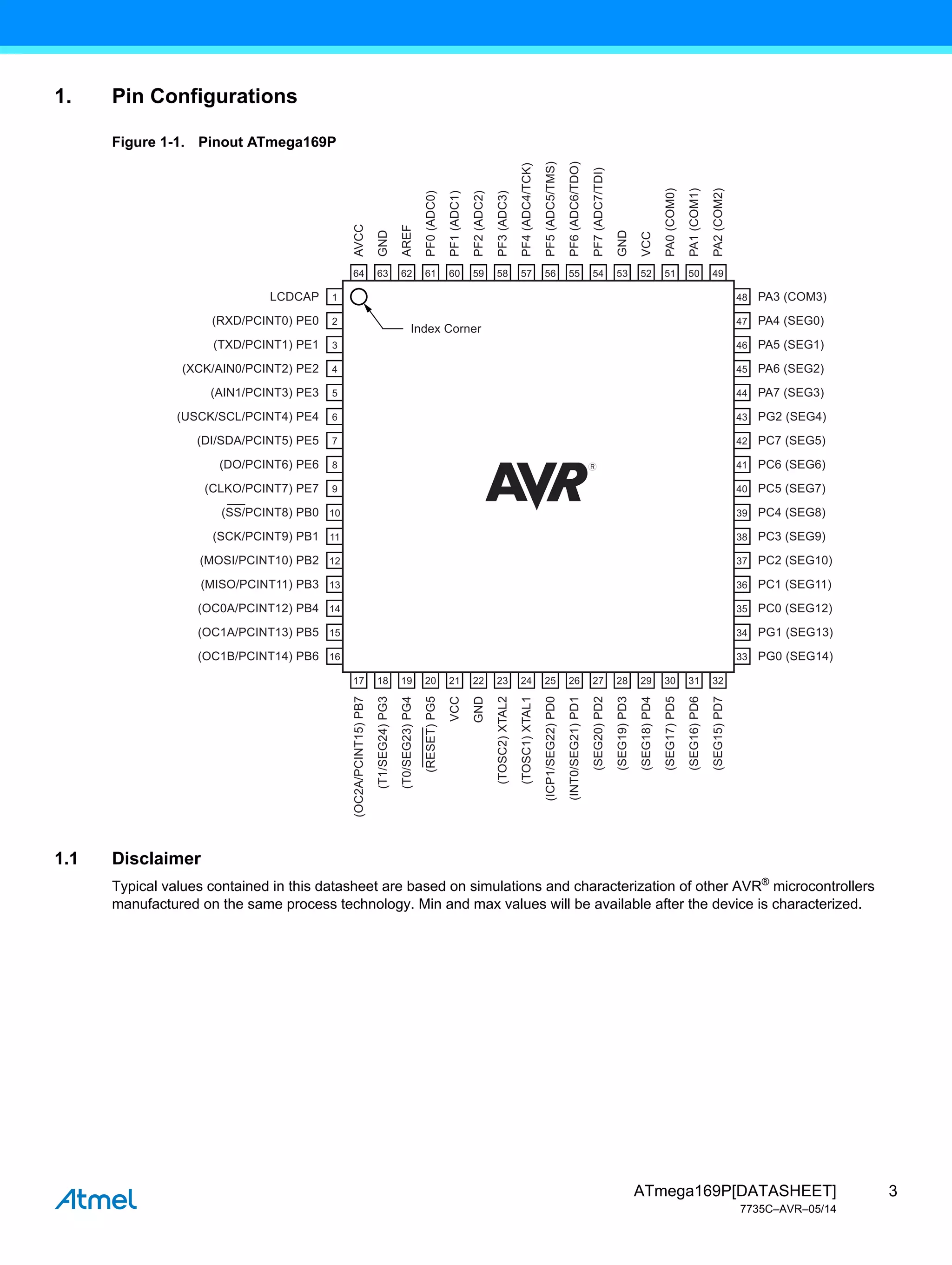 3
ATmega169P[DATASHEET]
7735C–AVR–05/14
1. Pin Configurations
Figure 1-1. Pinout ATmega169P
1.1 Disclaimer
Typical values contained in this datasheet are based on simulations and characterization of other AVR®
microcontrollers
manufactured on the same process technology. Min and max values will be available after the device is characterized.
LCDCAP PA3 (COM3)
Index Corner
PA4 (SEG0)
PA5 (SEG1)
PA6 (SEG2)
PA7 (SEG3)
PG2 (SEG4)
PC7 (SEG5)
PC6 (SEG6)
PC5 (SEG7)
PC4 (SEG8)
PC3 (SEG9)
PC2 (SEG10)
PC1 (SEG11)
PC0 (SEG12)
PG1 (SEG13)
PG0 (SEG14)
(AIN1/PCINT3) PE3
(USCK/SCL/PCINT4) PE4
(DI/SDA/PCINT5) PE5
(DO/PCINT6) PE6
(SCK/PCINT9) PB1
(MOSI/PCINT10) PB2
(MISO/PCINT11) PB3
(OC0A/PCINT12) PB4
(OC1A/PCINT13) PB5
(OC1B/PCINT14) PB6
(SS/PCINT8) PB0
(CLKO/PCINT7) PE7
(RXD/PCINT0) PE0
(TXD/PCINT1) PE1
(XCK/AIN0/PCINT2) PE2
64
1
2
3
4
5
6
7
8
9
10
11
12
13
14
15
16
48
47
46
45
44
43
42
41
40
39
38
37
36
35
34
33
63 62 61 60 59 58 57 56 55 54 53 52 51 50 49
17 18 19 20 21 22 23 24 25 26 27 28 29 30 31 32
AVCC
(OC2A/PCINT15)
PB7
(T1/SEG24)
PG3
(T0/SEG23)
PG4
(TOSC2)
XTAL2
(TOSC1)
XTAL1
(ICP1/SEG22)
PD0
(INT0/SEG21)
PD1
(SEG20)
PD2
(SEG19)
PD3
(SEG18)
PD4
(SEG17)
PD5
(SEG16)
PD6
(SEG15)
PD7
(RESET)
PG5
VCC
GND
GND
AREF
PF0
(ADC0)
PF1
(ADC1)
PF2
(ADC2)
PF3
(ADC3)
PF4
(ADC4/TCK)
PF5
(ADC5/TMS)
PF6
(ADC6/TDO)
PF7
(ADC7/TDI)
GND
VCC
PA0
(COM0)
PA1
(COM1)
PA2
(COM2)
 
