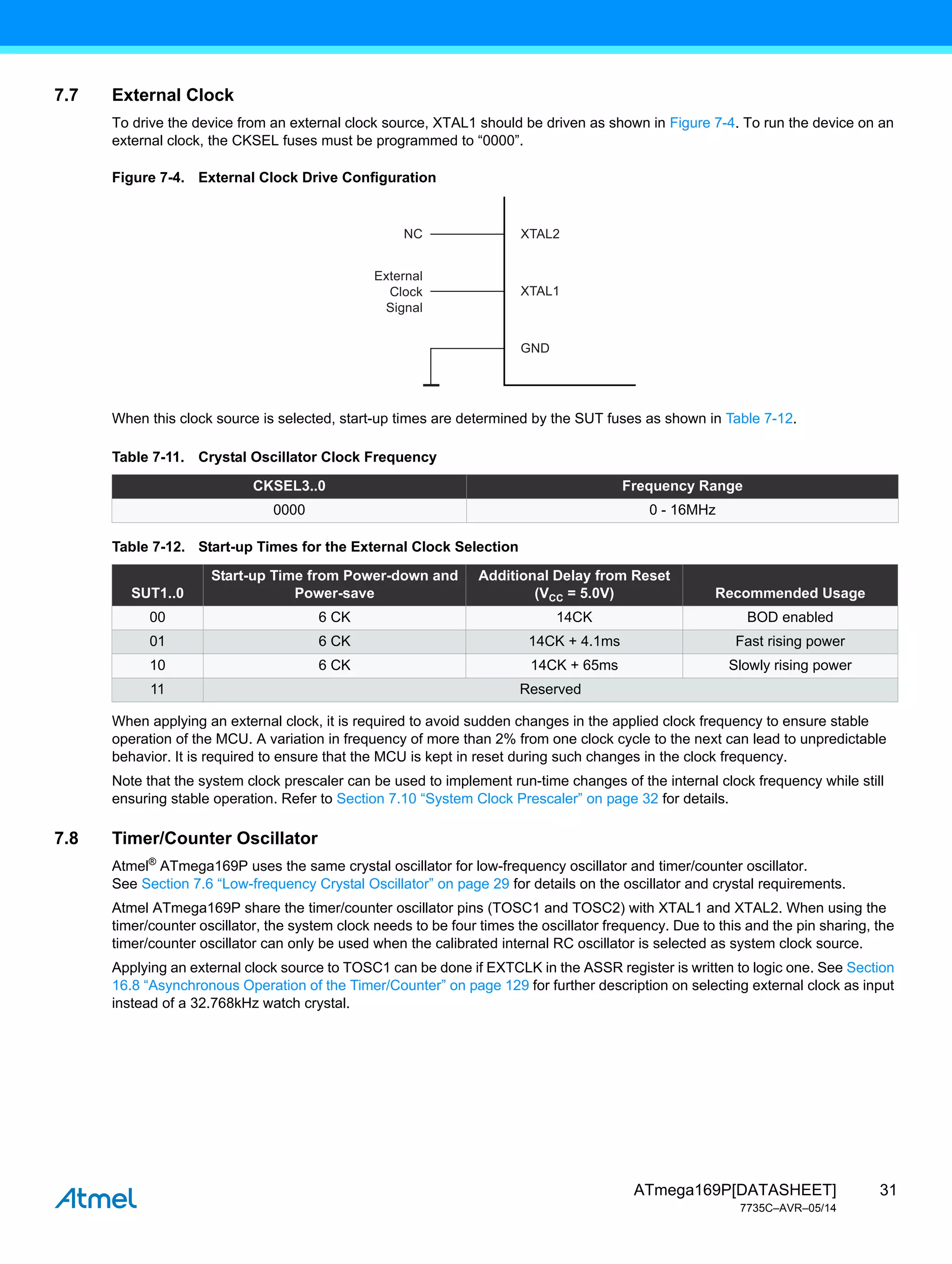 31
ATmega169P[DATASHEET]
7735C–AVR–05/14
7.7 External Clock
To drive the device from an external clock source, XTAL1 should be driven as shown in Figure 7-4. To run the device on an
external clock, the CKSEL fuses must be programmed to “0000”.
Figure 7-4. External Clock Drive Configuration
When this clock source is selected, start-up times are determined by the SUT fuses as shown in Table 7-12.
When applying an external clock, it is required to avoid sudden changes in the applied clock frequency to ensure stable
operation of the MCU. A variation in frequency of more than 2% from one clock cycle to the next can lead to unpredictable
behavior. It is required to ensure that the MCU is kept in reset during such changes in the clock frequency.
Note that the system clock prescaler can be used to implement run-time changes of the internal clock frequency while still
ensuring stable operation. Refer to Section 7.10 “System Clock Prescaler” on page 32 for details.
7.8 Timer/Counter Oscillator
Atmel®
ATmega169P uses the same crystal oscillator for low-frequency oscillator and timer/counter oscillator.
See Section 7.6 “Low-frequency Crystal Oscillator” on page 29 for details on the oscillator and crystal requirements.
Atmel ATmega169P share the timer/counter oscillator pins (TOSC1 and TOSC2) with XTAL1 and XTAL2. When using the
timer/counter oscillator, the system clock needs to be four times the oscillator frequency. Due to this and the pin sharing, the
timer/counter oscillator can only be used when the calibrated internal RC oscillator is selected as system clock source.
Applying an external clock source to TOSC1 can be done if EXTCLK in the ASSR register is written to logic one. See Section
16.8 “Asynchronous Operation of the Timer/Counter” on page 129 for further description on selecting external clock as input
instead of a 32.768kHz watch crystal.
Table 7-11. Crystal Oscillator Clock Frequency
CKSEL3..0 Frequency Range
0000 0 - 16MHz
Table 7-12. Start-up Times for the External Clock Selection
SUT1..0
Start-up Time from Power-down and
Power-save
Additional Delay from Reset
(VCC = 5.0V) Recommended Usage
00 6 CK 14CK BOD enabled
01 6 CK 14CK + 4.1ms Fast rising power
10 6 CK 14CK + 65ms Slowly rising power
11 Reserved
XTAL2
XTAL1
GND
NC
External
Clock
Signal
 