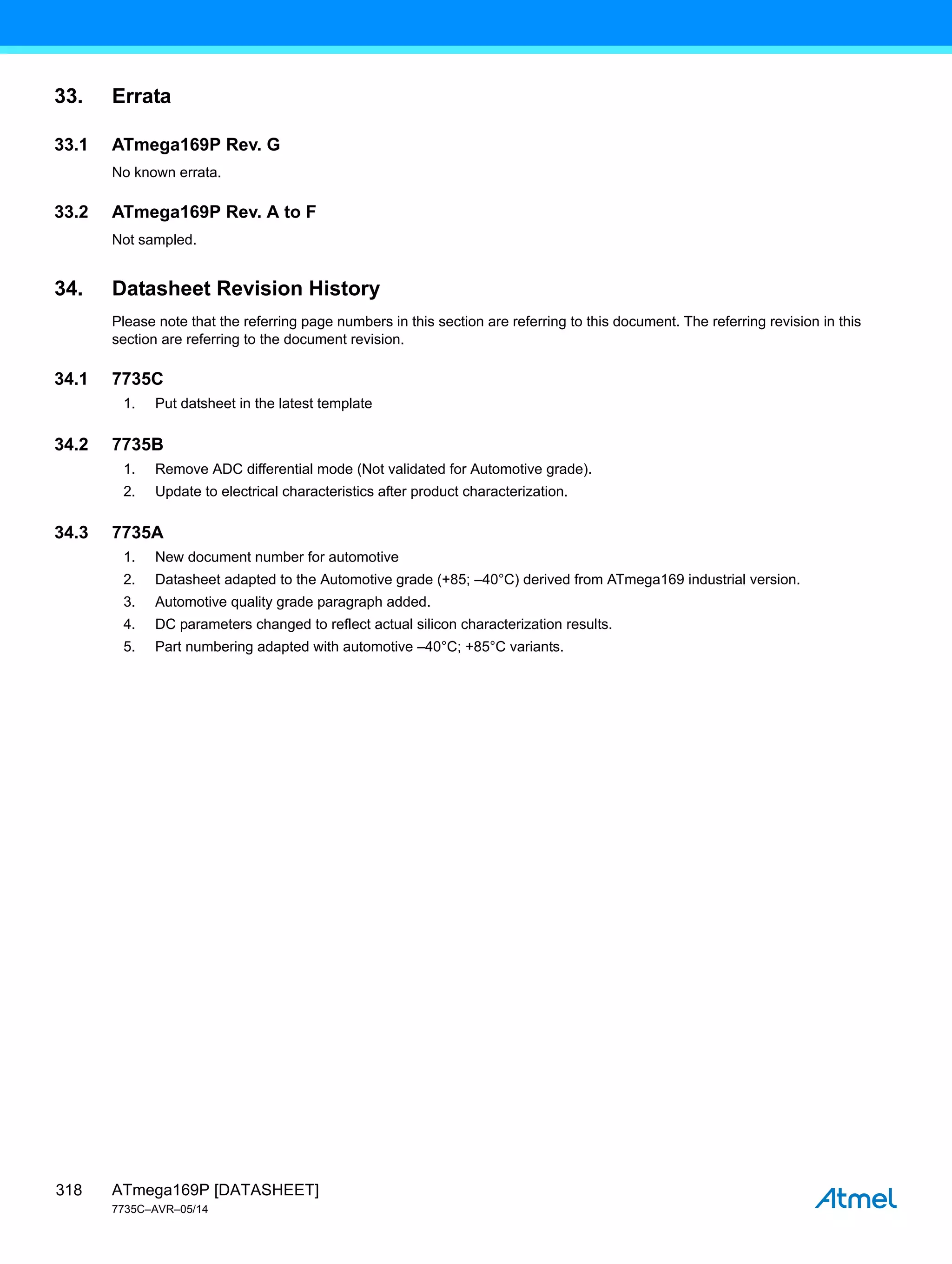 ATmega169P [DATASHEET]
7735C–AVR–05/14
318
33. Errata
33.1 ATmega169P Rev. G
No known errata.
33.2 ATmega169P Rev. A to F
Not sampled.
34. Datasheet Revision History
Please note that the referring page numbers in this section are referring to this document. The referring revision in this
section are referring to the document revision.
34.1 7735C
1. Put datsheet in the latest template
34.2 7735B
1. Remove ADC differential mode (Not validated for Automotive grade).
2. Update to electrical characteristics after product characterization.
34.3 7735A
1. New document number for automotive
2. Datasheet adapted to the Automotive grade (+85; –40°C) derived from ATmega169 industrial version.
3. Automotive quality grade paragraph added.
4. DC parameters changed to reflect actual silicon characterization results.
5. Part numbering adapted with automotive –40°C; +85°C variants.
 