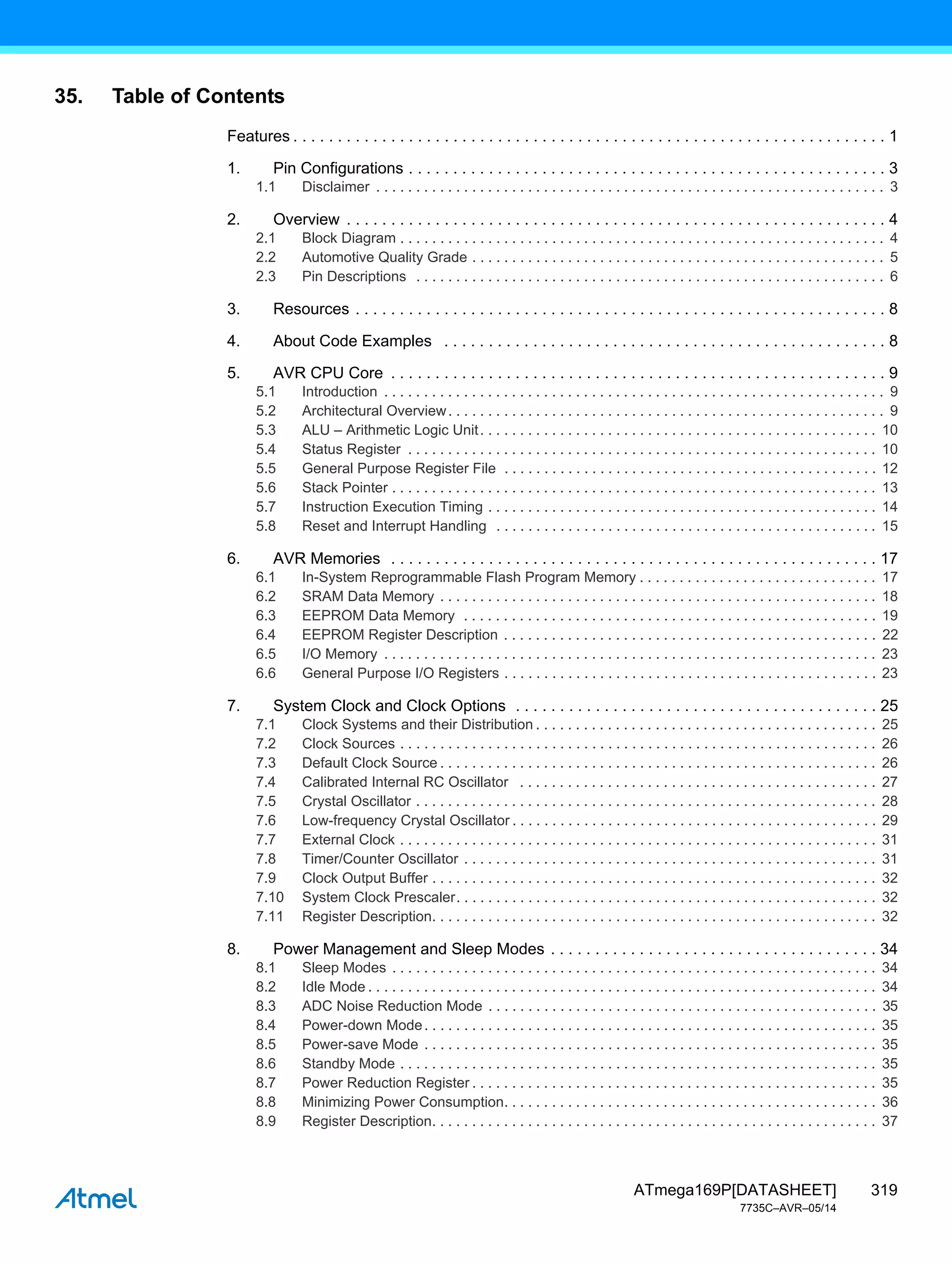 319
ATmega169P[DATASHEET]
7735C–AVR–05/14
35. Table of Contents
Features . . . . . . . . . . . . . . . . . . . . . . . . . . . . . . . . . . . . . . . . . . . . . . . . . . . . . . . . . . . . . . . . . . . 1
1. Pin Configurations . . . . . . . . . . . . . . . . . . . . . . . . . . . . . . . . . . . . . . . . . . . . . . . . . . . . . . 3
1.1 Disclaimer . . . . . . . . . . . . . . . . . . . . . . . . . . . . . . . . . . . . . . . . . . . . . . . . . . . . . . . . . . . . . . . . 3
2. Overview . . . . . . . . . . . . . . . . . . . . . . . . . . . . . . . . . . . . . . . . . . . . . . . . . . . . . . . . . . . . . 4
2.1 Block Diagram . . . . . . . . . . . . . . . . . . . . . . . . . . . . . . . . . . . . . . . . . . . . . . . . . . . . . . . . . . . . . 4
2.2 Automotive Quality Grade . . . . . . . . . . . . . . . . . . . . . . . . . . . . . . . . . . . . . . . . . . . . . . . . . . . . 5
2.3 Pin Descriptions . . . . . . . . . . . . . . . . . . . . . . . . . . . . . . . . . . . . . . . . . . . . . . . . . . . . . . . . . . . 6
3. Resources . . . . . . . . . . . . . . . . . . . . . . . . . . . . . . . . . . . . . . . . . . . . . . . . . . . . . . . . . . . . 8
4. About Code Examples . . . . . . . . . . . . . . . . . . . . . . . . . . . . . . . . . . . . . . . . . . . . . . . . . . 8
5. AVR CPU Core . . . . . . . . . . . . . . . . . . . . . . . . . . . . . . . . . . . . . . . . . . . . . . . . . . . . . . . . 9
5.1 Introduction . . . . . . . . . . . . . . . . . . . . . . . . . . . . . . . . . . . . . . . . . . . . . . . . . . . . . . . . . . . . . . . 9
5.2 Architectural Overview. . . . . . . . . . . . . . . . . . . . . . . . . . . . . . . . . . . . . . . . . . . . . . . . . . . . . . . 9
5.3 ALU – Arithmetic Logic Unit. . . . . . . . . . . . . . . . . . . . . . . . . . . . . . . . . . . . . . . . . . . . . . . . . . 10
5.4 Status Register . . . . . . . . . . . . . . . . . . . . . . . . . . . . . . . . . . . . . . . . . . . . . . . . . . . . . . . . . . . 10
5.5 General Purpose Register File . . . . . . . . . . . . . . . . . . . . . . . . . . . . . . . . . . . . . . . . . . . . . . . 12
5.6 Stack Pointer . . . . . . . . . . . . . . . . . . . . . . . . . . . . . . . . . . . . . . . . . . . . . . . . . . . . . . . . . . . . . 13
5.7 Instruction Execution Timing . . . . . . . . . . . . . . . . . . . . . . . . . . . . . . . . . . . . . . . . . . . . . . . . . 14
5.8 Reset and Interrupt Handling . . . . . . . . . . . . . . . . . . . . . . . . . . . . . . . . . . . . . . . . . . . . . . . . 15
6. AVR Memories . . . . . . . . . . . . . . . . . . . . . . . . . . . . . . . . . . . . . . . . . . . . . . . . . . . . . . . 17
6.1 In-System Reprogrammable Flash Program Memory . . . . . . . . . . . . . . . . . . . . . . . . . . . . . . 17
6.2 SRAM Data Memory . . . . . . . . . . . . . . . . . . . . . . . . . . . . . . . . . . . . . . . . . . . . . . . . . . . . . . . 18
6.3 EEPROM Data Memory . . . . . . . . . . . . . . . . . . . . . . . . . . . . . . . . . . . . . . . . . . . . . . . . . . . . 19
6.4 EEPROM Register Description . . . . . . . . . . . . . . . . . . . . . . . . . . . . . . . . . . . . . . . . . . . . . . . 22
6.5 I/O Memory . . . . . . . . . . . . . . . . . . . . . . . . . . . . . . . . . . . . . . . . . . . . . . . . . . . . . . . . . . . . . . 23
6.6 General Purpose I/O Registers . . . . . . . . . . . . . . . . . . . . . . . . . . . . . . . . . . . . . . . . . . . . . . . 23
7. System Clock and Clock Options . . . . . . . . . . . . . . . . . . . . . . . . . . . . . . . . . . . . . . . . . 25
7.1 Clock Systems and their Distribution . . . . . . . . . . . . . . . . . . . . . . . . . . . . . . . . . . . . . . . . . . . 25
7.2 Clock Sources . . . . . . . . . . . . . . . . . . . . . . . . . . . . . . . . . . . . . . . . . . . . . . . . . . . . . . . . . . . . 26
7.3 Default Clock Source . . . . . . . . . . . . . . . . . . . . . . . . . . . . . . . . . . . . . . . . . . . . . . . . . . . . . . . 26
7.4 Calibrated Internal RC Oscillator . . . . . . . . . . . . . . . . . . . . . . . . . . . . . . . . . . . . . . . . . . . . . 27
7.5 Crystal Oscillator . . . . . . . . . . . . . . . . . . . . . . . . . . . . . . . . . . . . . . . . . . . . . . . . . . . . . . . . . . 28
7.6 Low-frequency Crystal Oscillator . . . . . . . . . . . . . . . . . . . . . . . . . . . . . . . . . . . . . . . . . . . . . . 29
7.7 External Clock . . . . . . . . . . . . . . . . . . . . . . . . . . . . . . . . . . . . . . . . . . . . . . . . . . . . . . . . . . . . 31
7.8 Timer/Counter Oscillator . . . . . . . . . . . . . . . . . . . . . . . . . . . . . . . . . . . . . . . . . . . . . . . . . . . . 31
7.9 Clock Output Buffer . . . . . . . . . . . . . . . . . . . . . . . . . . . . . . . . . . . . . . . . . . . . . . . . . . . . . . . . 32
7.10 System Clock Prescaler. . . . . . . . . . . . . . . . . . . . . . . . . . . . . . . . . . . . . . . . . . . . . . . . . . . . . 32
7.11 Register Description. . . . . . . . . . . . . . . . . . . . . . . . . . . . . . . . . . . . . . . . . . . . . . . . . . . . . . . . 32
8. Power Management and Sleep Modes . . . . . . . . . . . . . . . . . . . . . . . . . . . . . . . . . . . . . 34
8.1 Sleep Modes . . . . . . . . . . . . . . . . . . . . . . . . . . . . . . . . . . . . . . . . . . . . . . . . . . . . . . . . . . . . . 34
8.2 Idle Mode . . . . . . . . . . . . . . . . . . . . . . . . . . . . . . . . . . . . . . . . . . . . . . . . . . . . . . . . . . . . . . . . 34
8.3 ADC Noise Reduction Mode . . . . . . . . . . . . . . . . . . . . . . . . . . . . . . . . . . . . . . . . . . . . . . . . . 35
8.4 Power-down Mode. . . . . . . . . . . . . . . . . . . . . . . . . . . . . . . . . . . . . . . . . . . . . . . . . . . . . . . . . 35
8.5 Power-save Mode . . . . . . . . . . . . . . . . . . . . . . . . . . . . . . . . . . . . . . . . . . . . . . . . . . . . . . . . . 35
8.6 Standby Mode . . . . . . . . . . . . . . . . . . . . . . . . . . . . . . . . . . . . . . . . . . . . . . . . . . . . . . . . . . . . 35
8.7 Power Reduction Register . . . . . . . . . . . . . . . . . . . . . . . . . . . . . . . . . . . . . . . . . . . . . . . . . . . 35
8.8 Minimizing Power Consumption. . . . . . . . . . . . . . . . . . . . . . . . . . . . . . . . . . . . . . . . . . . . . . . 36
8.9 Register Description. . . . . . . . . . . . . . . . . . . . . . . . . . . . . . . . . . . . . . . . . . . . . . . . . . . . . . . . 37
 
