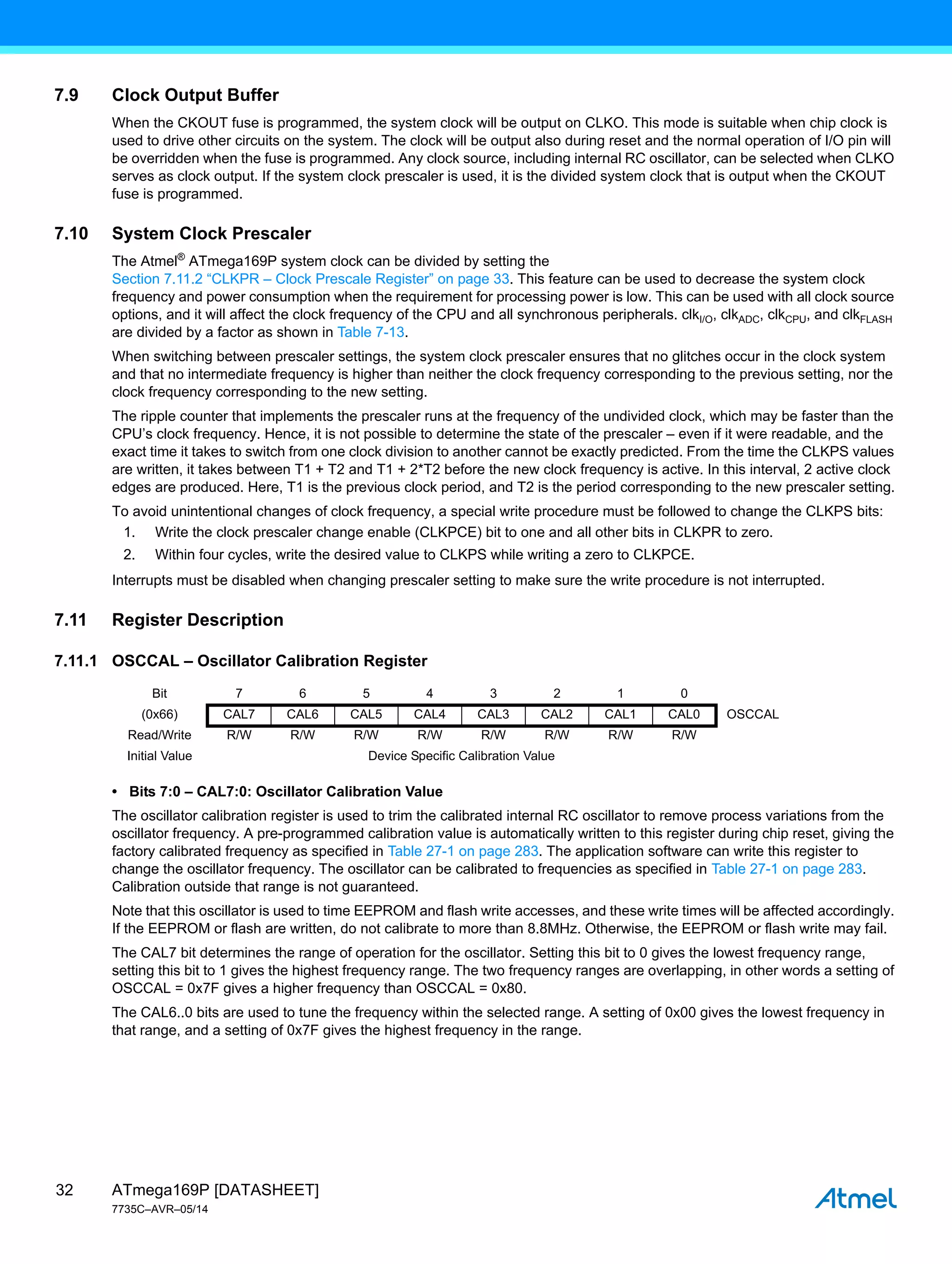 ATmega169P [DATASHEET]
7735C–AVR–05/14
32
7.9 Clock Output Buffer
When the CKOUT fuse is programmed, the system clock will be output on CLKO. This mode is suitable when chip clock is
used to drive other circuits on the system. The clock will be output also during reset and the normal operation of I/O pin will
be overridden when the fuse is programmed. Any clock source, including internal RC oscillator, can be selected when CLKO
serves as clock output. If the system clock prescaler is used, it is the divided system clock that is output when the CKOUT
fuse is programmed.
7.10 System Clock Prescaler
The Atmel®
ATmega169P system clock can be divided by setting the
Section 7.11.2 “CLKPR – Clock Prescale Register” on page 33. This feature can be used to decrease the system clock
frequency and power consumption when the requirement for processing power is low. This can be used with all clock source
options, and it will affect the clock frequency of the CPU and all synchronous peripherals. clkI/O, clkADC, clkCPU, and clkFLASH
are divided by a factor as shown in Table 7-13.
When switching between prescaler settings, the system clock prescaler ensures that no glitches occur in the clock system
and that no intermediate frequency is higher than neither the clock frequency corresponding to the previous setting, nor the
clock frequency corresponding to the new setting.
The ripple counter that implements the prescaler runs at the frequency of the undivided clock, which may be faster than the
CPU’s clock frequency. Hence, it is not possible to determine the state of the prescaler – even if it were readable, and the
exact time it takes to switch from one clock division to another cannot be exactly predicted. From the time the CLKPS values
are written, it takes between T1 + T2 and T1 + 2*T2 before the new clock frequency is active. In this interval, 2 active clock
edges are produced. Here, T1 is the previous clock period, and T2 is the period corresponding to the new prescaler setting.
To avoid unintentional changes of clock frequency, a special write procedure must be followed to change the CLKPS bits:
1. Write the clock prescaler change enable (CLKPCE) bit to one and all other bits in CLKPR to zero.
2. Within four cycles, write the desired value to CLKPS while writing a zero to CLKPCE.
Interrupts must be disabled when changing prescaler setting to make sure the write procedure is not interrupted.
7.11 Register Description
7.11.1 OSCCAL – Oscillator Calibration Register
• Bits 7:0 – CAL7:0: Oscillator Calibration Value
The oscillator calibration register is used to trim the calibrated internal RC oscillator to remove process variations from the
oscillator frequency. A pre-programmed calibration value is automatically written to this register during chip reset, giving the
factory calibrated frequency as specified in Table 27-1 on page 283. The application software can write this register to
change the oscillator frequency. The oscillator can be calibrated to frequencies as specified in Table 27-1 on page 283.
Calibration outside that range is not guaranteed.
Note that this oscillator is used to time EEPROM and flash write accesses, and these write times will be affected accordingly.
If the EEPROM or flash are written, do not calibrate to more than 8.8MHz. Otherwise, the EEPROM or flash write may fail.
The CAL7 bit determines the range of operation for the oscillator. Setting this bit to 0 gives the lowest frequency range,
setting this bit to 1 gives the highest frequency range. The two frequency ranges are overlapping, in other words a setting of
OSCCAL = 0x7F gives a higher frequency than OSCCAL = 0x80.
The CAL6..0 bits are used to tune the frequency within the selected range. A setting of 0x00 gives the lowest frequency in
that range, and a setting of 0x7F gives the highest frequency in the range.
Bit 7 6 5 4 3 2 1 0
(0x66) CAL7 CAL6 CAL5 CAL4 CAL3 CAL2 CAL1 CAL0 OSCCAL
Read/Write R/W R/W R/W R/W R/W R/W R/W R/W
Initial Value Device Specific Calibration Value
 