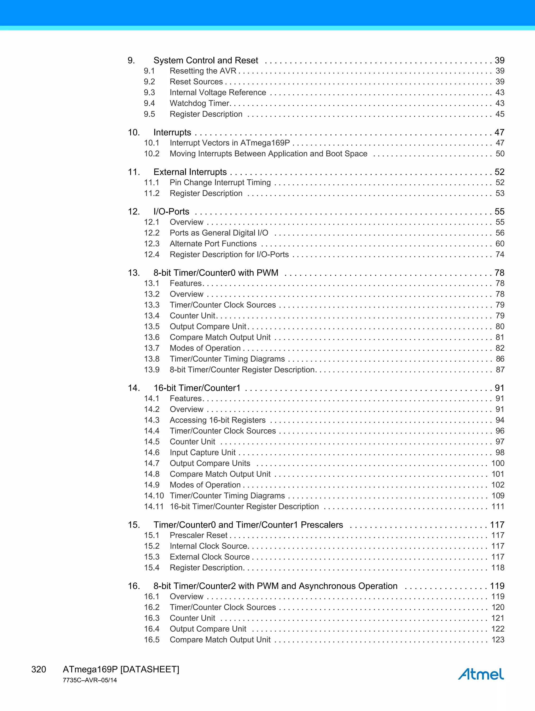 ATmega169P [DATASHEET]
7735C–AVR–05/14
320
9. System Control and Reset . . . . . . . . . . . . . . . . . . . . . . . . . . . . . . . . . . . . . . . . . . . . . . 39
9.1 Resetting the AVR . . . . . . . . . . . . . . . . . . . . . . . . . . . . . . . . . . . . . . . . . . . . . . . . . . . . . . . . . 39
9.2 Reset Sources . . . . . . . . . . . . . . . . . . . . . . . . . . . . . . . . . . . . . . . . . . . . . . . . . . . . . . . . . . . . 39
9.3 Internal Voltage Reference . . . . . . . . . . . . . . . . . . . . . . . . . . . . . . . . . . . . . . . . . . . . . . . . . . 43
9.4 Watchdog Timer. . . . . . . . . . . . . . . . . . . . . . . . . . . . . . . . . . . . . . . . . . . . . . . . . . . . . . . . . . . 43
9.5 Register Description . . . . . . . . . . . . . . . . . . . . . . . . . . . . . . . . . . . . . . . . . . . . . . . . . . . . . . . 45
10. Interrupts . . . . . . . . . . . . . . . . . . . . . . . . . . . . . . . . . . . . . . . . . . . . . . . . . . . . . . . . . . . . 47
10.1 Interrupt Vectors in ATmega169P . . . . . . . . . . . . . . . . . . . . . . . . . . . . . . . . . . . . . . . . . . . . . 47
10.2 Moving Interrupts Between Application and Boot Space . . . . . . . . . . . . . . . . . . . . . . . . . . . 50
11. External Interrupts . . . . . . . . . . . . . . . . . . . . . . . . . . . . . . . . . . . . . . . . . . . . . . . . . . . . . 52
11.1 Pin Change Interrupt Timing . . . . . . . . . . . . . . . . . . . . . . . . . . . . . . . . . . . . . . . . . . . . . . . . . 52
11.2 Register Description . . . . . . . . . . . . . . . . . . . . . . . . . . . . . . . . . . . . . . . . . . . . . . . . . . . . . . . 53
12. I/O-Ports . . . . . . . . . . . . . . . . . . . . . . . . . . . . . . . . . . . . . . . . . . . . . . . . . . . . . . . . . . . . 55
12.1 Overview . . . . . . . . . . . . . . . . . . . . . . . . . . . . . . . . . . . . . . . . . . . . . . . . . . . . . . . . . . . . . . . . 55
12.2 Ports as General Digital I/O . . . . . . . . . . . . . . . . . . . . . . . . . . . . . . . . . . . . . . . . . . . . . . . . . 56
12.3 Alternate Port Functions . . . . . . . . . . . . . . . . . . . . . . . . . . . . . . . . . . . . . . . . . . . . . . . . . . . . 60
12.4 Register Description for I/O-Ports . . . . . . . . . . . . . . . . . . . . . . . . . . . . . . . . . . . . . . . . . . . . . 74
13. 8-bit Timer/Counter0 with PWM . . . . . . . . . . . . . . . . . . . . . . . . . . . . . . . . . . . . . . . . . . 78
13.1 Features. . . . . . . . . . . . . . . . . . . . . . . . . . . . . . . . . . . . . . . . . . . . . . . . . . . . . . . . . . . . . . . . . 78
13.2 Overview . . . . . . . . . . . . . . . . . . . . . . . . . . . . . . . . . . . . . . . . . . . . . . . . . . . . . . . . . . . . . . . . 78
13.3 Timer/Counter Clock Sources . . . . . . . . . . . . . . . . . . . . . . . . . . . . . . . . . . . . . . . . . . . . . . . . 79
13.4 Counter Unit. . . . . . . . . . . . . . . . . . . . . . . . . . . . . . . . . . . . . . . . . . . . . . . . . . . . . . . . . . . . . . 79
13.5 Output Compare Unit. . . . . . . . . . . . . . . . . . . . . . . . . . . . . . . . . . . . . . . . . . . . . . . . . . . . . . . 80
13.6 Compare Match Output Unit . . . . . . . . . . . . . . . . . . . . . . . . . . . . . . . . . . . . . . . . . . . . . . . . . 81
13.7 Modes of Operation . . . . . . . . . . . . . . . . . . . . . . . . . . . . . . . . . . . . . . . . . . . . . . . . . . . . . . . . 82
13.8 Timer/Counter Timing Diagrams . . . . . . . . . . . . . . . . . . . . . . . . . . . . . . . . . . . . . . . . . . . . . . 86
13.9 8-bit Timer/Counter Register Description. . . . . . . . . . . . . . . . . . . . . . . . . . . . . . . . . . . . . . . . 87
14. 16-bit Timer/Counter1 . . . . . . . . . . . . . . . . . . . . . . . . . . . . . . . . . . . . . . . . . . . . . . . . . . 91
14.1 Features. . . . . . . . . . . . . . . . . . . . . . . . . . . . . . . . . . . . . . . . . . . . . . . . . . . . . . . . . . . . . . . . . 91
14.2 Overview . . . . . . . . . . . . . . . . . . . . . . . . . . . . . . . . . . . . . . . . . . . . . . . . . . . . . . . . . . . . . . . . 91
14.3 Accessing 16-bit Registers . . . . . . . . . . . . . . . . . . . . . . . . . . . . . . . . . . . . . . . . . . . . . . . . . . 94
14.4 Timer/Counter Clock Sources . . . . . . . . . . . . . . . . . . . . . . . . . . . . . . . . . . . . . . . . . . . . . . . . 96
14.5 Counter Unit . . . . . . . . . . . . . . . . . . . . . . . . . . . . . . . . . . . . . . . . . . . . . . . . . . . . . . . . . . . . . 97
14.6 Input Capture Unit . . . . . . . . . . . . . . . . . . . . . . . . . . . . . . . . . . . . . . . . . . . . . . . . . . . . . . . . . 98
14.7 Output Compare Units . . . . . . . . . . . . . . . . . . . . . . . . . . . . . . . . . . . . . . . . . . . . . . . . . . . . 100
14.8 Compare Match Output Unit . . . . . . . . . . . . . . . . . . . . . . . . . . . . . . . . . . . . . . . . . . . . . . . . 101
14.9 Modes of Operation . . . . . . . . . . . . . . . . . . . . . . . . . . . . . . . . . . . . . . . . . . . . . . . . . . . . . . . 102
14.10 Timer/Counter Timing Diagrams . . . . . . . . . . . . . . . . . . . . . . . . . . . . . . . . . . . . . . . . . . . . . 109
14.11 16-bit Timer/Counter Register Description . . . . . . . . . . . . . . . . . . . . . . . . . . . . . . . . . . . . . 111
15. Timer/Counter0 and Timer/Counter1 Prescalers . . . . . . . . . . . . . . . . . . . . . . . . . . . . 117
15.1 Prescaler Reset . . . . . . . . . . . . . . . . . . . . . . . . . . . . . . . . . . . . . . . . . . . . . . . . . . . . . . . . . . 117
15.2 Internal Clock Source. . . . . . . . . . . . . . . . . . . . . . . . . . . . . . . . . . . . . . . . . . . . . . . . . . . . . . 117
15.3 External Clock Source . . . . . . . . . . . . . . . . . . . . . . . . . . . . . . . . . . . . . . . . . . . . . . . . . . . . . 117
15.4 Register Description. . . . . . . . . . . . . . . . . . . . . . . . . . . . . . . . . . . . . . . . . . . . . . . . . . . . . . . 118
16. 8-bit Timer/Counter2 with PWM and Asynchronous Operation . . . . . . . . . . . . . . . . . 119
16.1 Overview . . . . . . . . . . . . . . . . . . . . . . . . . . . . . . . . . . . . . . . . . . . . . . . . . . . . . . . . . . . . . . . 119
16.2 Timer/Counter Clock Sources . . . . . . . . . . . . . . . . . . . . . . . . . . . . . . . . . . . . . . . . . . . . . . . 120
16.3 Counter Unit . . . . . . . . . . . . . . . . . . . . . . . . . . . . . . . . . . . . . . . . . . . . . . . . . . . . . . . . . . . . 121
16.4 Output Compare Unit . . . . . . . . . . . . . . . . . . . . . . . . . . . . . . . . . . . . . . . . . . . . . . . . . . . . . 122
16.5 Compare Match Output Unit . . . . . . . . . . . . . . . . . . . . . . . . . . . . . . . . . . . . . . . . . . . . . . . . 123
 