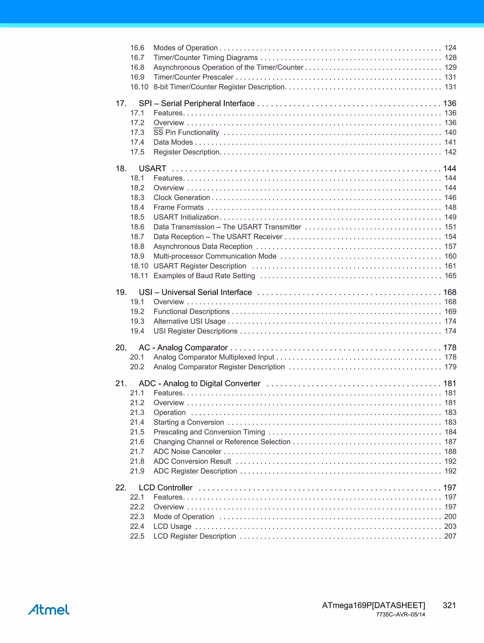 321
ATmega169P[DATASHEET]
7735C–AVR–05/14
16.6 Modes of Operation . . . . . . . . . . . . . . . . . . . . . . . . . . . . . . . . . . . . . . . . . . . . . . . . . . . . . . . 124
16.7 Timer/Counter Timing Diagrams . . . . . . . . . . . . . . . . . . . . . . . . . . . . . . . . . . . . . . . . . . . . . 128
16.8 Asynchronous Operation of the Timer/Counter . . . . . . . . . . . . . . . . . . . . . . . . . . . . . . . . . . 129
16.9 Timer/Counter Prescaler . . . . . . . . . . . . . . . . . . . . . . . . . . . . . . . . . . . . . . . . . . . . . . . . . . . 131
16.10 8-bit Timer/Counter Register Description. . . . . . . . . . . . . . . . . . . . . . . . . . . . . . . . . . . . . . . 131
17. SPI – Serial Peripheral Interface . . . . . . . . . . . . . . . . . . . . . . . . . . . . . . . . . . . . . . . . . 136
17.1 Features. . . . . . . . . . . . . . . . . . . . . . . . . . . . . . . . . . . . . . . . . . . . . . . . . . . . . . . . . . . . . . . . 136
17.2 Overview . . . . . . . . . . . . . . . . . . . . . . . . . . . . . . . . . . . . . . . . . . . . . . . . . . . . . . . . . . . . . . . 136
17.3 SS Pin Functionality . . . . . . . . . . . . . . . . . . . . . . . . . . . . . . . . . . . . . . . . . . . . . . . . . . . . . . 140
17.4 Data Modes . . . . . . . . . . . . . . . . . . . . . . . . . . . . . . . . . . . . . . . . . . . . . . . . . . . . . . . . . . . . . 141
17.5 Register Description. . . . . . . . . . . . . . . . . . . . . . . . . . . . . . . . . . . . . . . . . . . . . . . . . . . . . . . 142
18. USART . . . . . . . . . . . . . . . . . . . . . . . . . . . . . . . . . . . . . . . . . . . . . . . . . . . . . . . . . . . . 144
18.1 Features. . . . . . . . . . . . . . . . . . . . . . . . . . . . . . . . . . . . . . . . . . . . . . . . . . . . . . . . . . . . . . . . 144
18.2 Overview . . . . . . . . . . . . . . . . . . . . . . . . . . . . . . . . . . . . . . . . . . . . . . . . . . . . . . . . . . . . . . . 144
18.3 Clock Generation . . . . . . . . . . . . . . . . . . . . . . . . . . . . . . . . . . . . . . . . . . . . . . . . . . . . . . . . . 146
18.4 Frame Formats . . . . . . . . . . . . . . . . . . . . . . . . . . . . . . . . . . . . . . . . . . . . . . . . . . . . . . . . . . 148
18.5 USART Initialization. . . . . . . . . . . . . . . . . . . . . . . . . . . . . . . . . . . . . . . . . . . . . . . . . . . . . . . 149
18.6 Data Transmission – The USART Transmitter . . . . . . . . . . . . . . . . . . . . . . . . . . . . . . . . . . 151
18.7 Data Reception – The USART Receiver . . . . . . . . . . . . . . . . . . . . . . . . . . . . . . . . . . . . . . . 154
18.8 Asynchronous Data Reception . . . . . . . . . . . . . . . . . . . . . . . . . . . . . . . . . . . . . . . . . . . . . . 157
18.9 Multi-processor Communication Mode . . . . . . . . . . . . . . . . . . . . . . . . . . . . . . . . . . . . . . . . 160
18.10 USART Register Description . . . . . . . . . . . . . . . . . . . . . . . . . . . . . . . . . . . . . . . . . . . . . . . 161
18.11 Examples of Baud Rate Setting . . . . . . . . . . . . . . . . . . . . . . . . . . . . . . . . . . . . . . . . . . . . . 165
19. USI – Universal Serial Interface . . . . . . . . . . . . . . . . . . . . . . . . . . . . . . . . . . . . . . . . . 168
19.1 Overview . . . . . . . . . . . . . . . . . . . . . . . . . . . . . . . . . . . . . . . . . . . . . . . . . . . . . . . . . . . . . . . 168
19.2 Functional Descriptions . . . . . . . . . . . . . . . . . . . . . . . . . . . . . . . . . . . . . . . . . . . . . . . . . . . . 169
19.3 Alternative USI Usage . . . . . . . . . . . . . . . . . . . . . . . . . . . . . . . . . . . . . . . . . . . . . . . . . . . . . 174
19.4 USI Register Descriptions . . . . . . . . . . . . . . . . . . . . . . . . . . . . . . . . . . . . . . . . . . . . . . . . . . 174
20. AC - Analog Comparator . . . . . . . . . . . . . . . . . . . . . . . . . . . . . . . . . . . . . . . . . . . . . . . 178
20.1 Analog Comparator Multiplexed Input . . . . . . . . . . . . . . . . . . . . . . . . . . . . . . . . . . . . . . . . . 178
20.2 Analog Comparator Register Description . . . . . . . . . . . . . . . . . . . . . . . . . . . . . . . . . . . . . . 179
21. ADC - Analog to Digital Converter . . . . . . . . . . . . . . . . . . . . . . . . . . . . . . . . . . . . . . . 181
21.1 Features. . . . . . . . . . . . . . . . . . . . . . . . . . . . . . . . . . . . . . . . . . . . . . . . . . . . . . . . . . . . . . . . 181
21.2 Overview . . . . . . . . . . . . . . . . . . . . . . . . . . . . . . . . . . . . . . . . . . . . . . . . . . . . . . . . . . . . . . . 181
21.3 Operation . . . . . . . . . . . . . . . . . . . . . . . . . . . . . . . . . . . . . . . . . . . . . . . . . . . . . . . . . . . . . . 183
21.4 Starting a Conversion . . . . . . . . . . . . . . . . . . . . . . . . . . . . . . . . . . . . . . . . . . . . . . . . . . . . . 183
21.5 Prescaling and Conversion Timing . . . . . . . . . . . . . . . . . . . . . . . . . . . . . . . . . . . . . . . . . . . 184
21.6 Changing Channel or Reference Selection . . . . . . . . . . . . . . . . . . . . . . . . . . . . . . . . . . . . . 187
21.7 ADC Noise Canceler . . . . . . . . . . . . . . . . . . . . . . . . . . . . . . . . . . . . . . . . . . . . . . . . . . . . . . 188
21.8 ADC Conversion Result . . . . . . . . . . . . . . . . . . . . . . . . . . . . . . . . . . . . . . . . . . . . . . . . . . . 192
21.9 ADC Register Description . . . . . . . . . . . . . . . . . . . . . . . . . . . . . . . . . . . . . . . . . . . . . . . . . . 192
22. LCD Controller . . . . . . . . . . . . . . . . . . . . . . . . . . . . . . . . . . . . . . . . . . . . . . . . . . . . . . 197
22.1 Features. . . . . . . . . . . . . . . . . . . . . . . . . . . . . . . . . . . . . . . . . . . . . . . . . . . . . . . . . . . . . . . . 197
22.2 Overview . . . . . . . . . . . . . . . . . . . . . . . . . . . . . . . . . . . . . . . . . . . . . . . . . . . . . . . . . . . . . . . 197
22.3 Mode of Operation . . . . . . . . . . . . . . . . . . . . . . . . . . . . . . . . . . . . . . . . . . . . . . . . . . . . . . . 200
22.4 LCD Usage . . . . . . . . . . . . . . . . . . . . . . . . . . . . . . . . . . . . . . . . . . . . . . . . . . . . . . . . . . . . . 203
22.5 LCD Register Description . . . . . . . . . . . . . . . . . . . . . . . . . . . . . . . . . . . . . . . . . . . . . . . . . . 207
 