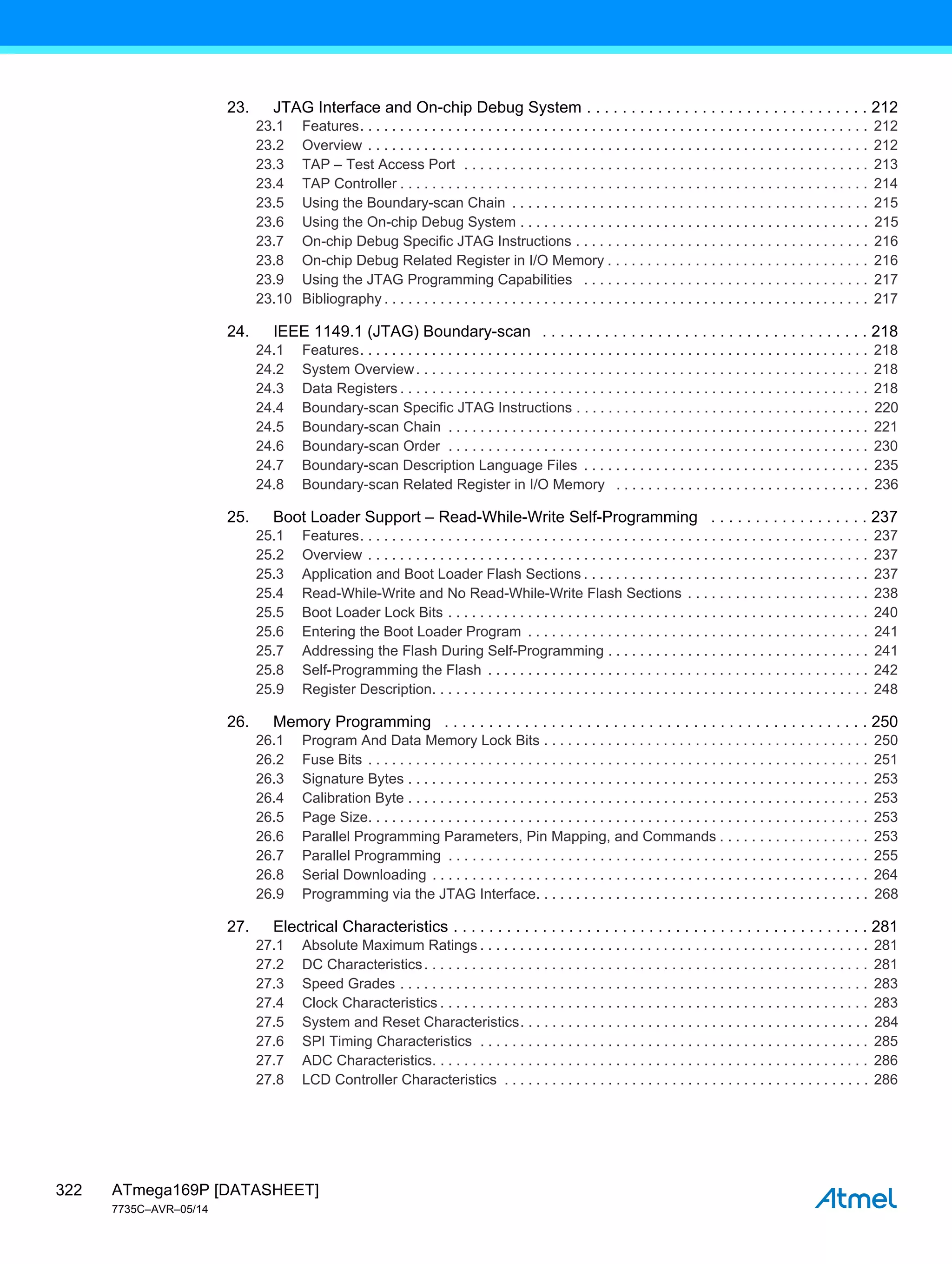 ATmega169P [DATASHEET]
7735C–AVR–05/14
322
23. JTAG Interface and On-chip Debug System . . . . . . . . . . . . . . . . . . . . . . . . . . . . . . . . 212
23.1 Features. . . . . . . . . . . . . . . . . . . . . . . . . . . . . . . . . . . . . . . . . . . . . . . . . . . . . . . . . . . . . . . . 212
23.2 Overview . . . . . . . . . . . . . . . . . . . . . . . . . . . . . . . . . . . . . . . . . . . . . . . . . . . . . . . . . . . . . . . 212
23.3 TAP – Test Access Port . . . . . . . . . . . . . . . . . . . . . . . . . . . . . . . . . . . . . . . . . . . . . . . . . . . 213
23.4 TAP Controller . . . . . . . . . . . . . . . . . . . . . . . . . . . . . . . . . . . . . . . . . . . . . . . . . . . . . . . . . . . 214
23.5 Using the Boundary-scan Chain . . . . . . . . . . . . . . . . . . . . . . . . . . . . . . . . . . . . . . . . . . . . . 215
23.6 Using the On-chip Debug System . . . . . . . . . . . . . . . . . . . . . . . . . . . . . . . . . . . . . . . . . . . . 215
23.7 On-chip Debug Specific JTAG Instructions . . . . . . . . . . . . . . . . . . . . . . . . . . . . . . . . . . . . . 216
23.8 On-chip Debug Related Register in I/O Memory . . . . . . . . . . . . . . . . . . . . . . . . . . . . . . . . . 216
23.9 Using the JTAG Programming Capabilities . . . . . . . . . . . . . . . . . . . . . . . . . . . . . . . . . . . . 217
23.10 Bibliography . . . . . . . . . . . . . . . . . . . . . . . . . . . . . . . . . . . . . . . . . . . . . . . . . . . . . . . . . . . . . 217
24. IEEE 1149.1 (JTAG) Boundary-scan . . . . . . . . . . . . . . . . . . . . . . . . . . . . . . . . . . . . . 218
24.1 Features. . . . . . . . . . . . . . . . . . . . . . . . . . . . . . . . . . . . . . . . . . . . . . . . . . . . . . . . . . . . . . . . 218
24.2 System Overview. . . . . . . . . . . . . . . . . . . . . . . . . . . . . . . . . . . . . . . . . . . . . . . . . . . . . . . . . 218
24.3 Data Registers . . . . . . . . . . . . . . . . . . . . . . . . . . . . . . . . . . . . . . . . . . . . . . . . . . . . . . . . . . . 218
24.4 Boundary-scan Specific JTAG Instructions . . . . . . . . . . . . . . . . . . . . . . . . . . . . . . . . . . . . . 220
24.5 Boundary-scan Chain . . . . . . . . . . . . . . . . . . . . . . . . . . . . . . . . . . . . . . . . . . . . . . . . . . . . . 221
24.6 Boundary-scan Order . . . . . . . . . . . . . . . . . . . . . . . . . . . . . . . . . . . . . . . . . . . . . . . . . . . . . 230
24.7 Boundary-scan Description Language Files . . . . . . . . . . . . . . . . . . . . . . . . . . . . . . . . . . . . 235
24.8 Boundary-scan Related Register in I/O Memory . . . . . . . . . . . . . . . . . . . . . . . . . . . . . . . . 236
25. Boot Loader Support – Read-While-Write Self-Programming . . . . . . . . . . . . . . . . . . 237
25.1 Features. . . . . . . . . . . . . . . . . . . . . . . . . . . . . . . . . . . . . . . . . . . . . . . . . . . . . . . . . . . . . . . . 237
25.2 Overview . . . . . . . . . . . . . . . . . . . . . . . . . . . . . . . . . . . . . . . . . . . . . . . . . . . . . . . . . . . . . . . 237
25.3 Application and Boot Loader Flash Sections . . . . . . . . . . . . . . . . . . . . . . . . . . . . . . . . . . . . 237
25.4 Read-While-Write and No Read-While-Write Flash Sections . . . . . . . . . . . . . . . . . . . . . . . 238
25.5 Boot Loader Lock Bits . . . . . . . . . . . . . . . . . . . . . . . . . . . . . . . . . . . . . . . . . . . . . . . . . . . . . 240
25.6 Entering the Boot Loader Program . . . . . . . . . . . . . . . . . . . . . . . . . . . . . . . . . . . . . . . . . . . 241
25.7 Addressing the Flash During Self-Programming . . . . . . . . . . . . . . . . . . . . . . . . . . . . . . . . . 241
25.8 Self-Programming the Flash . . . . . . . . . . . . . . . . . . . . . . . . . . . . . . . . . . . . . . . . . . . . . . . . 242
25.9 Register Description. . . . . . . . . . . . . . . . . . . . . . . . . . . . . . . . . . . . . . . . . . . . . . . . . . . . . . . 248
26. Memory Programming . . . . . . . . . . . . . . . . . . . . . . . . . . . . . . . . . . . . . . . . . . . . . . . . 250
26.1 Program And Data Memory Lock Bits . . . . . . . . . . . . . . . . . . . . . . . . . . . . . . . . . . . . . . . . . 250
26.2 Fuse Bits . . . . . . . . . . . . . . . . . . . . . . . . . . . . . . . . . . . . . . . . . . . . . . . . . . . . . . . . . . . . . . . 251
26.3 Signature Bytes . . . . . . . . . . . . . . . . . . . . . . . . . . . . . . . . . . . . . . . . . . . . . . . . . . . . . . . . . . 253
26.4 Calibration Byte . . . . . . . . . . . . . . . . . . . . . . . . . . . . . . . . . . . . . . . . . . . . . . . . . . . . . . . . . . 253
26.5 Page Size. . . . . . . . . . . . . . . . . . . . . . . . . . . . . . . . . . . . . . . . . . . . . . . . . . . . . . . . . . . . . . . 253
26.6 Parallel Programming Parameters, Pin Mapping, and Commands . . . . . . . . . . . . . . . . . . . 253
26.7 Parallel Programming . . . . . . . . . . . . . . . . . . . . . . . . . . . . . . . . . . . . . . . . . . . . . . . . . . . . . 255
26.8 Serial Downloading . . . . . . . . . . . . . . . . . . . . . . . . . . . . . . . . . . . . . . . . . . . . . . . . . . . . . . . 264
26.9 Programming via the JTAG Interface. . . . . . . . . . . . . . . . . . . . . . . . . . . . . . . . . . . . . . . . . . 268
27. Electrical Characteristics . . . . . . . . . . . . . . . . . . . . . . . . . . . . . . . . . . . . . . . . . . . . . . . 281
27.1 Absolute Maximum Ratings . . . . . . . . . . . . . . . . . . . . . . . . . . . . . . . . . . . . . . . . . . . . . . . . . 281
27.2 DC Characteristics. . . . . . . . . . . . . . . . . . . . . . . . . . . . . . . . . . . . . . . . . . . . . . . . . . . . . . . . 281
27.3 Speed Grades . . . . . . . . . . . . . . . . . . . . . . . . . . . . . . . . . . . . . . . . . . . . . . . . . . . . . . . . . . . 283
27.4 Clock Characteristics . . . . . . . . . . . . . . . . . . . . . . . . . . . . . . . . . . . . . . . . . . . . . . . . . . . . . . 283
27.5 System and Reset Characteristics. . . . . . . . . . . . . . . . . . . . . . . . . . . . . . . . . . . . . . . . . . . . 284
27.6 SPI Timing Characteristics . . . . . . . . . . . . . . . . . . . . . . . . . . . . . . . . . . . . . . . . . . . . . . . . . 285
27.7 ADC Characteristics. . . . . . . . . . . . . . . . . . . . . . . . . . . . . . . . . . . . . . . . . . . . . . . . . . . . . . . 286
27.8 LCD Controller Characteristics . . . . . . . . . . . . . . . . . . . . . . . . . . . . . . . . . . . . . . . . . . . . . . 286
 