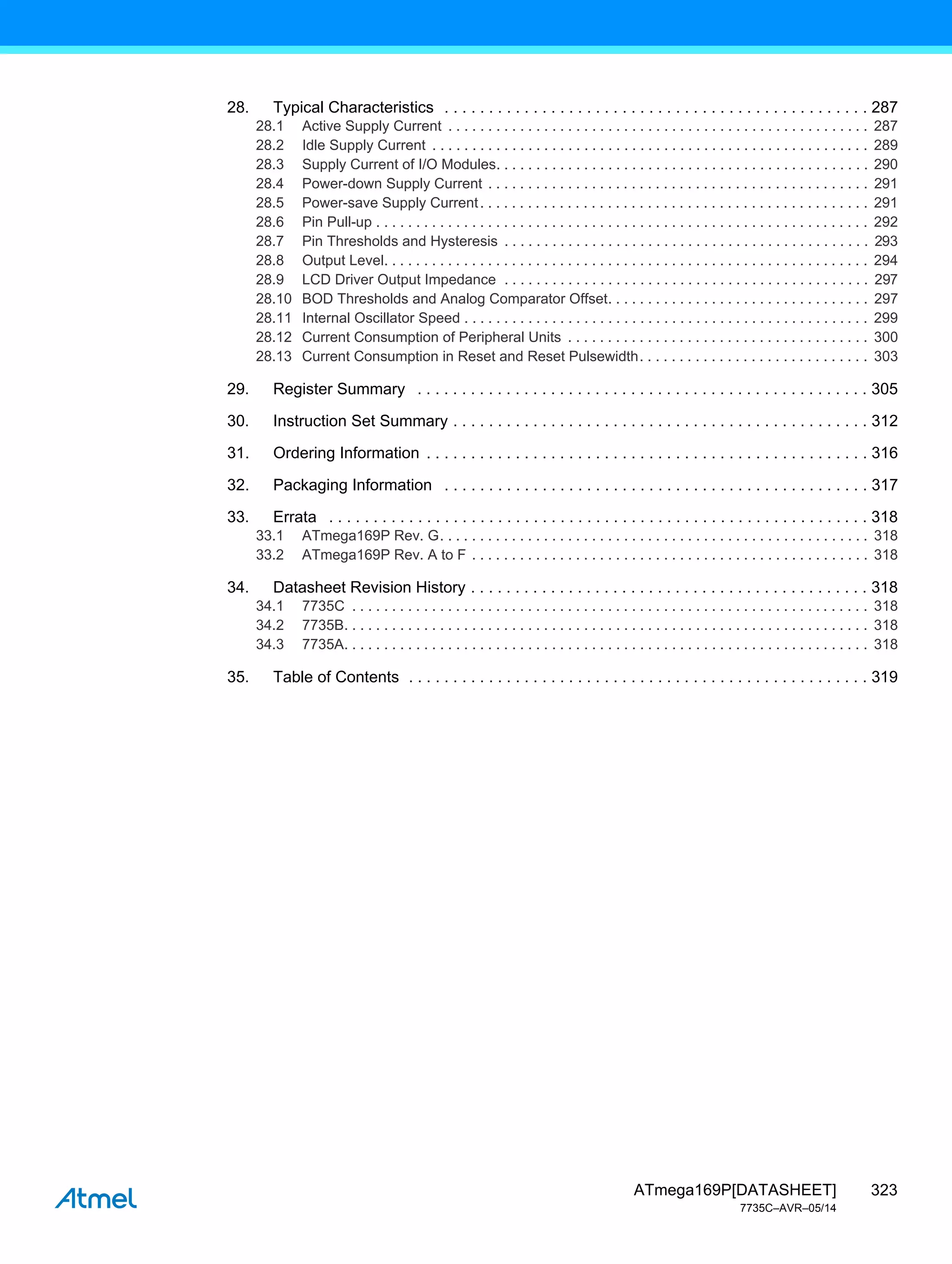 323
ATmega169P[DATASHEET]
7735C–AVR–05/14
28. Typical Characteristics . . . . . . . . . . . . . . . . . . . . . . . . . . . . . . . . . . . . . . . . . . . . . . . . 287
28.1 Active Supply Current . . . . . . . . . . . . . . . . . . . . . . . . . . . . . . . . . . . . . . . . . . . . . . . . . . . . . 287
28.2 Idle Supply Current . . . . . . . . . . . . . . . . . . . . . . . . . . . . . . . . . . . . . . . . . . . . . . . . . . . . . . . 289
28.3 Supply Current of I/O Modules. . . . . . . . . . . . . . . . . . . . . . . . . . . . . . . . . . . . . . . . . . . . . . . 290
28.4 Power-down Supply Current . . . . . . . . . . . . . . . . . . . . . . . . . . . . . . . . . . . . . . . . . . . . . . . . 291
28.5 Power-save Supply Current. . . . . . . . . . . . . . . . . . . . . . . . . . . . . . . . . . . . . . . . . . . . . . . . . 291
28.6 Pin Pull-up . . . . . . . . . . . . . . . . . . . . . . . . . . . . . . . . . . . . . . . . . . . . . . . . . . . . . . . . . . . . . . 292
28.7 Pin Thresholds and Hysteresis . . . . . . . . . . . . . . . . . . . . . . . . . . . . . . . . . . . . . . . . . . . . . . 293
28.8 Output Level. . . . . . . . . . . . . . . . . . . . . . . . . . . . . . . . . . . . . . . . . . . . . . . . . . . . . . . . . . . . . 294
28.9 LCD Driver Output Impedance . . . . . . . . . . . . . . . . . . . . . . . . . . . . . . . . . . . . . . . . . . . . . . 297
28.10 BOD Thresholds and Analog Comparator Offset. . . . . . . . . . . . . . . . . . . . . . . . . . . . . . . . . 297
28.11 Internal Oscillator Speed . . . . . . . . . . . . . . . . . . . . . . . . . . . . . . . . . . . . . . . . . . . . . . . . . . . 299
28.12 Current Consumption of Peripheral Units . . . . . . . . . . . . . . . . . . . . . . . . . . . . . . . . . . . . . . 300
28.13 Current Consumption in Reset and Reset Pulsewidth. . . . . . . . . . . . . . . . . . . . . . . . . . . . . 303
29. Register Summary . . . . . . . . . . . . . . . . . . . . . . . . . . . . . . . . . . . . . . . . . . . . . . . . . . . 305
30. Instruction Set Summary . . . . . . . . . . . . . . . . . . . . . . . . . . . . . . . . . . . . . . . . . . . . . . . 312
31. Ordering Information . . . . . . . . . . . . . . . . . . . . . . . . . . . . . . . . . . . . . . . . . . . . . . . . . . 316
32. Packaging Information . . . . . . . . . . . . . . . . . . . . . . . . . . . . . . . . . . . . . . . . . . . . . . . . 317
33. Errata . . . . . . . . . . . . . . . . . . . . . . . . . . . . . . . . . . . . . . . . . . . . . . . . . . . . . . . . . . . . . 318
33.1 ATmega169P Rev. G. . . . . . . . . . . . . . . . . . . . . . . . . . . . . . . . . . . . . . . . . . . . . . . . . . . . . . 318
33.2 ATmega169P Rev. A to F . . . . . . . . . . . . . . . . . . . . . . . . . . . . . . . . . . . . . . . . . . . . . . . . . . 318
34. Datasheet Revision History . . . . . . . . . . . . . . . . . . . . . . . . . . . . . . . . . . . . . . . . . . . . . 318
34.1 7735C . . . . . . . . . . . . . . . . . . . . . . . . . . . . . . . . . . . . . . . . . . . . . . . . . . . . . . . . . . . . . . . . . 318
34.2 7735B. . . . . . . . . . . . . . . . . . . . . . . . . . . . . . . . . . . . . . . . . . . . . . . . . . . . . . . . . . . . . . . . . . 318
34.3 7735A. . . . . . . . . . . . . . . . . . . . . . . . . . . . . . . . . . . . . . . . . . . . . . . . . . . . . . . . . . . . . . . . . . 318
35. Table of Contents . . . . . . . . . . . . . . . . . . . . . . . . . . . . . . . . . . . . . . . . . . . . . . . . . . . . 319
 