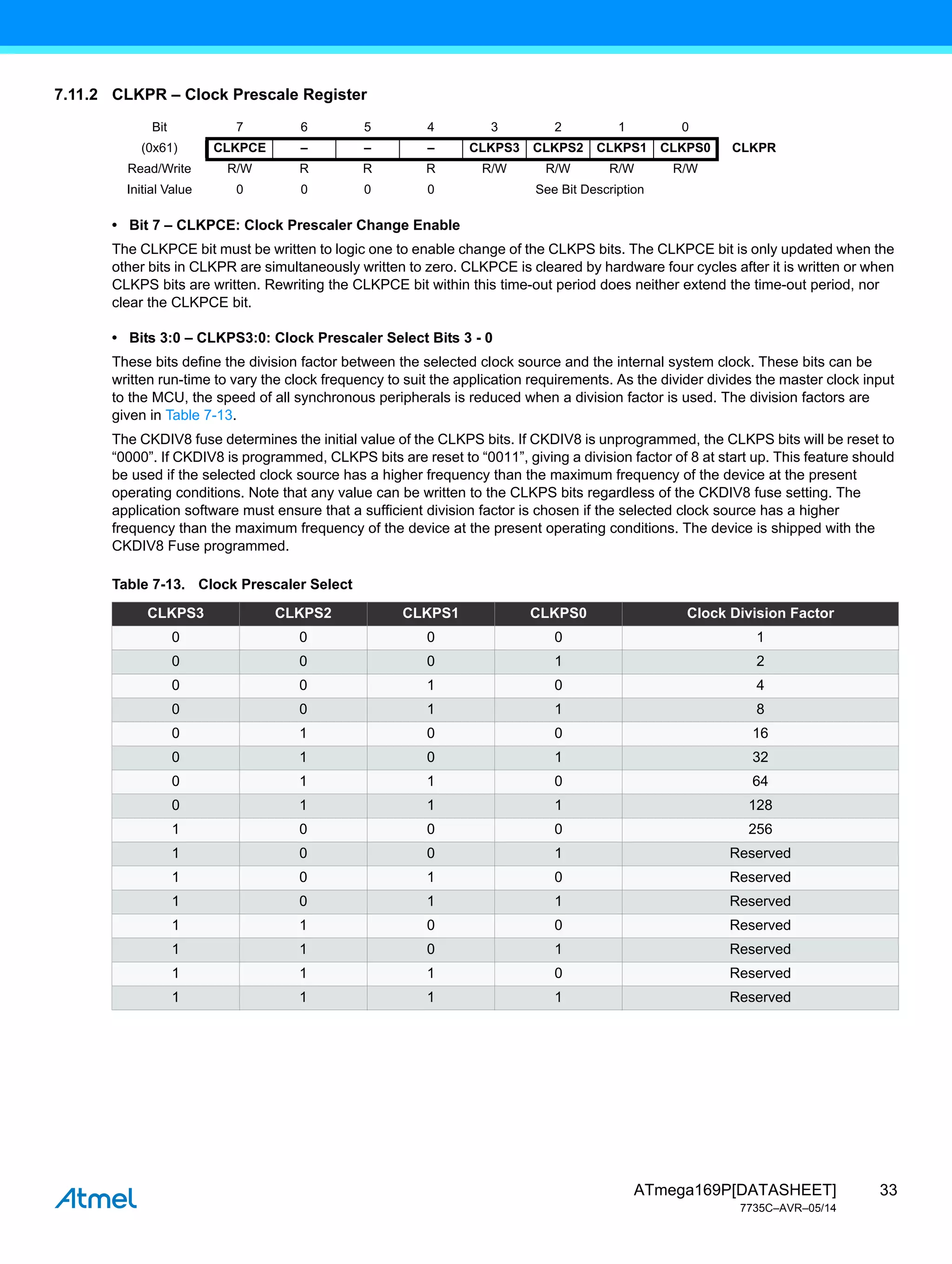 33
ATmega169P[DATASHEET]
7735C–AVR–05/14
7.11.2 CLKPR – Clock Prescale Register
• Bit 7 – CLKPCE: Clock Prescaler Change Enable
The CLKPCE bit must be written to logic one to enable change of the CLKPS bits. The CLKPCE bit is only updated when the
other bits in CLKPR are simultaneously written to zero. CLKPCE is cleared by hardware four cycles after it is written or when
CLKPS bits are written. Rewriting the CLKPCE bit within this time-out period does neither extend the time-out period, nor
clear the CLKPCE bit.
• Bits 3:0 – CLKPS3:0: Clock Prescaler Select Bits 3 - 0
These bits define the division factor between the selected clock source and the internal system clock. These bits can be
written run-time to vary the clock frequency to suit the application requirements. As the divider divides the master clock input
to the MCU, the speed of all synchronous peripherals is reduced when a division factor is used. The division factors are
given in Table 7-13.
The CKDIV8 fuse determines the initial value of the CLKPS bits. If CKDIV8 is unprogrammed, the CLKPS bits will be reset to
“0000”. If CKDIV8 is programmed, CLKPS bits are reset to “0011”, giving a division factor of 8 at start up. This feature should
be used if the selected clock source has a higher frequency than the maximum frequency of the device at the present
operating conditions. Note that any value can be written to the CLKPS bits regardless of the CKDIV8 fuse setting. The
application software must ensure that a sufficient division factor is chosen if the selected clock source has a higher
frequency than the maximum frequency of the device at the present operating conditions. The device is shipped with the
CKDIV8 Fuse programmed.
Bit 7 6 5 4 3 2 1 0
(0x61) CLKPCE – – – CLKPS3 CLKPS2 CLKPS1 CLKPS0 CLKPR
Read/Write R/W R R R R/W R/W R/W R/W
Initial Value 0 0 0 0 See Bit Description
Table 7-13. Clock Prescaler Select
CLKPS3 CLKPS2 CLKPS1 CLKPS0 Clock Division Factor
0 0 0 0 1
0 0 0 1 2
0 0 1 0 4
0 0 1 1 8
0 1 0 0 16
0 1 0 1 32
0 1 1 0 64
0 1 1 1 128
1 0 0 0 256
1 0 0 1 Reserved
1 0 1 0 Reserved
1 0 1 1 Reserved
1 1 0 0 Reserved
1 1 0 1 Reserved
1 1 1 0 Reserved
1 1 1 1 Reserved
 