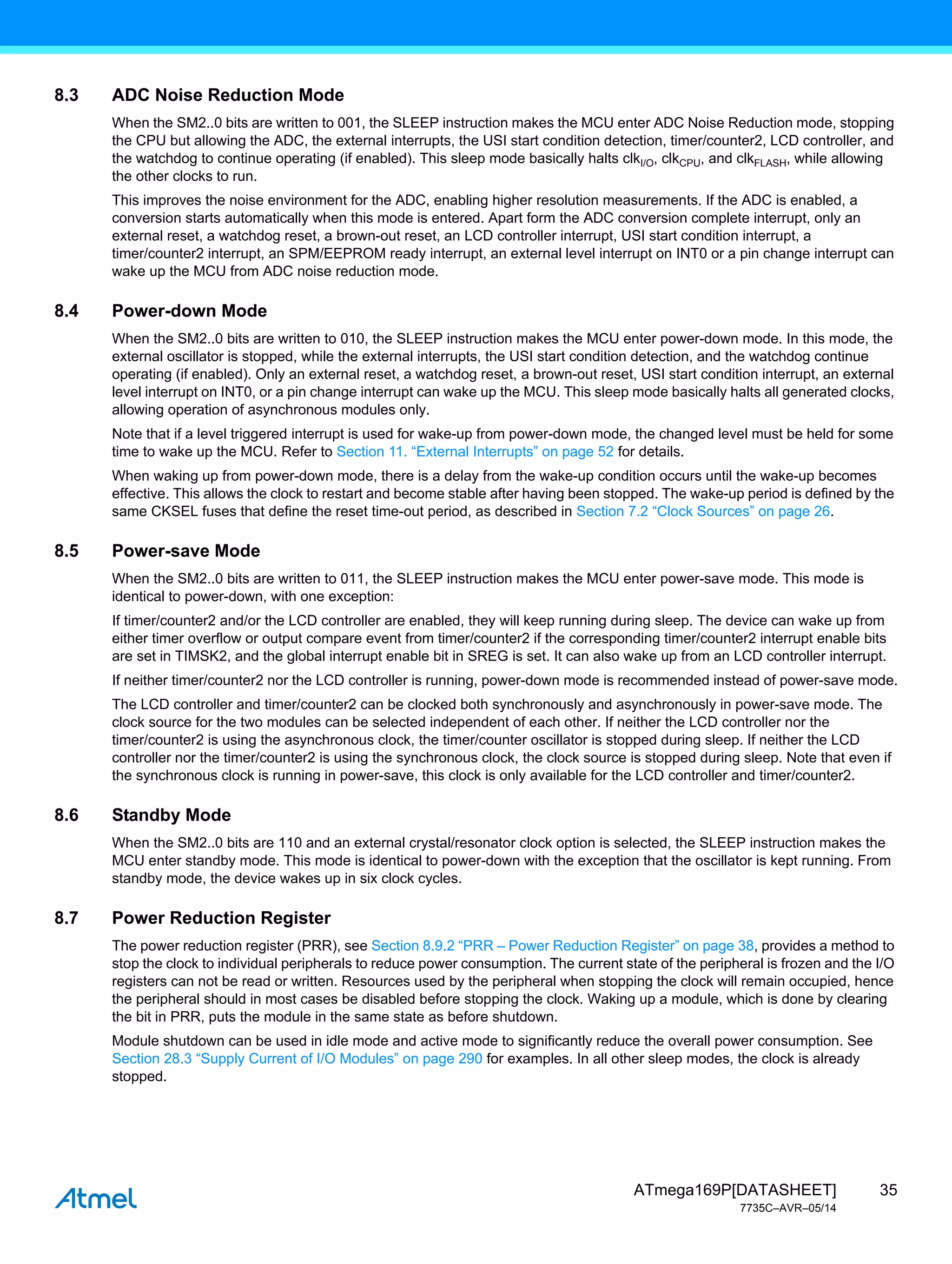 35
ATmega169P[DATASHEET]
7735C–AVR–05/14
8.3 ADC Noise Reduction Mode
When the SM2..0 bits are written to 001, the SLEEP instruction makes the MCU enter ADC Noise Reduction mode, stopping
the CPU but allowing the ADC, the external interrupts, the USI start condition detection, timer/counter2, LCD controller, and
the watchdog to continue operating (if enabled). This sleep mode basically halts clkI/O, clkCPU, and clkFLASH, while allowing
the other clocks to run.
This improves the noise environment for the ADC, enabling higher resolution measurements. If the ADC is enabled, a
conversion starts automatically when this mode is entered. Apart form the ADC conversion complete interrupt, only an
external reset, a watchdog reset, a brown-out reset, an LCD controller interrupt, USI start condition interrupt, a
timer/counter2 interrupt, an SPM/EEPROM ready interrupt, an external level interrupt on INT0 or a pin change interrupt can
wake up the MCU from ADC noise reduction mode.
8.4 Power-down Mode
When the SM2..0 bits are written to 010, the SLEEP instruction makes the MCU enter power-down mode. In this mode, the
external oscillator is stopped, while the external interrupts, the USI start condition detection, and the watchdog continue
operating (if enabled). Only an external reset, a watchdog reset, a brown-out reset, USI start condition interrupt, an external
level interrupt on INT0, or a pin change interrupt can wake up the MCU. This sleep mode basically halts all generated clocks,
allowing operation of asynchronous modules only.
Note that if a level triggered interrupt is used for wake-up from power-down mode, the changed level must be held for some
time to wake up the MCU. Refer to Section 11. “External Interrupts” on page 52 for details.
When waking up from power-down mode, there is a delay from the wake-up condition occurs until the wake-up becomes
effective. This allows the clock to restart and become stable after having been stopped. The wake-up period is defined by the
same CKSEL fuses that define the reset time-out period, as described in Section 7.2 “Clock Sources” on page 26.
8.5 Power-save Mode
When the SM2..0 bits are written to 011, the SLEEP instruction makes the MCU enter power-save mode. This mode is
identical to power-down, with one exception:
If timer/counter2 and/or the LCD controller are enabled, they will keep running during sleep. The device can wake up from
either timer overflow or output compare event from timer/counter2 if the corresponding timer/counter2 interrupt enable bits
are set in TIMSK2, and the global interrupt enable bit in SREG is set. It can also wake up from an LCD controller interrupt.
If neither timer/counter2 nor the LCD controller is running, power-down mode is recommended instead of power-save mode.
The LCD controller and timer/counter2 can be clocked both synchronously and asynchronously in power-save mode. The
clock source for the two modules can be selected independent of each other. If neither the LCD controller nor the
timer/counter2 is using the asynchronous clock, the timer/counter oscillator is stopped during sleep. If neither the LCD
controller nor the timer/counter2 is using the synchronous clock, the clock source is stopped during sleep. Note that even if
the synchronous clock is running in power-save, this clock is only available for the LCD controller and timer/counter2.
8.6 Standby Mode
When the SM2..0 bits are 110 and an external crystal/resonator clock option is selected, the SLEEP instruction makes the
MCU enter standby mode. This mode is identical to power-down with the exception that the oscillator is kept running. From
standby mode, the device wakes up in six clock cycles.
8.7 Power Reduction Register
The power reduction register (PRR), see Section 8.9.2 “PRR – Power Reduction Register” on page 38, provides a method to
stop the clock to individual peripherals to reduce power consumption. The current state of the peripheral is frozen and the I/O
registers can not be read or written. Resources used by the peripheral when stopping the clock will remain occupied, hence
the peripheral should in most cases be disabled before stopping the clock. Waking up a module, which is done by clearing
the bit in PRR, puts the module in the same state as before shutdown.
Module shutdown can be used in idle mode and active mode to significantly reduce the overall power consumption. See
Section 28.3 “Supply Current of I/O Modules” on page 290 for examples. In all other sleep modes, the clock is already
stopped.
 
