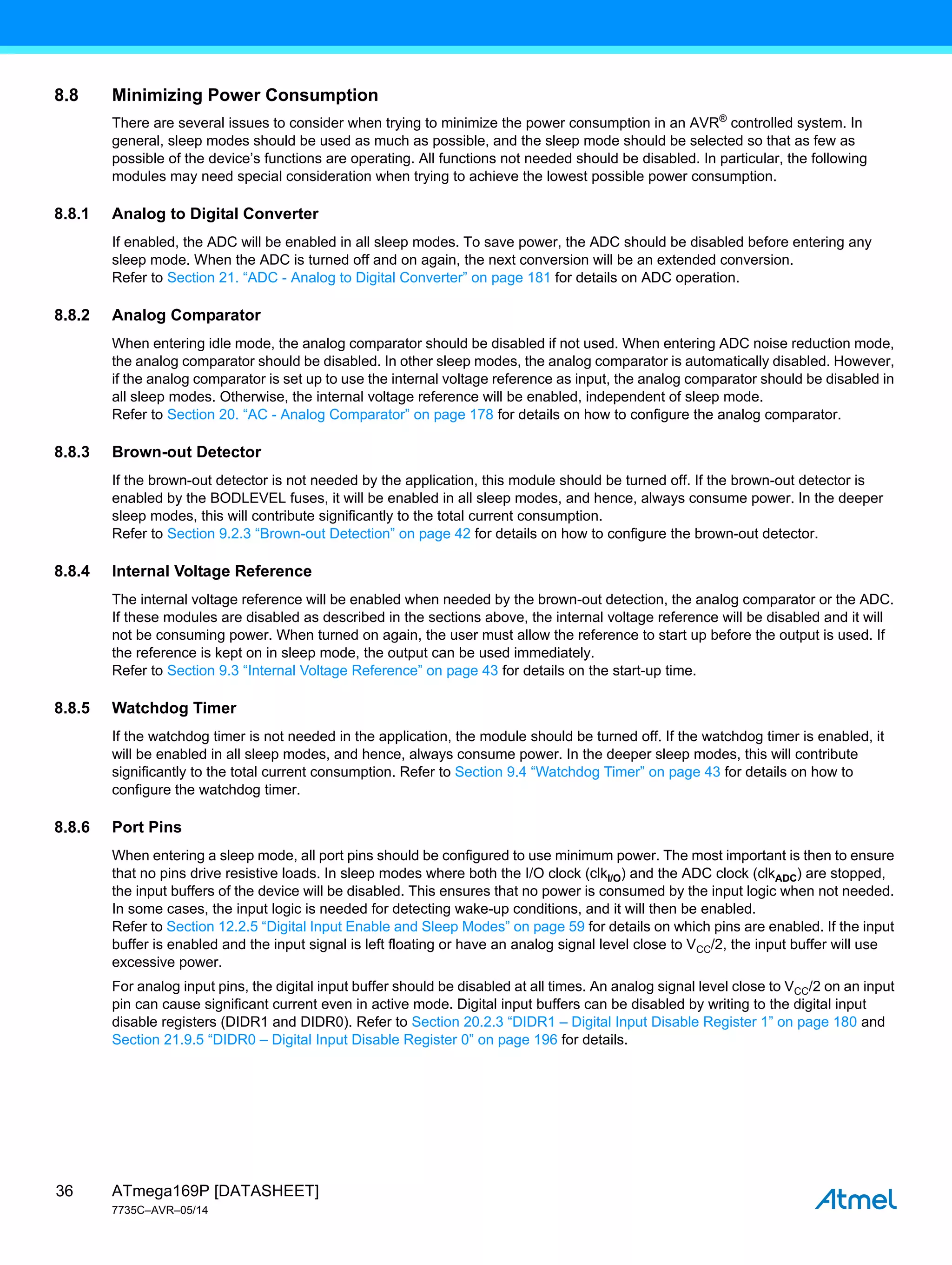 ATmega169P [DATASHEET]
7735C–AVR–05/14
36
8.8 Minimizing Power Consumption
There are several issues to consider when trying to minimize the power consumption in an AVR®
controlled system. In
general, sleep modes should be used as much as possible, and the sleep mode should be selected so that as few as
possible of the device’s functions are operating. All functions not needed should be disabled. In particular, the following
modules may need special consideration when trying to achieve the lowest possible power consumption.
8.8.1 Analog to Digital Converter
If enabled, the ADC will be enabled in all sleep modes. To save power, the ADC should be disabled before entering any
sleep mode. When the ADC is turned off and on again, the next conversion will be an extended conversion.
Refer to Section 21. “ADC - Analog to Digital Converter” on page 181 for details on ADC operation.
8.8.2 Analog Comparator
When entering idle mode, the analog comparator should be disabled if not used. When entering ADC noise reduction mode,
the analog comparator should be disabled. In other sleep modes, the analog comparator is automatically disabled. However,
if the analog comparator is set up to use the internal voltage reference as input, the analog comparator should be disabled in
all sleep modes. Otherwise, the internal voltage reference will be enabled, independent of sleep mode.
Refer to Section 20. “AC - Analog Comparator” on page 178 for details on how to configure the analog comparator.
8.8.3 Brown-out Detector
If the brown-out detector is not needed by the application, this module should be turned off. If the brown-out detector is
enabled by the BODLEVEL fuses, it will be enabled in all sleep modes, and hence, always consume power. In the deeper
sleep modes, this will contribute significantly to the total current consumption.
Refer to Section 9.2.3 “Brown-out Detection” on page 42 for details on how to configure the brown-out detector.
8.8.4 Internal Voltage Reference
The internal voltage reference will be enabled when needed by the brown-out detection, the analog comparator or the ADC.
If these modules are disabled as described in the sections above, the internal voltage reference will be disabled and it will
not be consuming power. When turned on again, the user must allow the reference to start up before the output is used. If
the reference is kept on in sleep mode, the output can be used immediately.
Refer to Section 9.3 “Internal Voltage Reference” on page 43 for details on the start-up time.
8.8.5 Watchdog Timer
If the watchdog timer is not needed in the application, the module should be turned off. If the watchdog timer is enabled, it
will be enabled in all sleep modes, and hence, always consume power. In the deeper sleep modes, this will contribute
significantly to the total current consumption. Refer to Section 9.4 “Watchdog Timer” on page 43 for details on how to
configure the watchdog timer.
8.8.6 Port Pins
When entering a sleep mode, all port pins should be configured to use minimum power. The most important is then to ensure
that no pins drive resistive loads. In sleep modes where both the I/O clock (clkI/O) and the ADC clock (clkADC) are stopped,
the input buffers of the device will be disabled. This ensures that no power is consumed by the input logic when not needed.
In some cases, the input logic is needed for detecting wake-up conditions, and it will then be enabled.
Refer to Section 12.2.5 “Digital Input Enable and Sleep Modes” on page 59 for details on which pins are enabled. If the input
buffer is enabled and the input signal is left floating or have an analog signal level close to VCC/2, the input buffer will use
excessive power.
For analog input pins, the digital input buffer should be disabled at all times. An analog signal level close to VCC/2 on an input
pin can cause significant current even in active mode. Digital input buffers can be disabled by writing to the digital input
disable registers (DIDR1 and DIDR0). Refer to Section 20.2.3 “DIDR1 – Digital Input Disable Register 1” on page 180 and
Section 21.9.5 “DIDR0 – Digital Input Disable Register 0” on page 196 for details.
 