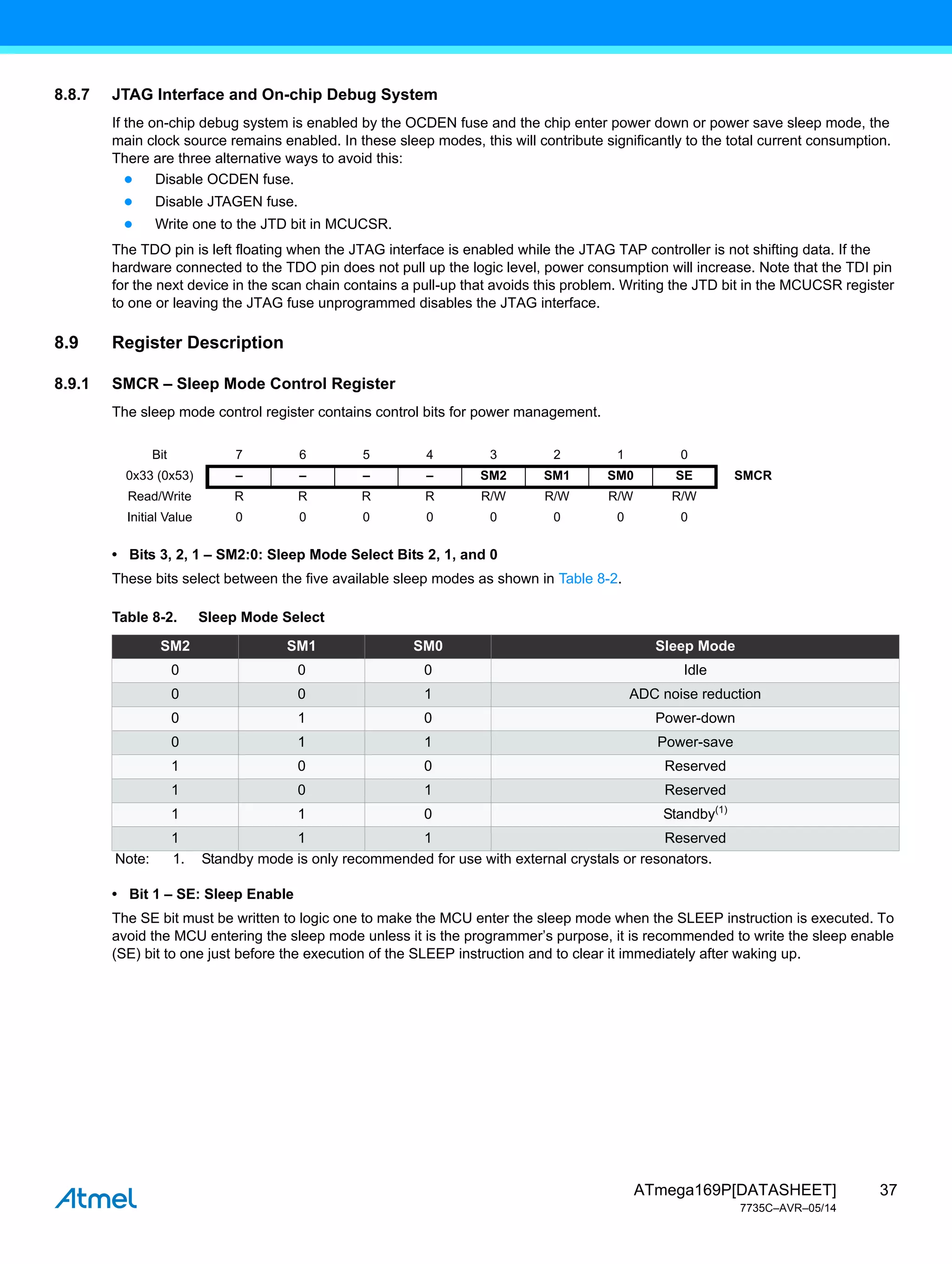 37
ATmega169P[DATASHEET]
7735C–AVR–05/14
8.8.7 JTAG Interface and On-chip Debug System
If the on-chip debug system is enabled by the OCDEN fuse and the chip enter power down or power save sleep mode, the
main clock source remains enabled. In these sleep modes, this will contribute significantly to the total current consumption.
There are three alternative ways to avoid this:
● Disable OCDEN fuse.
● Disable JTAGEN fuse.
● Write one to the JTD bit in MCUCSR.
The TDO pin is left floating when the JTAG interface is enabled while the JTAG TAP controller is not shifting data. If the
hardware connected to the TDO pin does not pull up the logic level, power consumption will increase. Note that the TDI pin
for the next device in the scan chain contains a pull-up that avoids this problem. Writing the JTD bit in the MCUCSR register
to one or leaving the JTAG fuse unprogrammed disables the JTAG interface.
8.9 Register Description
8.9.1 SMCR – Sleep Mode Control Register
The sleep mode control register contains control bits for power management.
• Bits 3, 2, 1 – SM2:0: Sleep Mode Select Bits 2, 1, and 0
These bits select between the five available sleep modes as shown in Table 8-2.
• Bit 1 – SE: Sleep Enable
The SE bit must be written to logic one to make the MCU enter the sleep mode when the SLEEP instruction is executed. To
avoid the MCU entering the sleep mode unless it is the programmer’s purpose, it is recommended to write the sleep enable
(SE) bit to one just before the execution of the SLEEP instruction and to clear it immediately after waking up.
Bit 7 6 5 4 3 2 1 0
0x33 (0x53) – – – – SM2 SM1 SM0 SE SMCR
Read/Write R R R R R/W R/W R/W R/W
Initial Value 0 0 0 0 0 0 0 0
Table 8-2. Sleep Mode Select
SM2 SM1 SM0 Sleep Mode
0 0 0 Idle
0 0 1 ADC noise reduction
0 1 0 Power-down
0 1 1 Power-save
1 0 0 Reserved
1 0 1 Reserved
1 1 0 Standby(1)
1 1 1 Reserved
Note: 1. Standby mode is only recommended for use with external crystals or resonators.
 