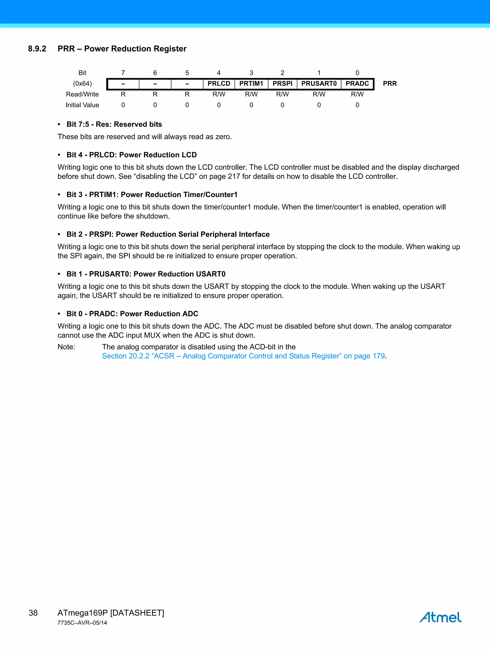 ATmega169P [DATASHEET]
7735C–AVR–05/14
38
8.9.2 PRR – Power Reduction Register
• Bit 7:5 - Res: Reserved bits
These bits are reserved and will always read as zero.
• Bit 4 - PRLCD: Power Reduction LCD
Writing logic one to this bit shuts down the LCD controller. The LCD controller must be disabled and the display discharged
before shut down. See “disabling the LCD” on page 217 for details on how to disable the LCD controller.
• Bit 3 - PRTIM1: Power Reduction Timer/Counter1
Writing a logic one to this bit shuts down the timer/counter1 module. When the timer/counter1 is enabled, operation will
continue like before the shutdown.
• Bit 2 - PRSPI: Power Reduction Serial Peripheral Interface
Writing a logic one to this bit shuts down the serial peripheral interface by stopping the clock to the module. When waking up
the SPI again, the SPI should be re initialized to ensure proper operation.
• Bit 1 - PRUSART0: Power Reduction USART0
Writing a logic one to this bit shuts down the USART by stopping the clock to the module. When waking up the USART
again, the USART should be re initialized to ensure proper operation.
• Bit 0 - PRADC: Power Reduction ADC
Writing a logic one to this bit shuts down the ADC. The ADC must be disabled before shut down. The analog comparator
cannot use the ADC input MUX when the ADC is shut down.
Note: The analog comparator is disabled using the ACD-bit in the
Section 20.2.2 “ACSR – Analog Comparator Control and Status Register” on page 179.
Bit 7 6 5 4 3 2 1 0
(0x64) – – – PRLCD PRTIM1 PRSPI PRUSART0 PRADC PRR
Read/Write R R R R/W R/W R/W R/W R/W
Initial Value 0 0 0 0 0 0 0 0
 