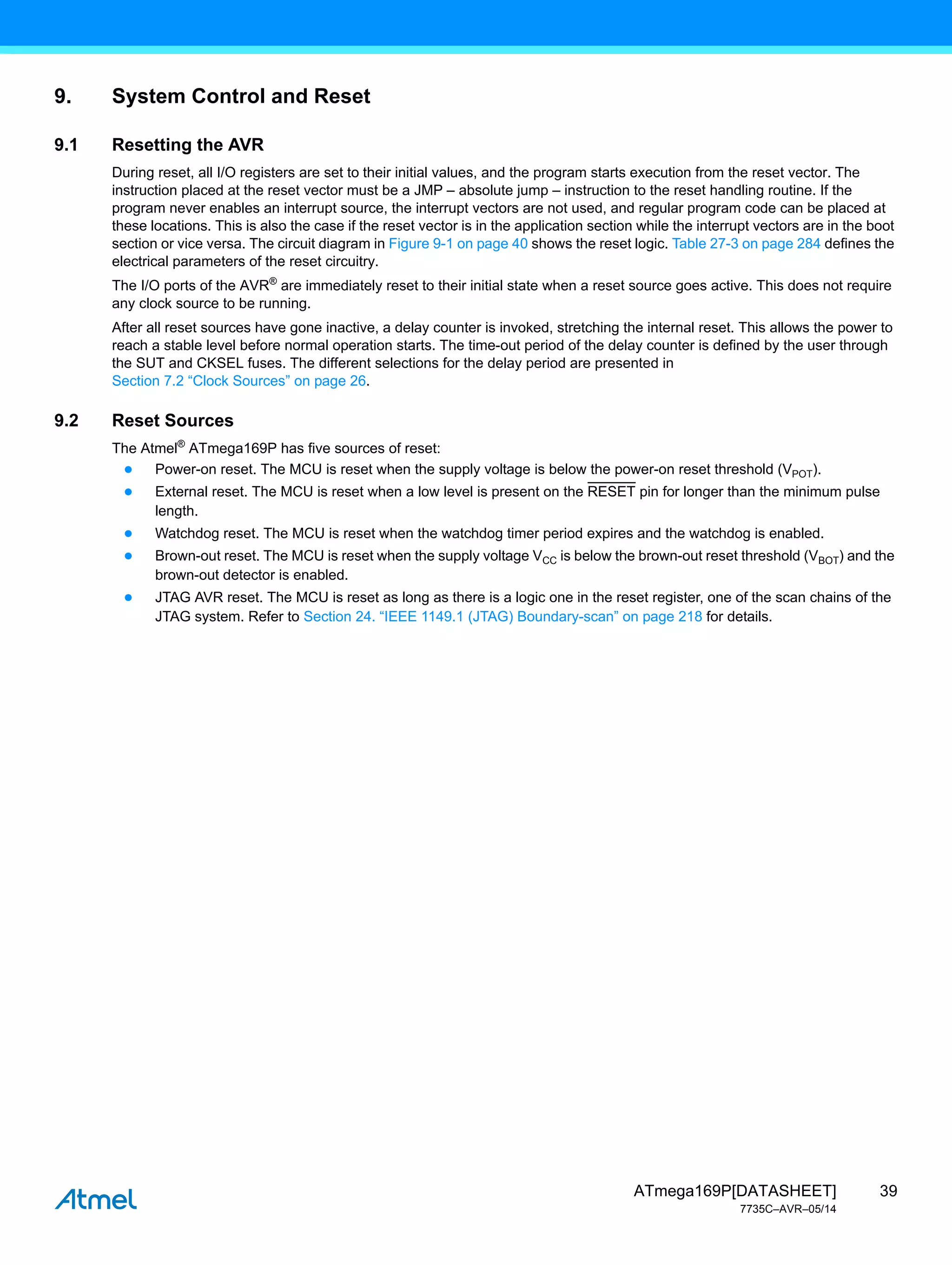 39
ATmega169P[DATASHEET]
7735C–AVR–05/14
9. System Control and Reset
9.1 Resetting the AVR
During reset, all I/O registers are set to their initial values, and the program starts execution from the reset vector. The
instruction placed at the reset vector must be a JMP – absolute jump – instruction to the reset handling routine. If the
program never enables an interrupt source, the interrupt vectors are not used, and regular program code can be placed at
these locations. This is also the case if the reset vector is in the application section while the interrupt vectors are in the boot
section or vice versa. The circuit diagram in Figure 9-1 on page 40 shows the reset logic. Table 27-3 on page 284 defines the
electrical parameters of the reset circuitry.
The I/O ports of the AVR®
are immediately reset to their initial state when a reset source goes active. This does not require
any clock source to be running.
After all reset sources have gone inactive, a delay counter is invoked, stretching the internal reset. This allows the power to
reach a stable level before normal operation starts. The time-out period of the delay counter is defined by the user through
the SUT and CKSEL fuses. The different selections for the delay period are presented in
Section 7.2 “Clock Sources” on page 26.
9.2 Reset Sources
The Atmel®
ATmega169P has five sources of reset:
● Power-on reset. The MCU is reset when the supply voltage is below the power-on reset threshold (VPOT).
● External reset. The MCU is reset when a low level is present on the RESET pin for longer than the minimum pulse
length.
● Watchdog reset. The MCU is reset when the watchdog timer period expires and the watchdog is enabled.
● Brown-out reset. The MCU is reset when the supply voltage VCC is below the brown-out reset threshold (VBOT) and the
brown-out detector is enabled.
● JTAG AVR reset. The MCU is reset as long as there is a logic one in the reset register, one of the scan chains of the
JTAG system. Refer to Section 24. “IEEE 1149.1 (JTAG) Boundary-scan” on page 218 for details.
 