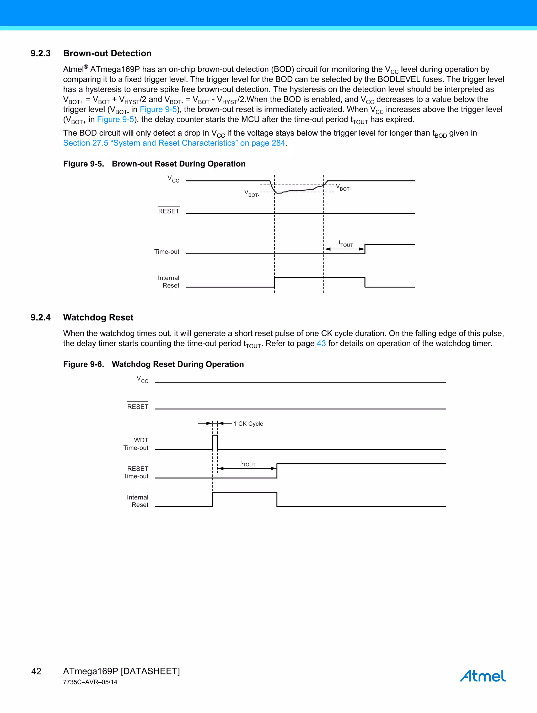 ATmega169P [DATASHEET]
7735C–AVR–05/14
42
9.2.3 Brown-out Detection
Atmel®
ATmega169P has an on-chip brown-out detection (BOD) circuit for monitoring the VCC level during operation by
comparing it to a fixed trigger level. The trigger level for the BOD can be selected by the BODLEVEL fuses. The trigger level
has a hysteresis to ensure spike free brown-out detection. The hysteresis on the detection level should be interpreted as
VBOT+ = VBOT + VHYST/2 and VBOT- = VBOT - VHYST/2.When the BOD is enabled, and VCC decreases to a value below the
trigger level (VBOT- in Figure 9-5), the brown-out reset is immediately activated. When VCC increases above the trigger level
(VBOT+ in Figure 9-5), the delay counter starts the MCU after the time-out period tTOUT has expired.
The BOD circuit will only detect a drop in VCC if the voltage stays below the trigger level for longer than tBOD given in
Section 27.5 “System and Reset Characteristics” on page 284.
Figure 9-5. Brown-out Reset During Operation
9.2.4 Watchdog Reset
When the watchdog times out, it will generate a short reset pulse of one CK cycle duration. On the falling edge of this pulse,
the delay timer starts counting the time-out period tTOUT. Refer to page 43 for details on operation of the watchdog timer.
Figure 9-6. Watchdog Reset During Operation
VBOT-
VBOT+
tTOUT
VCC
RESET
Internal
Reset
Time-out
1 CK Cycle
VCC
RESET
Internal
Reset
RESET
Time-out
WDT
Time-out
tTOUT
 
