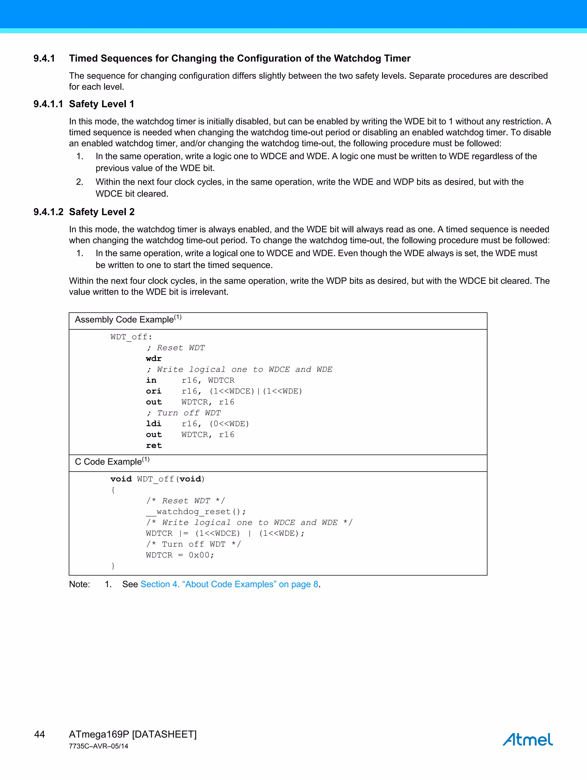 ATmega169P [DATASHEET]
7735C–AVR–05/14
44
9.4.1 Timed Sequences for Changing the Configuration of the Watchdog Timer
The sequence for changing configuration differs slightly between the two safety levels. Separate procedures are described
for each level.
9.4.1.1 Safety Level 1
In this mode, the watchdog timer is initially disabled, but can be enabled by writing the WDE bit to 1 without any restriction. A
timed sequence is needed when changing the watchdog time-out period or disabling an enabled watchdog timer. To disable
an enabled watchdog timer, and/or changing the watchdog time-out, the following procedure must be followed:
1. In the same operation, write a logic one to WDCE and WDE. A logic one must be written to WDE regardless of the
previous value of the WDE bit.
2. Within the next four clock cycles, in the same operation, write the WDE and WDP bits as desired, but with the
WDCE bit cleared.
9.4.1.2 Safety Level 2
In this mode, the watchdog timer is always enabled, and the WDE bit will always read as one. A timed sequence is needed
when changing the watchdog time-out period. To change the watchdog time-out, the following procedure must be followed:
1. In the same operation, write a logical one to WDCE and WDE. Even though the WDE always is set, the WDE must
be written to one to start the timed sequence.
Within the next four clock cycles, in the same operation, write the WDP bits as desired, but with the WDCE bit cleared. The
value written to the WDE bit is irrelevant.
Note: 1. See Section 4. “About Code Examples” on page 8.
Assembly Code Example(1)
WDT_off:
; Reset WDT
wdr
; Write logical one to WDCE and WDE
in r16, WDTCR
ori r16, (1<<WDCE)|(1<<WDE)
out WDTCR, r16
; Turn off WDT
ldi r16, (0<<WDE)
out WDTCR, r16
ret
C Code Example(1)
void WDT_off(void)
{
/* Reset WDT */
__watchdog_reset();
/* Write logical one to WDCE and WDE */
WDTCR |= (1<<WDCE) | (1<<WDE);
/* Turn off WDT */
WDTCR = 0x00;
}
 