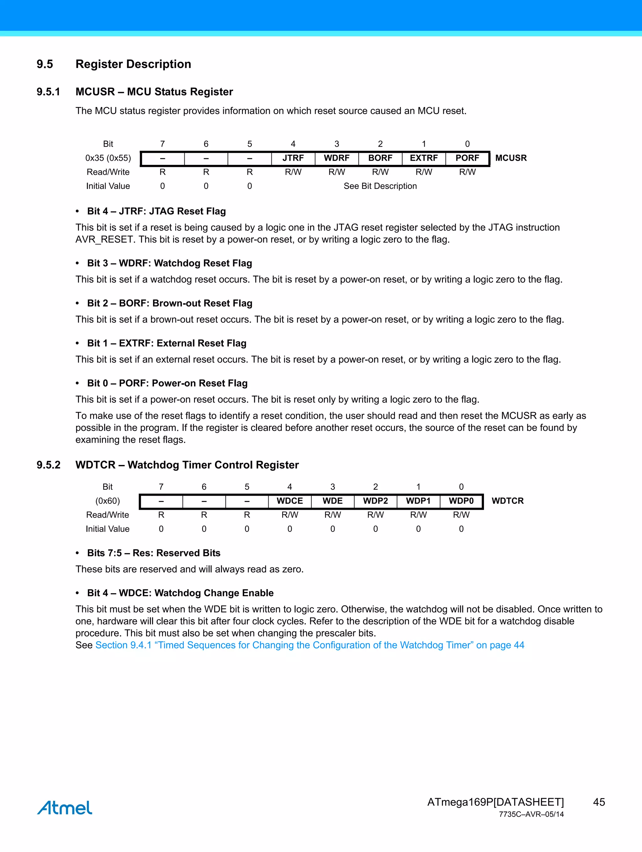 45
ATmega169P[DATASHEET]
7735C–AVR–05/14
9.5 Register Description
9.5.1 MCUSR – MCU Status Register
The MCU status register provides information on which reset source caused an MCU reset.
• Bit 4 – JTRF: JTAG Reset Flag
This bit is set if a reset is being caused by a logic one in the JTAG reset register selected by the JTAG instruction
AVR_RESET. This bit is reset by a power-on reset, or by writing a logic zero to the flag.
• Bit 3 – WDRF: Watchdog Reset Flag
This bit is set if a watchdog reset occurs. The bit is reset by a power-on reset, or by writing a logic zero to the flag.
• Bit 2 – BORF: Brown-out Reset Flag
This bit is set if a brown-out reset occurs. The bit is reset by a power-on reset, or by writing a logic zero to the flag.
• Bit 1 – EXTRF: External Reset Flag
This bit is set if an external reset occurs. The bit is reset by a power-on reset, or by writing a logic zero to the flag.
• Bit 0 – PORF: Power-on Reset Flag
This bit is set if a power-on reset occurs. The bit is reset only by writing a logic zero to the flag.
To make use of the reset flags to identify a reset condition, the user should read and then reset the MCUSR as early as
possible in the program. If the register is cleared before another reset occurs, the source of the reset can be found by
examining the reset flags.
9.5.2 WDTCR – Watchdog Timer Control Register
• Bits 7:5 – Res: Reserved Bits
These bits are reserved and will always read as zero.
• Bit 4 – WDCE: Watchdog Change Enable
This bit must be set when the WDE bit is written to logic zero. Otherwise, the watchdog will not be disabled. Once written to
one, hardware will clear this bit after four clock cycles. Refer to the description of the WDE bit for a watchdog disable
procedure. This bit must also be set when changing the prescaler bits.
See Section 9.4.1 “Timed Sequences for Changing the Configuration of the Watchdog Timer” on page 44
Bit 7 6 5 4 3 2 1 0
0x35 (0x55) – – – JTRF WDRF BORF EXTRF PORF MCUSR
Read/Write R R R R/W R/W R/W R/W R/W
Initial Value 0 0 0 See Bit Description
Bit 7 6 5 4 3 2 1 0
(0x60) – – – WDCE WDE WDP2 WDP1 WDP0 WDTCR
Read/Write R R R R/W R/W R/W R/W R/W
Initial Value 0 0 0 0 0 0 0 0
 