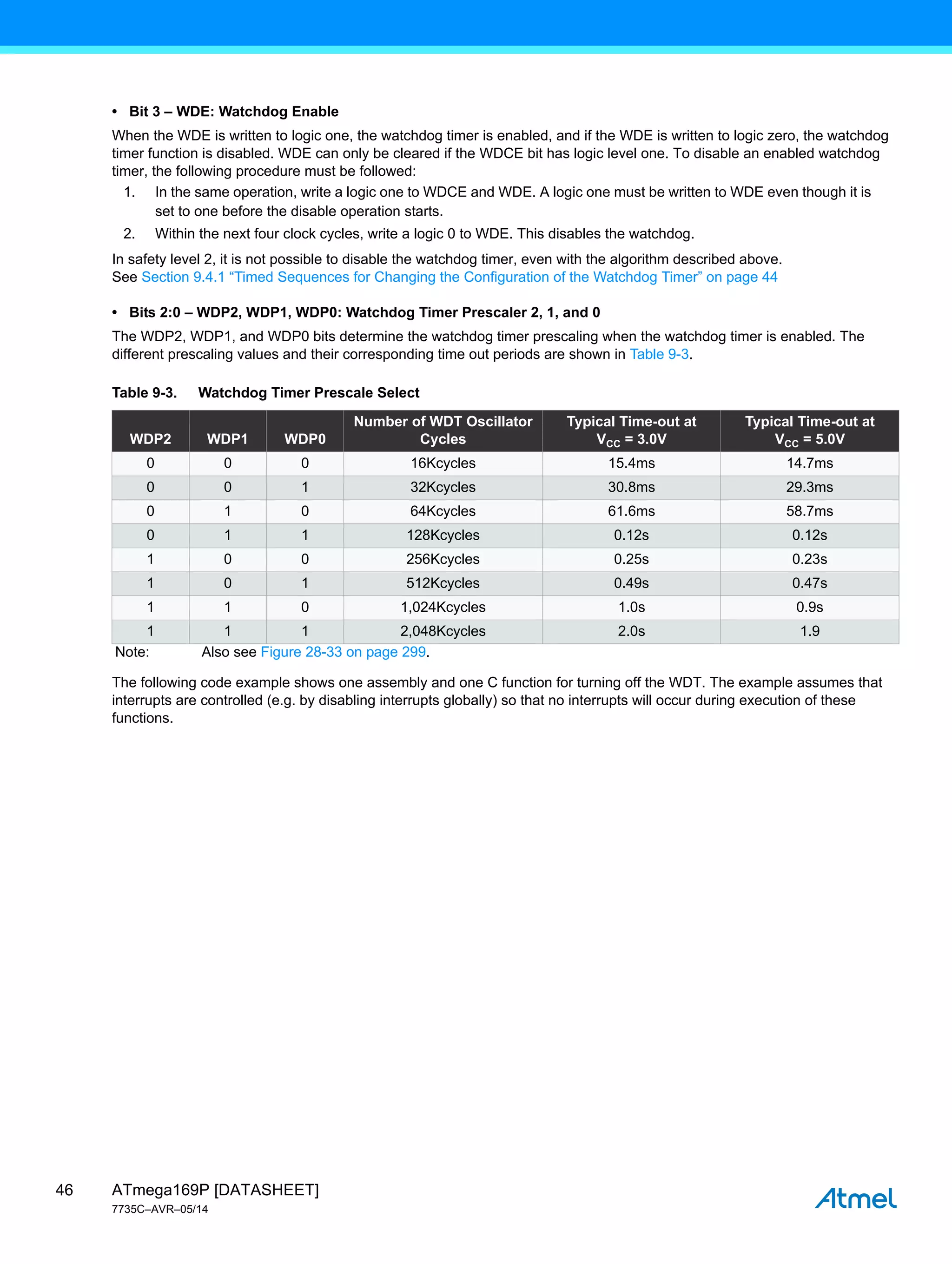 ATmega169P [DATASHEET]
7735C–AVR–05/14
46
• Bit 3 – WDE: Watchdog Enable
When the WDE is written to logic one, the watchdog timer is enabled, and if the WDE is written to logic zero, the watchdog
timer function is disabled. WDE can only be cleared if the WDCE bit has logic level one. To disable an enabled watchdog
timer, the following procedure must be followed:
1. In the same operation, write a logic one to WDCE and WDE. A logic one must be written to WDE even though it is
set to one before the disable operation starts.
2. Within the next four clock cycles, write a logic 0 to WDE. This disables the watchdog.
In safety level 2, it is not possible to disable the watchdog timer, even with the algorithm described above.
See Section 9.4.1 “Timed Sequences for Changing the Configuration of the Watchdog Timer” on page 44
• Bits 2:0 – WDP2, WDP1, WDP0: Watchdog Timer Prescaler 2, 1, and 0
The WDP2, WDP1, and WDP0 bits determine the watchdog timer prescaling when the watchdog timer is enabled. The
different prescaling values and their corresponding time out periods are shown in Table 9-3.
The following code example shows one assembly and one C function for turning off the WDT. The example assumes that
interrupts are controlled (e.g. by disabling interrupts globally) so that no interrupts will occur during execution of these
functions.
Table 9-3. Watchdog Timer Prescale Select
WDP2 WDP1 WDP0
Number of WDT Oscillator
Cycles
Typical Time-out at
VCC = 3.0V
Typical Time-out at
VCC = 5.0V
0 0 0 16Kcycles 15.4ms 14.7ms
0 0 1 32Kcycles 30.8ms 29.3ms
0 1 0 64Kcycles 61.6ms 58.7ms
0 1 1 128Kcycles 0.12s 0.12s
1 0 0 256Kcycles 0.25s 0.23s
1 0 1 512Kcycles 0.49s 0.47s
1 1 0 1,024Kcycles 1.0s 0.9s
1 1 1 2,048Kcycles 2.0s 1.9
Note: Also see Figure 28-33 on page 299.
 