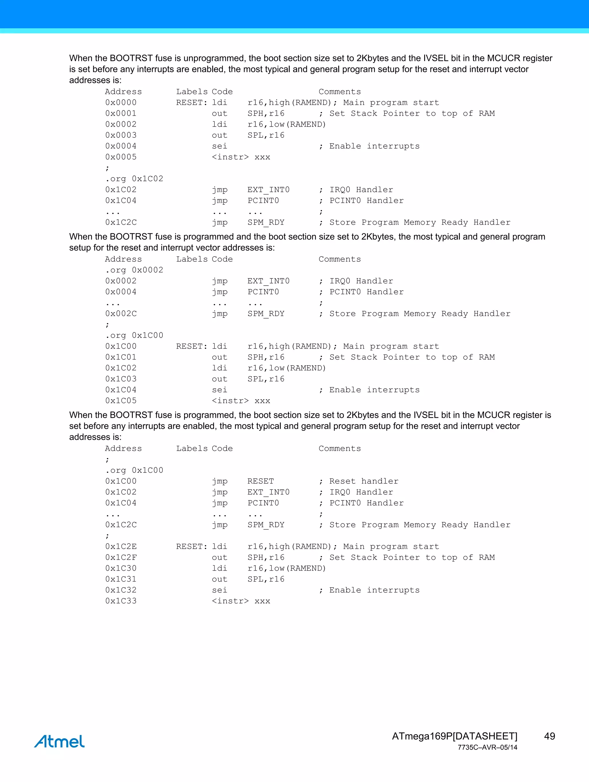 49
ATmega169P[DATASHEET]
7735C–AVR–05/14
When the BOOTRST fuse is unprogrammed, the boot section size set to 2Kbytes and the IVSEL bit in the MCUCR register
is set before any interrupts are enabled, the most typical and general program setup for the reset and interrupt vector
addresses is:
Address Labels Code Comments
0x0000 RESET: ldi r16,high(RAMEND); Main program start
0x0001 out SPH,r16 ; Set Stack Pointer to top of RAM
0x0002 ldi r16,low(RAMEND)
0x0003 out SPL,r16
0x0004 sei ; Enable interrupts
0x0005 <instr> xxx
;
.org 0x1C02
0x1C02 jmp EXT_INT0 ; IRQ0 Handler
0x1C04 jmp PCINT0 ; PCINT0 Handler
... ... ... ;
0x1C2C jmp SPM_RDY ; Store Program Memory Ready Handler
When the BOOTRST fuse is programmed and the boot section size set to 2Kbytes, the most typical and general program
setup for the reset and interrupt vector addresses is:
Address Labels Code Comments
.org 0x0002
0x0002 jmp EXT_INT0 ; IRQ0 Handler
0x0004 jmp PCINT0 ; PCINT0 Handler
... ... ... ;
0x002C jmp SPM_RDY ; Store Program Memory Ready Handler
;
.org 0x1C00
0x1C00 RESET: ldi r16,high(RAMEND); Main program start
0x1C01 out SPH,r16 ; Set Stack Pointer to top of RAM
0x1C02 ldi r16,low(RAMEND)
0x1C03 out SPL,r16
0x1C04 sei ; Enable interrupts
0x1C05 <instr> xxx
When the BOOTRST fuse is programmed, the boot section size set to 2Kbytes and the IVSEL bit in the MCUCR register is
set before any interrupts are enabled, the most typical and general program setup for the reset and interrupt vector
addresses is:
Address Labels Code Comments
;
.org 0x1C00
0x1C00 jmp RESET ; Reset handler
0x1C02 jmp EXT_INT0 ; IRQ0 Handler
0x1C04 jmp PCINT0 ; PCINT0 Handler
... ... ... ;
0x1C2C jmp SPM_RDY ; Store Program Memory Ready Handler
;
0x1C2E RESET: ldi r16,high(RAMEND); Main program start
0x1C2F out SPH,r16 ; Set Stack Pointer to top of RAM
0x1C30 ldi r16,low(RAMEND)
0x1C31 out SPL,r16
0x1C32 sei ; Enable interrupts
0x1C33 <instr> xxx
 