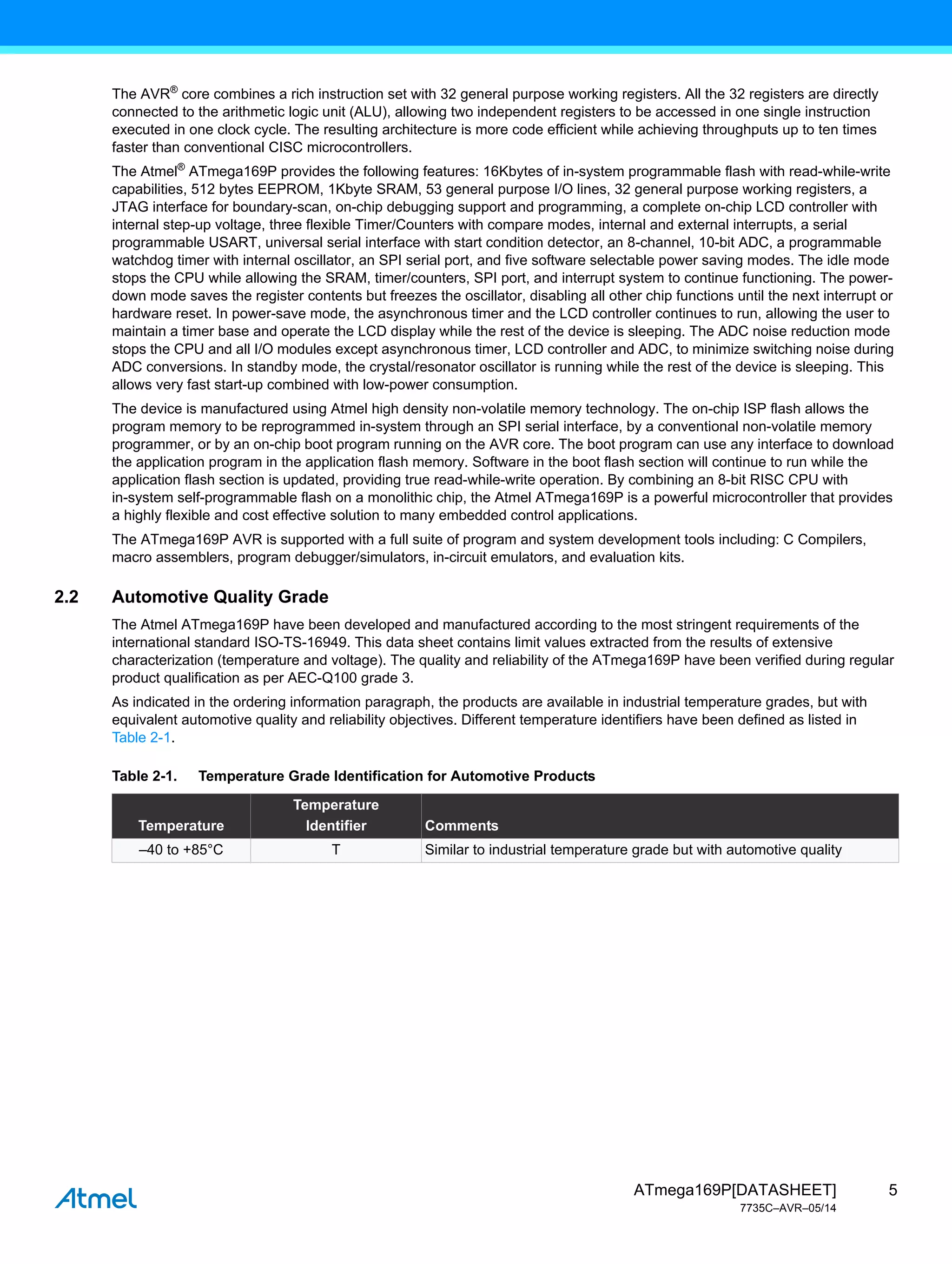 5
ATmega169P[DATASHEET]
7735C–AVR–05/14
The AVR®
core combines a rich instruction set with 32 general purpose working registers. All the 32 registers are directly
connected to the arithmetic logic unit (ALU), allowing two independent registers to be accessed in one single instruction
executed in one clock cycle. The resulting architecture is more code efficient while achieving throughputs up to ten times
faster than conventional CISC microcontrollers.
The Atmel®
ATmega169P provides the following features: 16Kbytes of in-system programmable flash with read-while-write
capabilities, 512 bytes EEPROM, 1Kbyte SRAM, 53 general purpose I/O lines, 32 general purpose working registers, a
JTAG interface for boundary-scan, on-chip debugging support and programming, a complete on-chip LCD controller with
internal step-up voltage, three flexible Timer/Counters with compare modes, internal and external interrupts, a serial
programmable USART, universal serial interface with start condition detector, an 8-channel, 10-bit ADC, a programmable
watchdog timer with internal oscillator, an SPI serial port, and five software selectable power saving modes. The idle mode
stops the CPU while allowing the SRAM, timer/counters, SPI port, and interrupt system to continue functioning. The power-
down mode saves the register contents but freezes the oscillator, disabling all other chip functions until the next interrupt or
hardware reset. In power-save mode, the asynchronous timer and the LCD controller continues to run, allowing the user to
maintain a timer base and operate the LCD display while the rest of the device is sleeping. The ADC noise reduction mode
stops the CPU and all I/O modules except asynchronous timer, LCD controller and ADC, to minimize switching noise during
ADC conversions. In standby mode, the crystal/resonator oscillator is running while the rest of the device is sleeping. This
allows very fast start-up combined with low-power consumption.
The device is manufactured using Atmel high density non-volatile memory technology. The on-chip ISP flash allows the
program memory to be reprogrammed in-system through an SPI serial interface, by a conventional non-volatile memory
programmer, or by an on-chip boot program running on the AVR core. The boot program can use any interface to download
the application program in the application flash memory. Software in the boot flash section will continue to run while the
application flash section is updated, providing true read-while-write operation. By combining an 8-bit RISC CPU with
in-system self-programmable flash on a monolithic chip, the Atmel ATmega169P is a powerful microcontroller that provides
a highly flexible and cost effective solution to many embedded control applications.
The ATmega169P AVR is supported with a full suite of program and system development tools including: C Compilers,
macro assemblers, program debugger/simulators, in-circuit emulators, and evaluation kits.
2.2 Automotive Quality Grade
The Atmel ATmega169P have been developed and manufactured according to the most stringent requirements of the
international standard ISO-TS-16949. This data sheet contains limit values extracted from the results of extensive
characterization (temperature and voltage). The quality and reliability of the ATmega169P have been verified during regular
product qualification as per AEC-Q100 grade 3.
As indicated in the ordering information paragraph, the products are available in industrial temperature grades, but with
equivalent automotive quality and reliability objectives. Different temperature identifiers have been defined as listed in
Table 2-1.
Table 2-1. Temperature Grade Identification for Automotive Products
Temperature
Temperature
Identifier Comments
–40 to +85°C T Similar to industrial temperature grade but with automotive quality
 