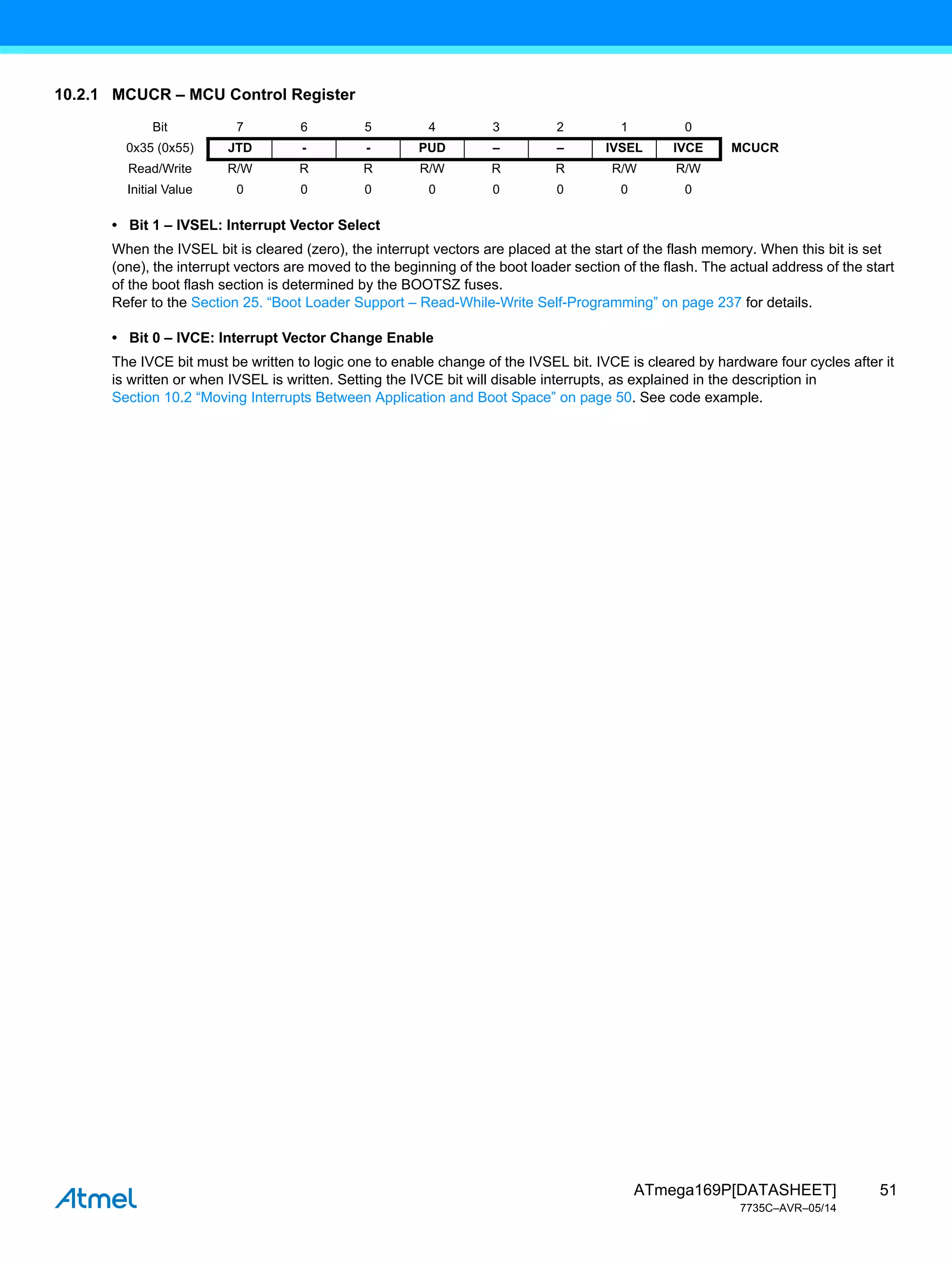 51
ATmega169P[DATASHEET]
7735C–AVR–05/14
10.2.1 MCUCR – MCU Control Register
• Bit 1 – IVSEL: Interrupt Vector Select
When the IVSEL bit is cleared (zero), the interrupt vectors are placed at the start of the flash memory. When this bit is set
(one), the interrupt vectors are moved to the beginning of the boot loader section of the flash. The actual address of the start
of the boot flash section is determined by the BOOTSZ fuses.
Refer to the Section 25. “Boot Loader Support – Read-While-Write Self-Programming” on page 237 for details.
• Bit 0 – IVCE: Interrupt Vector Change Enable
The IVCE bit must be written to logic one to enable change of the IVSEL bit. IVCE is cleared by hardware four cycles after it
is written or when IVSEL is written. Setting the IVCE bit will disable interrupts, as explained in the description in
Section 10.2 “Moving Interrupts Between Application and Boot Space” on page 50. See code example.
Bit 7 6 5 4 3 2 1 0
0x35 (0x55) JTD - - PUD – – IVSEL IVCE MCUCR
Read/Write R/W R R R/W R R R/W R/W
Initial Value 0 0 0 0 0 0 0 0
 