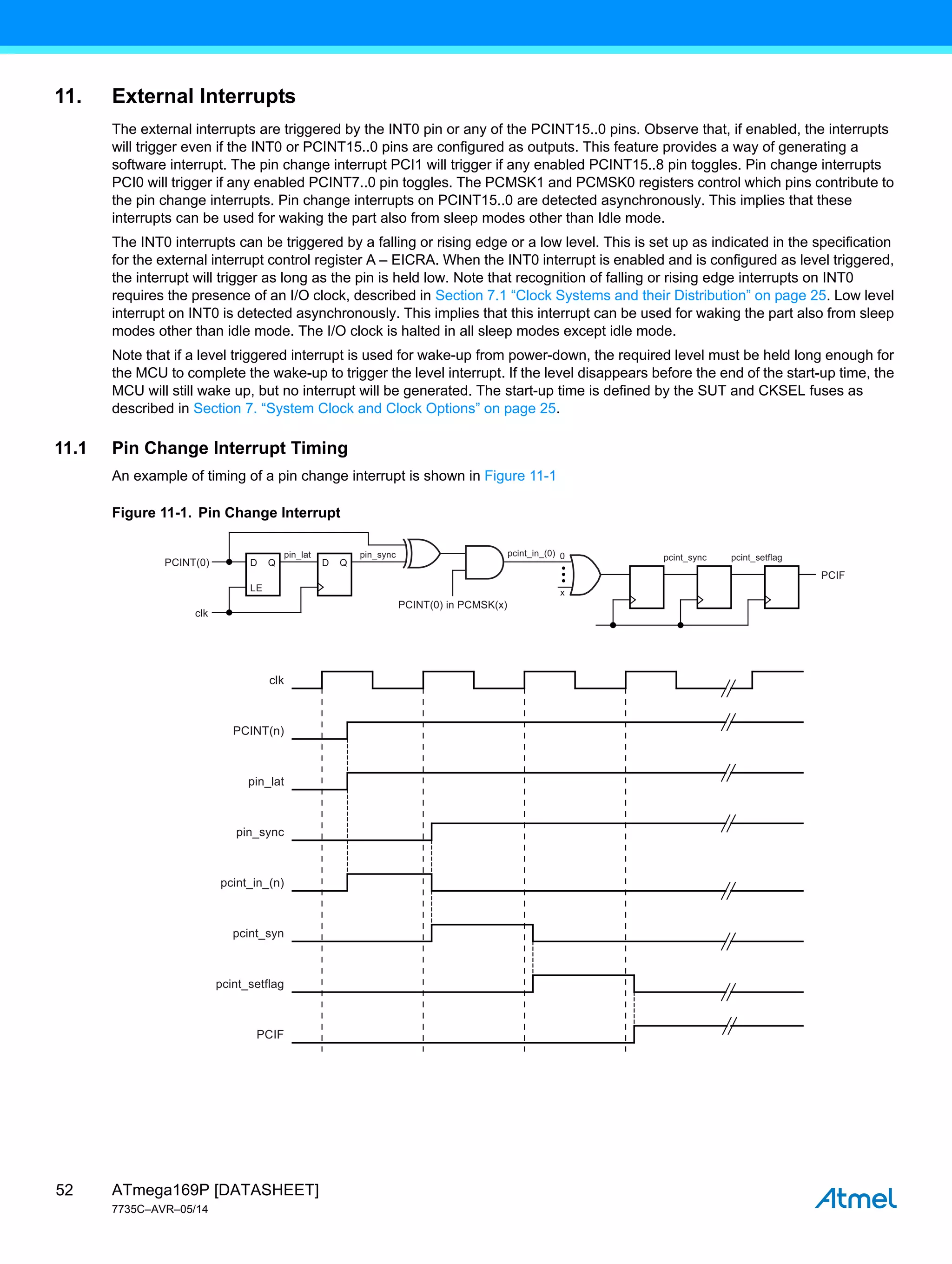 ATmega169P [DATASHEET]
7735C–AVR–05/14
52
11. External Interrupts
The external interrupts are triggered by the INT0 pin or any of the PCINT15..0 pins. Observe that, if enabled, the interrupts
will trigger even if the INT0 or PCINT15..0 pins are configured as outputs. This feature provides a way of generating a
software interrupt. The pin change interrupt PCI1 will trigger if any enabled PCINT15..8 pin toggles. Pin change interrupts
PCI0 will trigger if any enabled PCINT7..0 pin toggles. The PCMSK1 and PCMSK0 registers control which pins contribute to
the pin change interrupts. Pin change interrupts on PCINT15..0 are detected asynchronously. This implies that these
interrupts can be used for waking the part also from sleep modes other than Idle mode.
The INT0 interrupts can be triggered by a falling or rising edge or a low level. This is set up as indicated in the specification
for the external interrupt control register A – EICRA. When the INT0 interrupt is enabled and is configured as level triggered,
the interrupt will trigger as long as the pin is held low. Note that recognition of falling or rising edge interrupts on INT0
requires the presence of an I/O clock, described in Section 7.1 “Clock Systems and their Distribution” on page 25. Low level
interrupt on INT0 is detected asynchronously. This implies that this interrupt can be used for waking the part also from sleep
modes other than idle mode. The I/O clock is halted in all sleep modes except idle mode.
Note that if a level triggered interrupt is used for wake-up from power-down, the required level must be held long enough for
the MCU to complete the wake-up to trigger the level interrupt. If the level disappears before the end of the start-up time, the
MCU will still wake up, but no interrupt will be generated. The start-up time is defined by the SUT and CKSEL fuses as
described in Section 7. “System Clock and Clock Options” on page 25.
11.1 Pin Change Interrupt Timing
An example of timing of a pin change interrupt is shown in Figure 11-1
Figure 11-1. Pin Change Interrupt
clk
pin_lat
pin_sync
PCINT(n)
pcint_in_(n)
pcint_syn
pcint_setflag
PCIF
pin_lat pin_sync pcint_sync
x
0
clk
pcint_setflag
PCINT(0) in PCMSK(x)
PCINT(0)
PCIF
pcint_in_(0)
D Q
LE
D Q
 