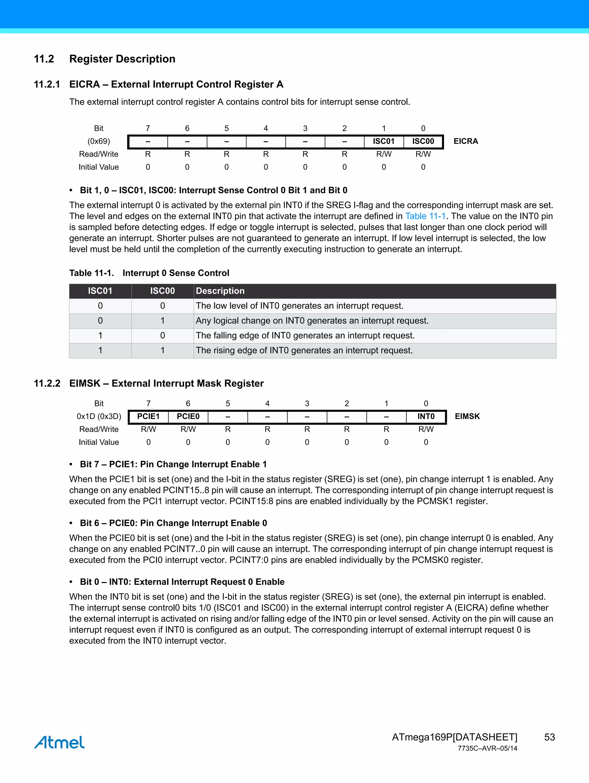 53
ATmega169P[DATASHEET]
7735C–AVR–05/14
11.2 Register Description
11.2.1 EICRA – External Interrupt Control Register A
The external interrupt control register A contains control bits for interrupt sense control.
• Bit 1, 0 – ISC01, ISC00: Interrupt Sense Control 0 Bit 1 and Bit 0
The external interrupt 0 is activated by the external pin INT0 if the SREG I-flag and the corresponding interrupt mask are set.
The level and edges on the external INT0 pin that activate the interrupt are defined in Table 11-1. The value on the INT0 pin
is sampled before detecting edges. If edge or toggle interrupt is selected, pulses that last longer than one clock period will
generate an interrupt. Shorter pulses are not guaranteed to generate an interrupt. If low level interrupt is selected, the low
level must be held until the completion of the currently executing instruction to generate an interrupt.
11.2.2 EIMSK – External Interrupt Mask Register
• Bit 7 – PCIE1: Pin Change Interrupt Enable 1
When the PCIE1 bit is set (one) and the I-bit in the status register (SREG) is set (one), pin change interrupt 1 is enabled. Any
change on any enabled PCINT15..8 pin will cause an interrupt. The corresponding interrupt of pin change interrupt request is
executed from the PCI1 interrupt vector. PCINT15:8 pins are enabled individually by the PCMSK1 register.
• Bit 6 – PCIE0: Pin Change Interrupt Enable 0
When the PCIE0 bit is set (one) and the I-bit in the status register (SREG) is set (one), pin change interrupt 0 is enabled. Any
change on any enabled PCINT7..0 pin will cause an interrupt. The corresponding interrupt of pin change interrupt request is
executed from the PCI0 interrupt vector. PCINT7:0 pins are enabled individually by the PCMSK0 register.
• Bit 0 – INT0: External Interrupt Request 0 Enable
When the INT0 bit is set (one) and the I-bit in the status register (SREG) is set (one), the external pin interrupt is enabled.
The interrupt sense control0 bits 1/0 (ISC01 and ISC00) in the external interrupt control register A (EICRA) define whether
the external interrupt is activated on rising and/or falling edge of the INT0 pin or level sensed. Activity on the pin will cause an
interrupt request even if INT0 is configured as an output. The corresponding interrupt of external interrupt request 0 is
executed from the INT0 interrupt vector.
Bit 7 6 5 4 3 2 1 0
(0x69) – – – – – – ISC01 ISC00 EICRA
Read/Write R R R R R R R/W R/W
Initial Value 0 0 0 0 0 0 0 0
Table 11-1. Interrupt 0 Sense Control
ISC01 ISC00 Description
0 0 The low level of INT0 generates an interrupt request.
0 1 Any logical change on INT0 generates an interrupt request.
1 0 The falling edge of INT0 generates an interrupt request.
1 1 The rising edge of INT0 generates an interrupt request.
Bit 7 6 5 4 3 2 1 0
0x1D (0x3D) PCIE1 PCIE0 – – – – – INT0 EIMSK
Read/Write R/W R/W R R R R R R/W
Initial Value 0 0 0 0 0 0 0 0
 