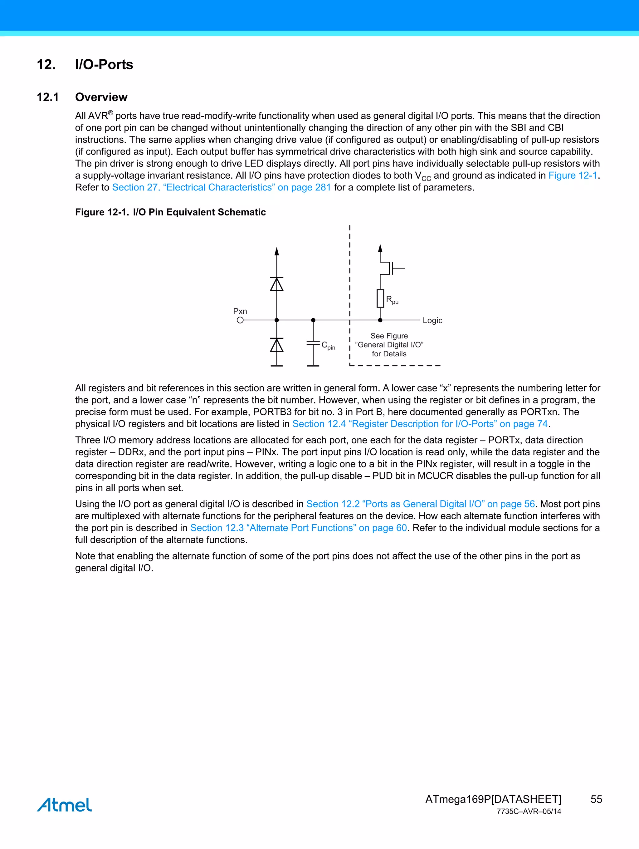 55
ATmega169P[DATASHEET]
7735C–AVR–05/14
12. I/O-Ports
12.1 Overview
All AVR®
ports have true read-modify-write functionality when used as general digital I/O ports. This means that the direction
of one port pin can be changed without unintentionally changing the direction of any other pin with the SBI and CBI
instructions. The same applies when changing drive value (if configured as output) or enabling/disabling of pull-up resistors
(if configured as input). Each output buffer has symmetrical drive characteristics with both high sink and source capability.
The pin driver is strong enough to drive LED displays directly. All port pins have individually selectable pull-up resistors with
a supply-voltage invariant resistance. All I/O pins have protection diodes to both VCC and ground as indicated in Figure 12-1.
Refer to Section 27. “Electrical Characteristics” on page 281 for a complete list of parameters.
Figure 12-1. I/O Pin Equivalent Schematic
All registers and bit references in this section are written in general form. A lower case “x” represents the numbering letter for
the port, and a lower case “n” represents the bit number. However, when using the register or bit defines in a program, the
precise form must be used. For example, PORTB3 for bit no. 3 in Port B, here documented generally as PORTxn. The
physical I/O registers and bit locations are listed in Section 12.4 “Register Description for I/O-Ports” on page 74.
Three I/O memory address locations are allocated for each port, one each for the data register – PORTx, data direction
register – DDRx, and the port input pins – PINx. The port input pins I/O location is read only, while the data register and the
data direction register are read/write. However, writing a logic one to a bit in the PINx register, will result in a toggle in the
corresponding bit in the data register. In addition, the pull-up disable – PUD bit in MCUCR disables the pull-up function for all
pins in all ports when set.
Using the I/O port as general digital I/O is described in Section 12.2 “Ports as General Digital I/O” on page 56. Most port pins
are multiplexed with alternate functions for the peripheral features on the device. How each alternate function interferes with
the port pin is described in Section 12.3 “Alternate Port Functions” on page 60. Refer to the individual module sections for a
full description of the alternate functions.
Note that enabling the alternate function of some of the port pins does not affect the use of the other pins in the port as
general digital I/O.
Cpin
Rpu
Pxn
Logic
See Figure
”General Digital I/O”
for Details
 