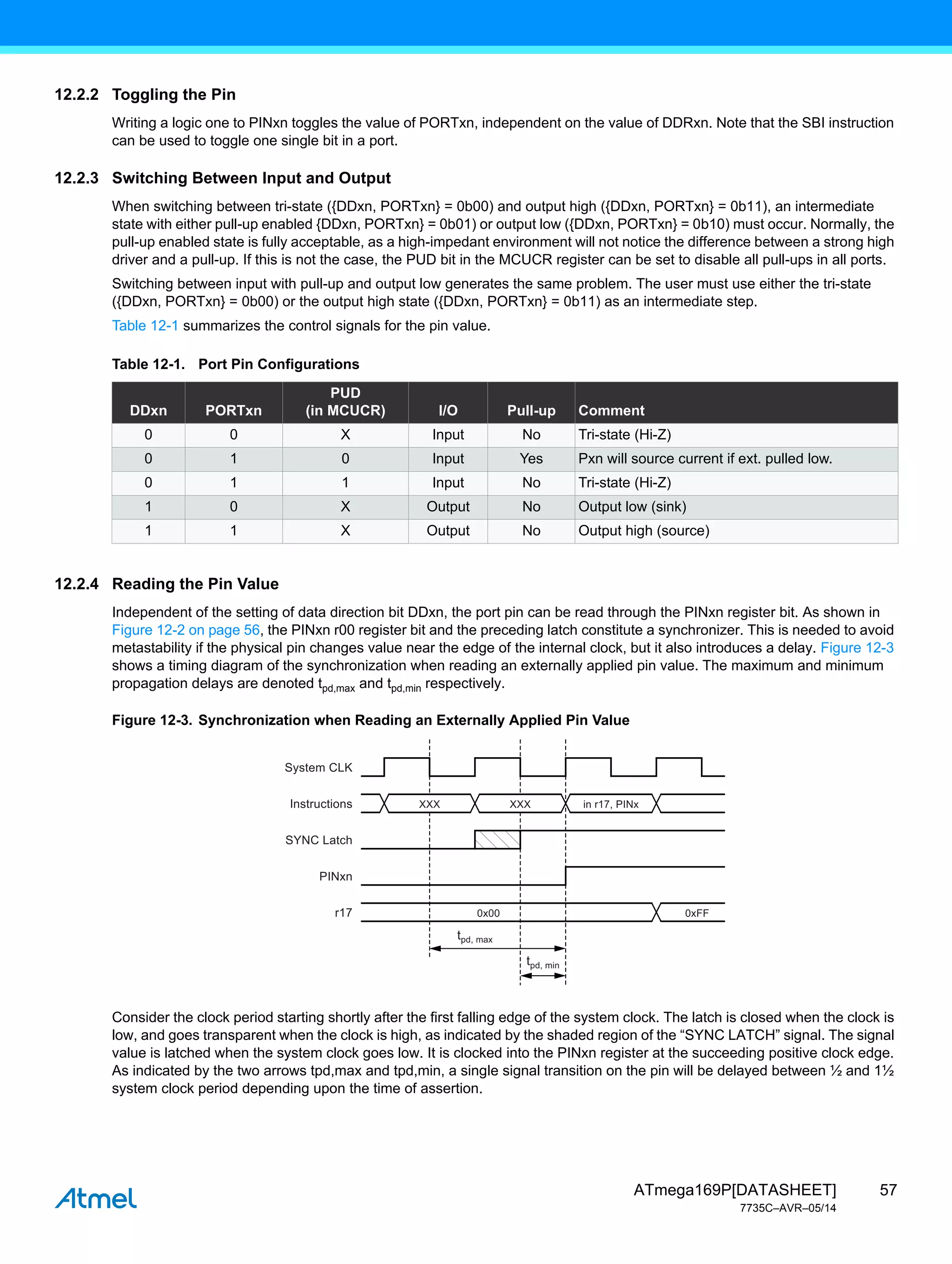 57
ATmega169P[DATASHEET]
7735C–AVR–05/14
12.2.2 Toggling the Pin
Writing a logic one to PINxn toggles the value of PORTxn, independent on the value of DDRxn. Note that the SBI instruction
can be used to toggle one single bit in a port.
12.2.3 Switching Between Input and Output
When switching between tri-state ({DDxn, PORTxn} = 0b00) and output high ({DDxn, PORTxn} = 0b11), an intermediate
state with either pull-up enabled {DDxn, PORTxn} = 0b01) or output low ({DDxn, PORTxn} = 0b10) must occur. Normally, the
pull-up enabled state is fully acceptable, as a high-impedant environment will not notice the difference between a strong high
driver and a pull-up. If this is not the case, the PUD bit in the MCUCR register can be set to disable all pull-ups in all ports.
Switching between input with pull-up and output low generates the same problem. The user must use either the tri-state
({DDxn, PORTxn} = 0b00) or the output high state ({DDxn, PORTxn} = 0b11) as an intermediate step.
Table 12-1 summarizes the control signals for the pin value.
12.2.4 Reading the Pin Value
Independent of the setting of data direction bit DDxn, the port pin can be read through the PINxn register bit. As shown in
Figure 12-2 on page 56, the PINxn r00 register bit and the preceding latch constitute a synchronizer. This is needed to avoid
metastability if the physical pin changes value near the edge of the internal clock, but it also introduces a delay. Figure 12-3
shows a timing diagram of the synchronization when reading an externally applied pin value. The maximum and minimum
propagation delays are denoted tpd,max and tpd,min respectively.
Figure 12-3. Synchronization when Reading an Externally Applied Pin Value
Consider the clock period starting shortly after the first falling edge of the system clock. The latch is closed when the clock is
low, and goes transparent when the clock is high, as indicated by the shaded region of the “SYNC LATCH” signal. The signal
value is latched when the system clock goes low. It is clocked into the PINxn register at the succeeding positive clock edge.
As indicated by the two arrows tpd,max and tpd,min, a single signal transition on the pin will be delayed between ½ and 1½
system clock period depending upon the time of assertion.
Table 12-1. Port Pin Configurations
DDxn PORTxn
PUD
(in MCUCR) I/O Pull-up Comment
0 0 X Input No Tri-state (Hi-Z)
0 1 0 Input Yes Pxn will source current if ext. pulled low.
0 1 1 Input No Tri-state (Hi-Z)
1 0 X Output No Output low (sink)
1 1 X Output No Output high (source)
System CLK
Instructions
SYNC Latch
PINxn
r17
XXX XXX
0x00 0xFF
in r17, PINx
tpd, max
tpd, min
 