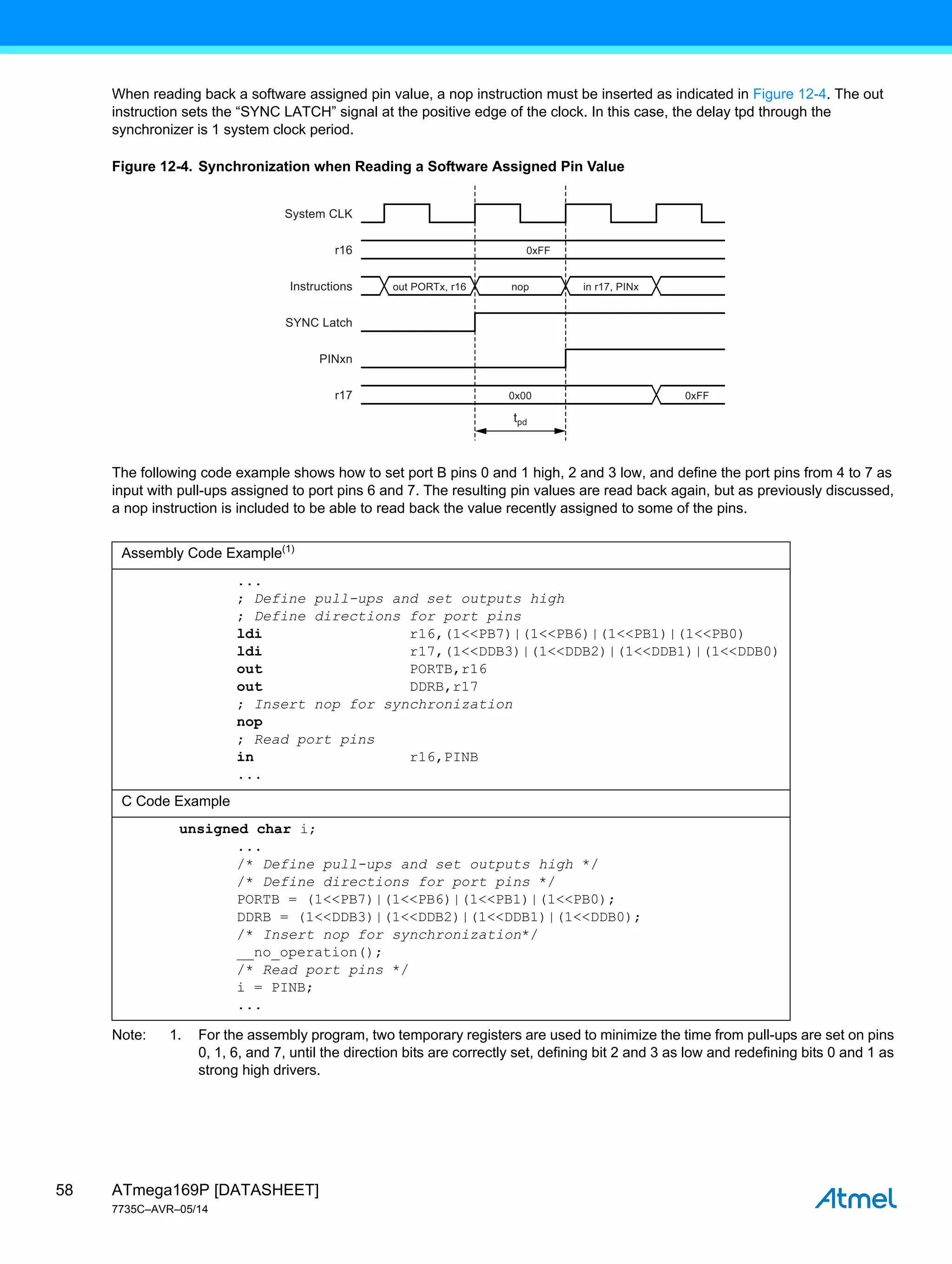ATmega169P [DATASHEET]
7735C–AVR–05/14
58
When reading back a software assigned pin value, a nop instruction must be inserted as indicated in Figure 12-4. The out
instruction sets the “SYNC LATCH” signal at the positive edge of the clock. In this case, the delay tpd through the
synchronizer is 1 system clock period.
Figure 12-4. Synchronization when Reading a Software Assigned Pin Value
The following code example shows how to set port B pins 0 and 1 high, 2 and 3 low, and define the port pins from 4 to 7 as
input with pull-ups assigned to port pins 6 and 7. The resulting pin values are read back again, but as previously discussed,
a nop instruction is included to be able to read back the value recently assigned to some of the pins.
Note: 1. For the assembly program, two temporary registers are used to minimize the time from pull-ups are set on pins
0, 1, 6, and 7, until the direction bits are correctly set, defining bit 2 and 3 as low and redefining bits 0 and 1 as
strong high drivers.
Assembly Code Example(1)
...
; Define pull-ups and set outputs high
; Define directions for port pins
ldi r16,(1<<PB7)|(1<<PB6)|(1<<PB1)|(1<<PB0)
ldi r17,(1<<DDB3)|(1<<DDB2)|(1<<DDB1)|(1<<DDB0)
out PORTB,r16
out DDRB,r17
; Insert nop for synchronization
nop
; Read port pins
in r16,PINB
...
C Code Example
unsigned char i;
...
/* Define pull-ups and set outputs high */
/* Define directions for port pins */
PORTB = (1<<PB7)|(1<<PB6)|(1<<PB1)|(1<<PB0);
DDRB = (1<<DDB3)|(1<<DDB2)|(1<<DDB1)|(1<<DDB0);
/* Insert nop for synchronization*/
__no_operation();
/* Read port pins */
i = PINB;
...
System CLK
Instructions
SYNC Latch
PINxn
r16
r17
out PORTx, r16 nop
0x00 0xFF
0xFF
in r17, PINx
tpd
 