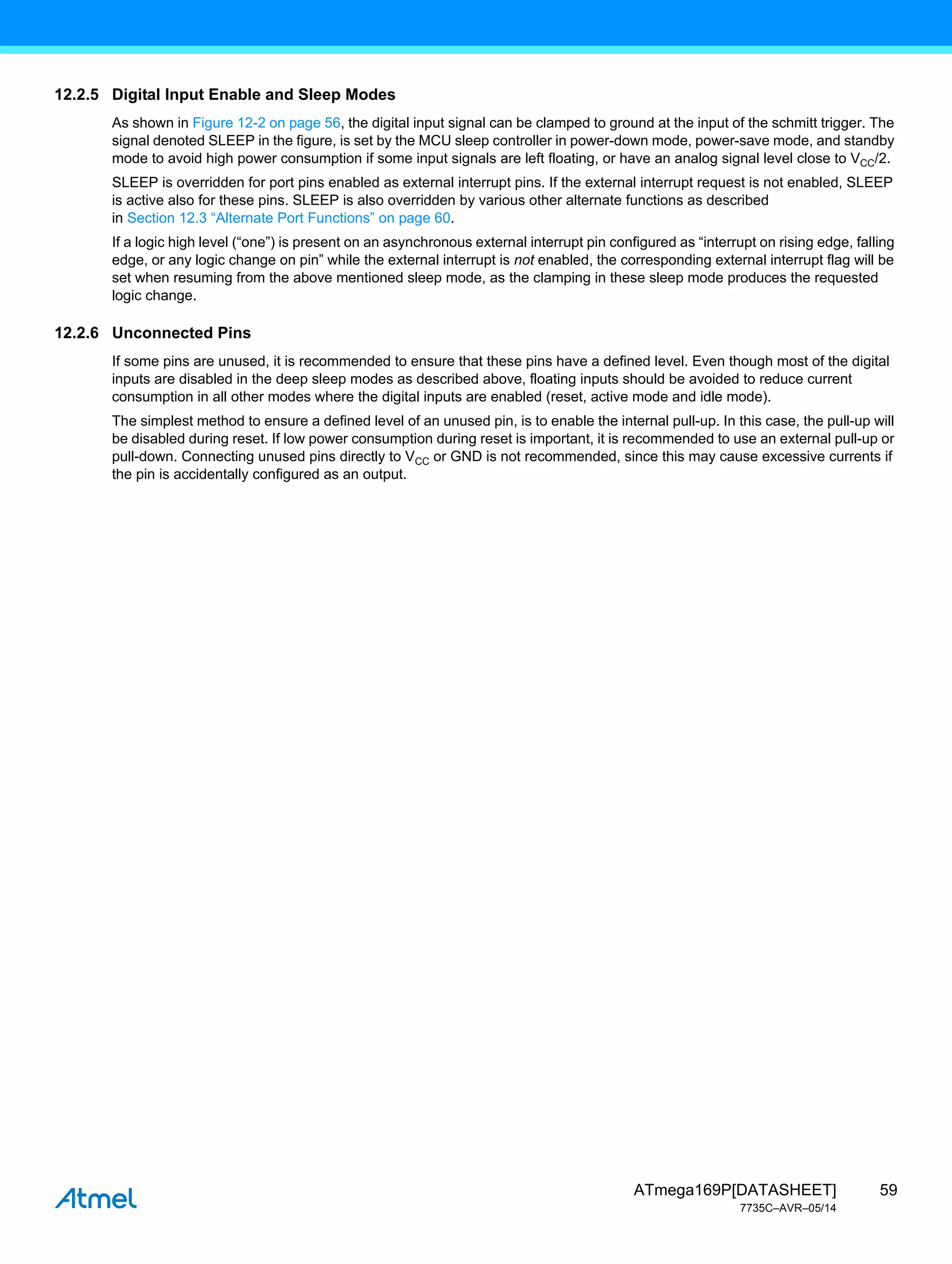 59
ATmega169P[DATASHEET]
7735C–AVR–05/14
12.2.5 Digital Input Enable and Sleep Modes
As shown in Figure 12-2 on page 56, the digital input signal can be clamped to ground at the input of the schmitt trigger. The
signal denoted SLEEP in the figure, is set by the MCU sleep controller in power-down mode, power-save mode, and standby
mode to avoid high power consumption if some input signals are left floating, or have an analog signal level close to VCC/2.
SLEEP is overridden for port pins enabled as external interrupt pins. If the external interrupt request is not enabled, SLEEP
is active also for these pins. SLEEP is also overridden by various other alternate functions as described
in Section 12.3 “Alternate Port Functions” on page 60.
If a logic high level (“one”) is present on an asynchronous external interrupt pin configured as “interrupt on rising edge, falling
edge, or any logic change on pin” while the external interrupt is not enabled, the corresponding external interrupt flag will be
set when resuming from the above mentioned sleep mode, as the clamping in these sleep mode produces the requested
logic change.
12.2.6 Unconnected Pins
If some pins are unused, it is recommended to ensure that these pins have a defined level. Even though most of the digital
inputs are disabled in the deep sleep modes as described above, floating inputs should be avoided to reduce current
consumption in all other modes where the digital inputs are enabled (reset, active mode and idle mode).
The simplest method to ensure a defined level of an unused pin, is to enable the internal pull-up. In this case, the pull-up will
be disabled during reset. If low power consumption during reset is important, it is recommended to use an external pull-up or
pull-down. Connecting unused pins directly to VCC or GND is not recommended, since this may cause excessive currents if
the pin is accidentally configured as an output.
 
