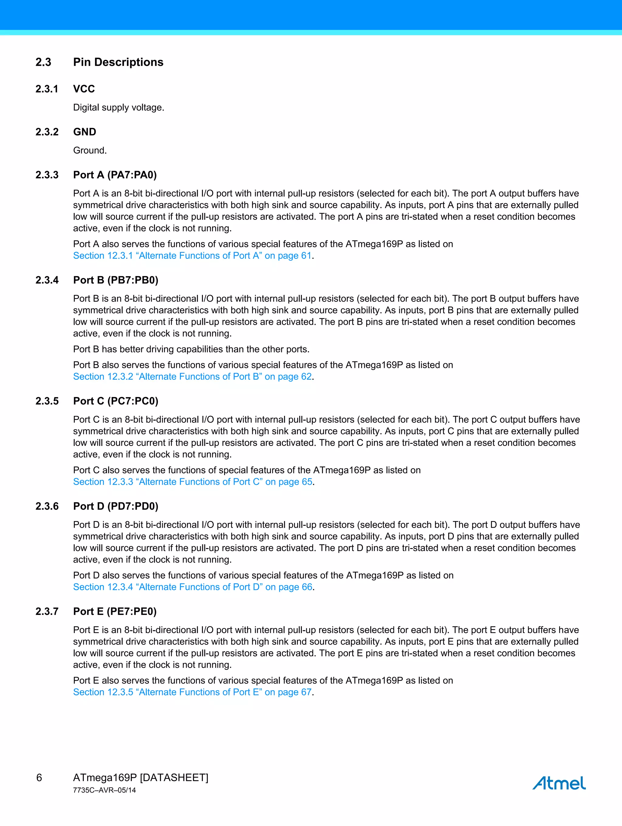 ATmega169P [DATASHEET]
7735C–AVR–05/14
6
2.3 Pin Descriptions
2.3.1 VCC
Digital supply voltage.
2.3.2 GND
Ground.
2.3.3 Port A (PA7:PA0)
Port A is an 8-bit bi-directional I/O port with internal pull-up resistors (selected for each bit). The port A output buffers have
symmetrical drive characteristics with both high sink and source capability. As inputs, port A pins that are externally pulled
low will source current if the pull-up resistors are activated. The port A pins are tri-stated when a reset condition becomes
active, even if the clock is not running.
Port A also serves the functions of various special features of the ATmega169P as listed on
Section 12.3.1 “Alternate Functions of Port A” on page 61.
2.3.4 Port B (PB7:PB0)
Port B is an 8-bit bi-directional I/O port with internal pull-up resistors (selected for each bit). The port B output buffers have
symmetrical drive characteristics with both high sink and source capability. As inputs, port B pins that are externally pulled
low will source current if the pull-up resistors are activated. The port B pins are tri-stated when a reset condition becomes
active, even if the clock is not running.
Port B has better driving capabilities than the other ports.
Port B also serves the functions of various special features of the ATmega169P as listed on
Section 12.3.2 “Alternate Functions of Port B” on page 62.
2.3.5 Port C (PC7:PC0)
Port C is an 8-bit bi-directional I/O port with internal pull-up resistors (selected for each bit). The port C output buffers have
symmetrical drive characteristics with both high sink and source capability. As inputs, port C pins that are externally pulled
low will source current if the pull-up resistors are activated. The port C pins are tri-stated when a reset condition becomes
active, even if the clock is not running.
Port C also serves the functions of special features of the ATmega169P as listed on
Section 12.3.3 “Alternate Functions of Port C” on page 65.
2.3.6 Port D (PD7:PD0)
Port D is an 8-bit bi-directional I/O port with internal pull-up resistors (selected for each bit). The port D output buffers have
symmetrical drive characteristics with both high sink and source capability. As inputs, port D pins that are externally pulled
low will source current if the pull-up resistors are activated. The port D pins are tri-stated when a reset condition becomes
active, even if the clock is not running.
Port D also serves the functions of various special features of the ATmega169P as listed on
Section 12.3.4 “Alternate Functions of Port D” on page 66.
2.3.7 Port E (PE7:PE0)
Port E is an 8-bit bi-directional I/O port with internal pull-up resistors (selected for each bit). The port E output buffers have
symmetrical drive characteristics with both high sink and source capability. As inputs, port E pins that are externally pulled
low will source current if the pull-up resistors are activated. The port E pins are tri-stated when a reset condition becomes
active, even if the clock is not running.
Port E also serves the functions of various special features of the ATmega169P as listed on
Section 12.3.5 “Alternate Functions of Port E” on page 67.
 