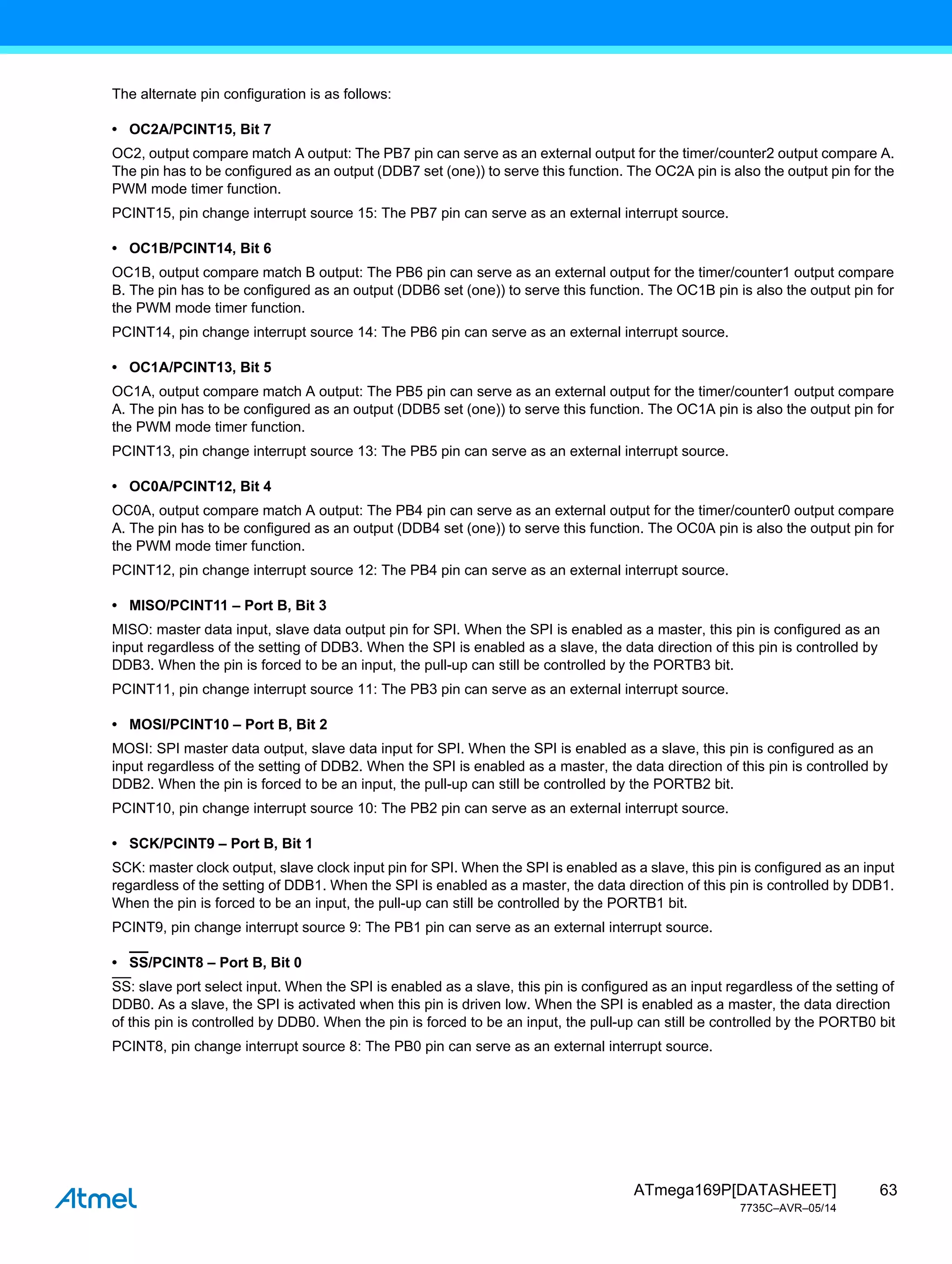 63
ATmega169P[DATASHEET]
7735C–AVR–05/14
The alternate pin configuration is as follows:
• OC2A/PCINT15, Bit 7
OC2, output compare match A output: The PB7 pin can serve as an external output for the timer/counter2 output compare A.
The pin has to be configured as an output (DDB7 set (one)) to serve this function. The OC2A pin is also the output pin for the
PWM mode timer function.
PCINT15, pin change interrupt source 15: The PB7 pin can serve as an external interrupt source.
• OC1B/PCINT14, Bit 6
OC1B, output compare match B output: The PB6 pin can serve as an external output for the timer/counter1 output compare
B. The pin has to be configured as an output (DDB6 set (one)) to serve this function. The OC1B pin is also the output pin for
the PWM mode timer function.
PCINT14, pin change interrupt source 14: The PB6 pin can serve as an external interrupt source.
• OC1A/PCINT13, Bit 5
OC1A, output compare match A output: The PB5 pin can serve as an external output for the timer/counter1 output compare
A. The pin has to be configured as an output (DDB5 set (one)) to serve this function. The OC1A pin is also the output pin for
the PWM mode timer function.
PCINT13, pin change interrupt source 13: The PB5 pin can serve as an external interrupt source.
• OC0A/PCINT12, Bit 4
OC0A, output compare match A output: The PB4 pin can serve as an external output for the timer/counter0 output compare
A. The pin has to be configured as an output (DDB4 set (one)) to serve this function. The OC0A pin is also the output pin for
the PWM mode timer function.
PCINT12, pin change interrupt source 12: The PB4 pin can serve as an external interrupt source.
• MISO/PCINT11 – Port B, Bit 3
MISO: master data input, slave data output pin for SPI. When the SPI is enabled as a master, this pin is configured as an
input regardless of the setting of DDB3. When the SPI is enabled as a slave, the data direction of this pin is controlled by
DDB3. When the pin is forced to be an input, the pull-up can still be controlled by the PORTB3 bit.
PCINT11, pin change interrupt source 11: The PB3 pin can serve as an external interrupt source.
• MOSI/PCINT10 – Port B, Bit 2
MOSI: SPI master data output, slave data input for SPI. When the SPI is enabled as a slave, this pin is configured as an
input regardless of the setting of DDB2. When the SPI is enabled as a master, the data direction of this pin is controlled by
DDB2. When the pin is forced to be an input, the pull-up can still be controlled by the PORTB2 bit.
PCINT10, pin change interrupt source 10: The PB2 pin can serve as an external interrupt source.
• SCK/PCINT9 – Port B, Bit 1
SCK: master clock output, slave clock input pin for SPI. When the SPI is enabled as a slave, this pin is configured as an input
regardless of the setting of DDB1. When the SPI is enabled as a master, the data direction of this pin is controlled by DDB1.
When the pin is forced to be an input, the pull-up can still be controlled by the PORTB1 bit.
PCINT9, pin change interrupt source 9: The PB1 pin can serve as an external interrupt source.
• SS/PCINT8 – Port B, Bit 0
SS: slave port select input. When the SPI is enabled as a slave, this pin is configured as an input regardless of the setting of
DDB0. As a slave, the SPI is activated when this pin is driven low. When the SPI is enabled as a master, the data direction
of this pin is controlled by DDB0. When the pin is forced to be an input, the pull-up can still be controlled by the PORTB0 bit
PCINT8, pin change interrupt source 8: The PB0 pin can serve as an external interrupt source.
 
