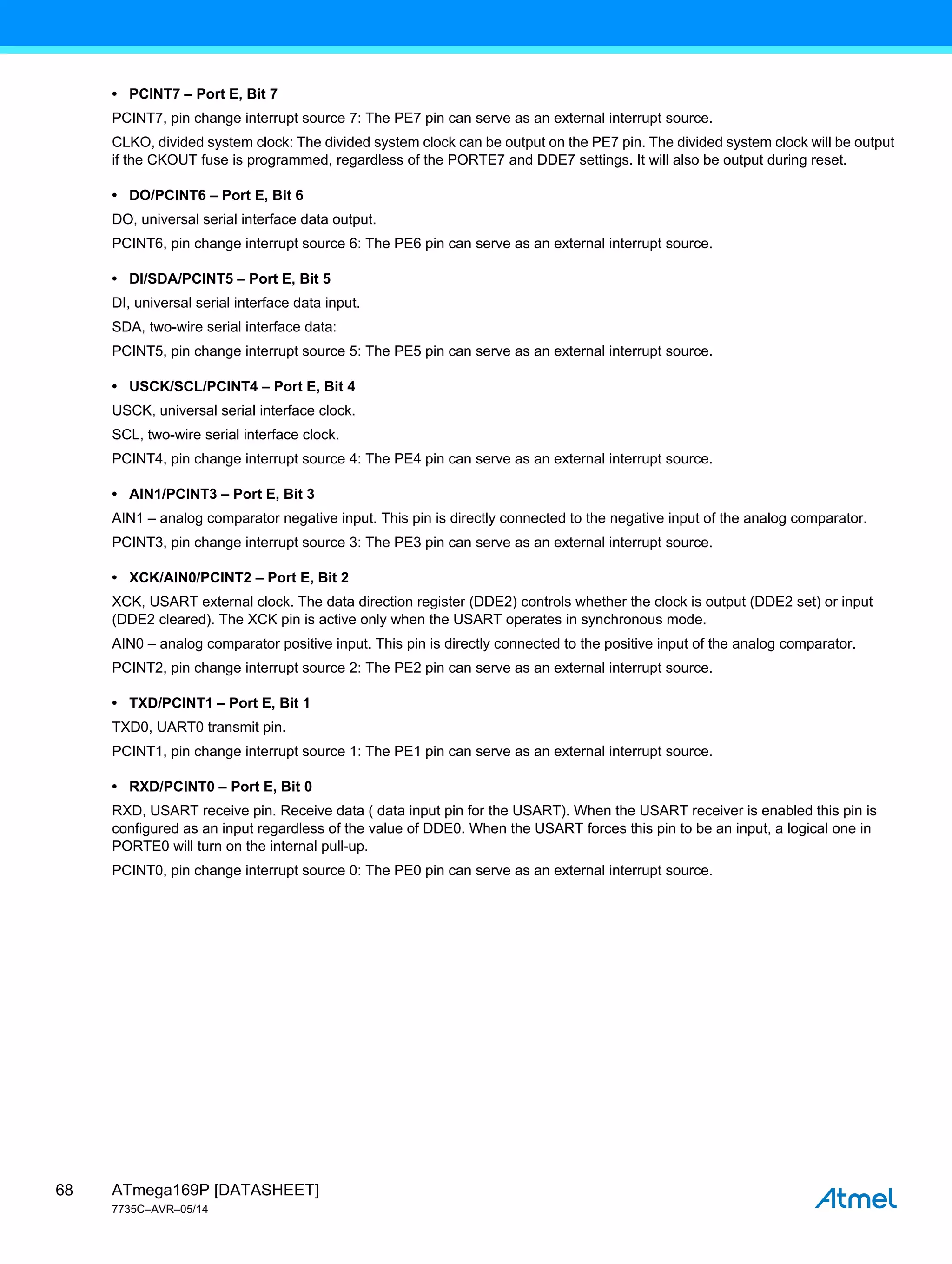 ATmega169P [DATASHEET]
7735C–AVR–05/14
68
• PCINT7 – Port E, Bit 7
PCINT7, pin change interrupt source 7: The PE7 pin can serve as an external interrupt source.
CLKO, divided system clock: The divided system clock can be output on the PE7 pin. The divided system clock will be output
if the CKOUT fuse is programmed, regardless of the PORTE7 and DDE7 settings. It will also be output during reset.
• DO/PCINT6 – Port E, Bit 6
DO, universal serial interface data output.
PCINT6, pin change interrupt source 6: The PE6 pin can serve as an external interrupt source.
• DI/SDA/PCINT5 – Port E, Bit 5
DI, universal serial interface data input.
SDA, two-wire serial interface data:
PCINT5, pin change interrupt source 5: The PE5 pin can serve as an external interrupt source.
• USCK/SCL/PCINT4 – Port E, Bit 4
USCK, universal serial interface clock.
SCL, two-wire serial interface clock.
PCINT4, pin change interrupt source 4: The PE4 pin can serve as an external interrupt source.
• AIN1/PCINT3 – Port E, Bit 3
AIN1 – analog comparator negative input. This pin is directly connected to the negative input of the analog comparator.
PCINT3, pin change interrupt source 3: The PE3 pin can serve as an external interrupt source.
• XCK/AIN0/PCINT2 – Port E, Bit 2
XCK, USART external clock. The data direction register (DDE2) controls whether the clock is output (DDE2 set) or input
(DDE2 cleared). The XCK pin is active only when the USART operates in synchronous mode.
AIN0 – analog comparator positive input. This pin is directly connected to the positive input of the analog comparator.
PCINT2, pin change interrupt source 2: The PE2 pin can serve as an external interrupt source.
• TXD/PCINT1 – Port E, Bit 1
TXD0, UART0 transmit pin.
PCINT1, pin change interrupt source 1: The PE1 pin can serve as an external interrupt source.
• RXD/PCINT0 – Port E, Bit 0
RXD, USART receive pin. Receive data ( data input pin for the USART). When the USART receiver is enabled this pin is
configured as an input regardless of the value of DDE0. When the USART forces this pin to be an input, a logical one in
PORTE0 will turn on the internal pull-up.
PCINT0, pin change interrupt source 0: The PE0 pin can serve as an external interrupt source.
 