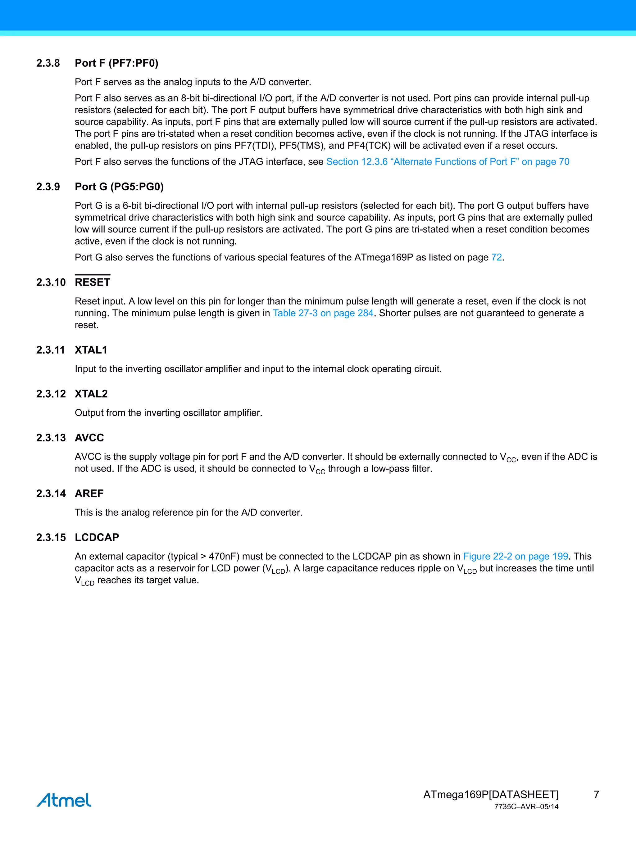 7
ATmega169P[DATASHEET]
7735C–AVR–05/14
2.3.8 Port F (PF7:PF0)
Port F serves as the analog inputs to the A/D converter.
Port F also serves as an 8-bit bi-directional I/O port, if the A/D converter is not used. Port pins can provide internal pull-up
resistors (selected for each bit). The port F output buffers have symmetrical drive characteristics with both high sink and
source capability. As inputs, port F pins that are externally pulled low will source current if the pull-up resistors are activated.
The port F pins are tri-stated when a reset condition becomes active, even if the clock is not running. If the JTAG interface is
enabled, the pull-up resistors on pins PF7(TDI), PF5(TMS), and PF4(TCK) will be activated even if a reset occurs.
Port F also serves the functions of the JTAG interface, see Section 12.3.6 “Alternate Functions of Port F” on page 70
2.3.9 Port G (PG5:PG0)
Port G is a 6-bit bi-directional I/O port with internal pull-up resistors (selected for each bit). The port G output buffers have
symmetrical drive characteristics with both high sink and source capability. As inputs, port G pins that are externally pulled
low will source current if the pull-up resistors are activated. The port G pins are tri-stated when a reset condition becomes
active, even if the clock is not running.
Port G also serves the functions of various special features of the ATmega169P as listed on page 72.
2.3.10 RESET
Reset input. A low level on this pin for longer than the minimum pulse length will generate a reset, even if the clock is not
running. The minimum pulse length is given in Table 27-3 on page 284. Shorter pulses are not guaranteed to generate a
reset.
2.3.11 XTAL1
Input to the inverting oscillator amplifier and input to the internal clock operating circuit.
2.3.12 XTAL2
Output from the inverting oscillator amplifier.
2.3.13 AVCC
AVCC is the supply voltage pin for port F and the A/D converter. It should be externally connected to VCC, even if the ADC is
not used. If the ADC is used, it should be connected to VCC through a low-pass filter.
2.3.14 AREF
This is the analog reference pin for the A/D converter.
2.3.15 LCDCAP
An external capacitor (typical > 470nF) must be connected to the LCDCAP pin as shown in Figure 22-2 on page 199. This
capacitor acts as a reservoir for LCD power (VLCD). A large capacitance reduces ripple on VLCD but increases the time until
VLCD reaches its target value.
 