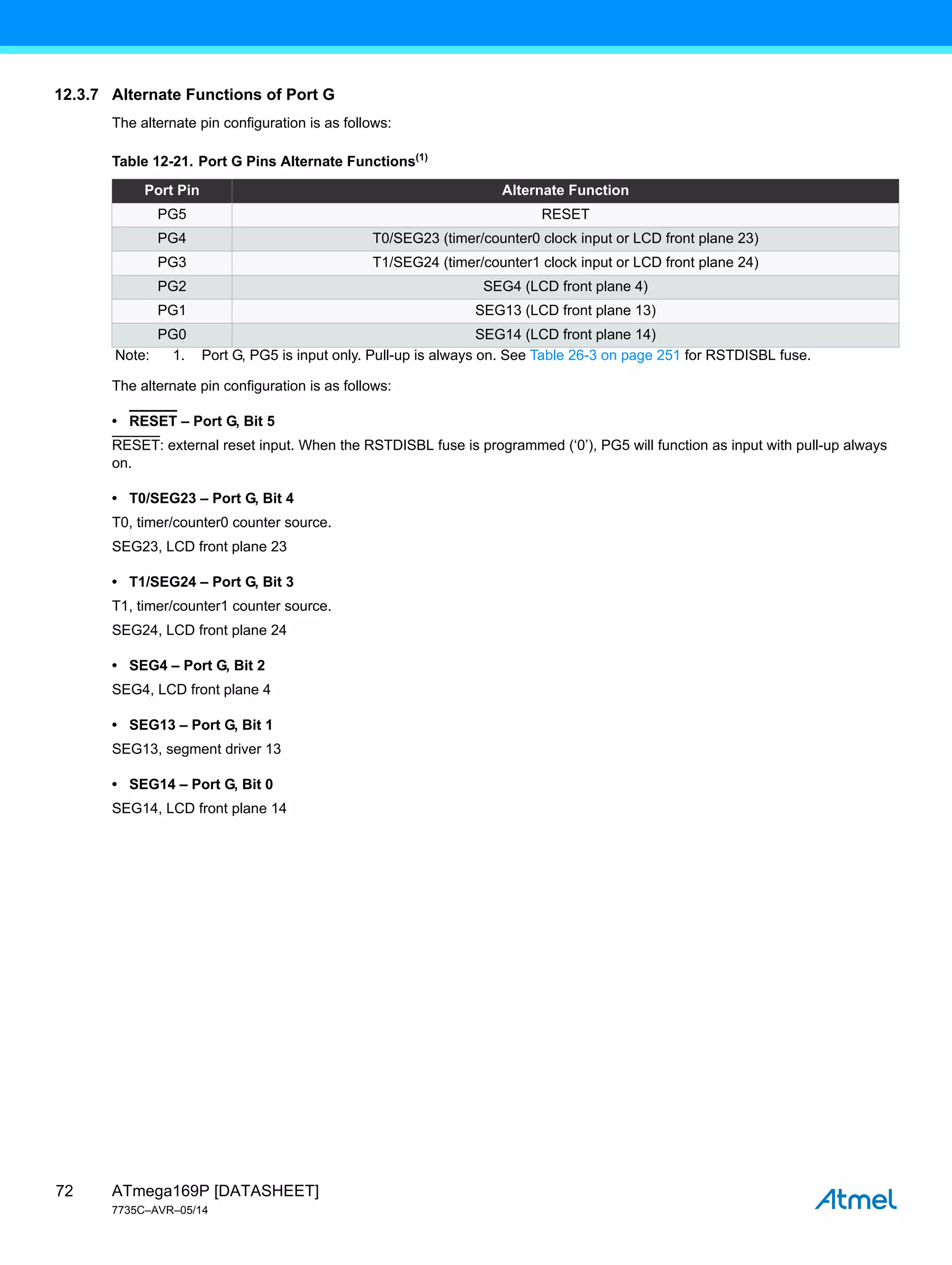 ATmega169P [DATASHEET]
7735C–AVR–05/14
72
12.3.7 Alternate Functions of Port G
The alternate pin configuration is as follows:
The alternate pin configuration is as follows:
• RESET – Port G, Bit 5
RESET: external reset input. When the RSTDISBL fuse is programmed (‘0’), PG5 will function as input with pull-up always
on.
• T0/SEG23 – Port G, Bit 4
T0, timer/counter0 counter source.
SEG23, LCD front plane 23
• T1/SEG24 – Port G, Bit 3
T1, timer/counter1 counter source.
SEG24, LCD front plane 24
• SEG4 – Port G, Bit 2
SEG4, LCD front plane 4
• SEG13 – Port G, Bit 1
SEG13, segment driver 13
• SEG14 – Port G, Bit 0
SEG14, LCD front plane 14
Table 12-21. Port G Pins Alternate Functions(1)
Port Pin Alternate Function
PG5 RESET
PG4 T0/SEG23 (timer/counter0 clock input or LCD front plane 23)
PG3 T1/SEG24 (timer/counter1 clock input or LCD front plane 24)
PG2 SEG4 (LCD front plane 4)
PG1 SEG13 (LCD front plane 13)
PG0 SEG14 (LCD front plane 14)
Note: 1. Port G, PG5 is input only. Pull-up is always on. See Table 26-3 on page 251 for RSTDISBL fuse.
 