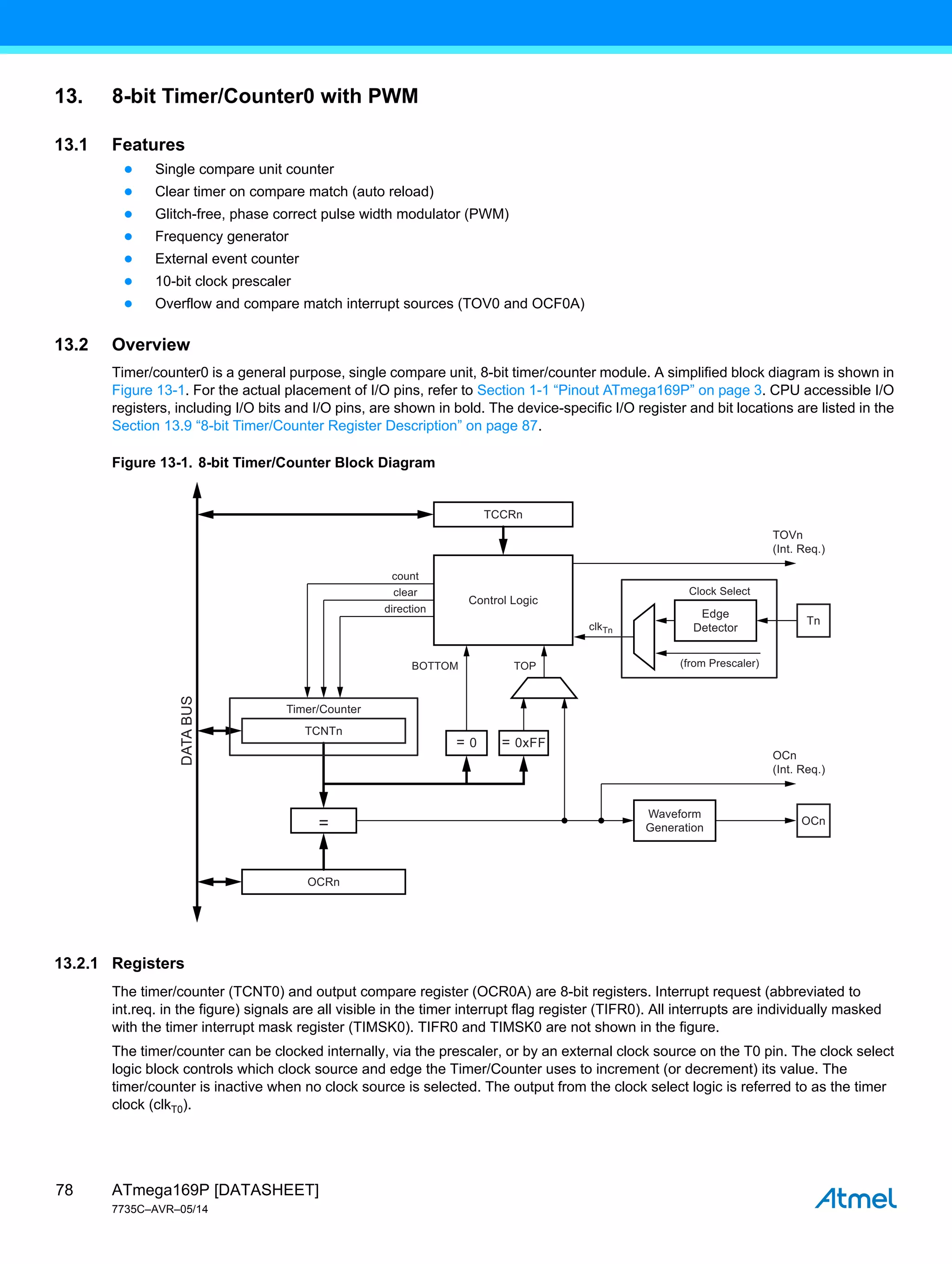 ATmega169P [DATASHEET]
7735C–AVR–05/14
78
13. 8-bit Timer/Counter0 with PWM
13.1 Features
● Single compare unit counter
● Clear timer on compare match (auto reload)
● Glitch-free, phase correct pulse width modulator (PWM)
● Frequency generator
● External event counter
● 10-bit clock prescaler
● Overflow and compare match interrupt sources (TOV0 and OCF0A)
13.2 Overview
Timer/counter0 is a general purpose, single compare unit, 8-bit timer/counter module. A simplified block diagram is shown in
Figure 13-1. For the actual placement of I/O pins, refer to Section 1-1 “Pinout ATmega169P” on page 3. CPU accessible I/O
registers, including I/O bits and I/O pins, are shown in bold. The device-specific I/O register and bit locations are listed in the
Section 13.9 “8-bit Timer/Counter Register Description” on page 87.
Figure 13-1. 8-bit Timer/Counter Block Diagram
13.2.1 Registers
The timer/counter (TCNT0) and output compare register (OCR0A) are 8-bit registers. Interrupt request (abbreviated to
int.req. in the figure) signals are all visible in the timer interrupt flag register (TIFR0). All interrupts are individually masked
with the timer interrupt mask register (TIMSK0). TIFR0 and TIMSK0 are not shown in the figure.
The timer/counter can be clocked internally, via the prescaler, or by an external clock source on the T0 pin. The clock select
logic block controls which clock source and edge the Timer/Counter uses to increment (or decrement) its value. The
timer/counter is inactive when no clock source is selected. The output from the clock select logic is referred to as the timer
clock (clkT0).
Control Logic
TCNTn
Timer/Counter
count
clear
direction
clkTn
TCCRn
OCRn
=
Edge
Detector
(from Prescaler)
Clock Select
TOP
BOTTOM
TOVn
(Int. Req.)
OCn
(Int. Req.)
Tn
Waveform
Generation
DATA
BUS
= 0 = 0xFF
OCn
 