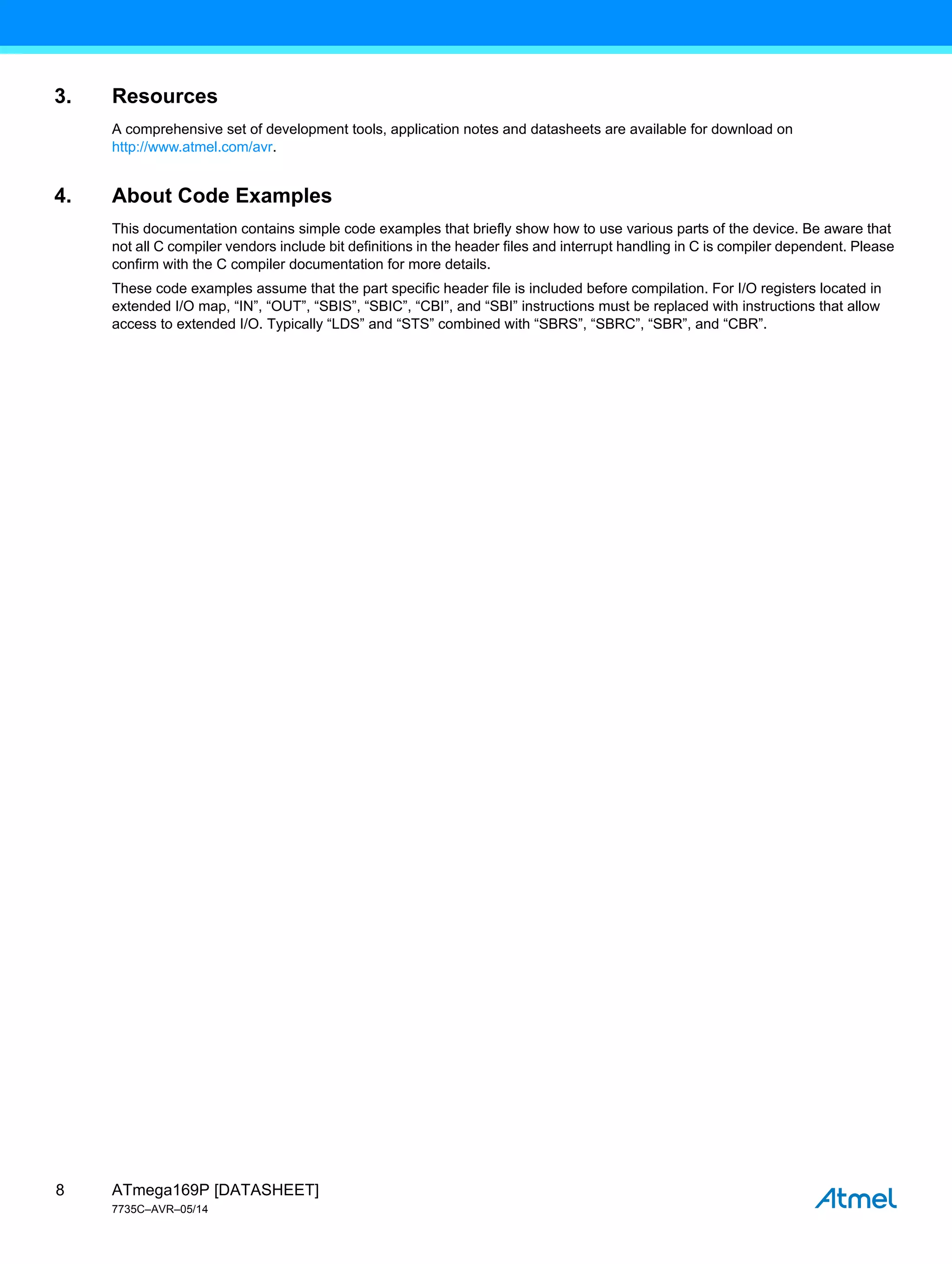 ATmega169P [DATASHEET]
7735C–AVR–05/14
8
3. Resources
A comprehensive set of development tools, application notes and datasheets are available for download on
http://www.atmel.com/avr.
4. About Code Examples
This documentation contains simple code examples that briefly show how to use various parts of the device. Be aware that
not all C compiler vendors include bit definitions in the header files and interrupt handling in C is compiler dependent. Please
confirm with the C compiler documentation for more details.
These code examples assume that the part specific header file is included before compilation. For I/O registers located in
extended I/O map, “IN”, “OUT”, “SBIS”, “SBIC”, “CBI”, and “SBI” instructions must be replaced with instructions that allow
access to extended I/O. Typically “LDS” and “STS” combined with “SBRS”, “SBRC”, “SBR”, and “CBR”.
 