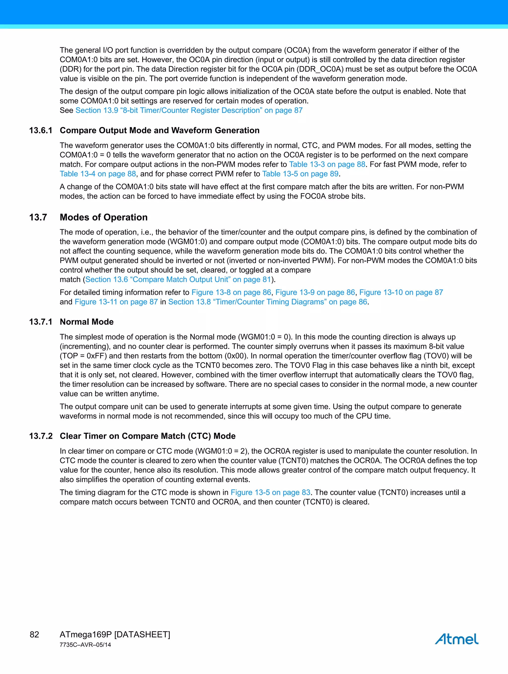 ATmega169P [DATASHEET]
7735C–AVR–05/14
82
The general I/O port function is overridden by the output compare (OC0A) from the waveform generator if either of the
COM0A1:0 bits are set. However, the OC0A pin direction (input or output) is still controlled by the data direction register
(DDR) for the port pin. The data Direction register bit for the OC0A pin (DDR_OC0A) must be set as output before the OC0A
value is visible on the pin. The port override function is independent of the waveform generation mode.
The design of the output compare pin logic allows initialization of the OC0A state before the output is enabled. Note that
some COM0A1:0 bit settings are reserved for certain modes of operation.
See Section 13.9 “8-bit Timer/Counter Register Description” on page 87
13.6.1 Compare Output Mode and Waveform Generation
The waveform generator uses the COM0A1:0 bits differently in normal, CTC, and PWM modes. For all modes, setting the
COM0A1:0 = 0 tells the waveform generator that no action on the OC0A register is to be performed on the next compare
match. For compare output actions in the non-PWM modes refer to Table 13-3 on page 88. For fast PWM mode, refer to
Table 13-4 on page 88, and for phase correct PWM refer to Table 13-5 on page 89.
A change of the COM0A1:0 bits state will have effect at the first compare match after the bits are written. For non-PWM
modes, the action can be forced to have immediate effect by using the FOC0A strobe bits.
13.7 Modes of Operation
The mode of operation, i.e., the behavior of the timer/counter and the output compare pins, is defined by the combination of
the waveform generation mode (WGM01:0) and compare output mode (COM0A1:0) bits. The compare output mode bits do
not affect the counting sequence, while the waveform generation mode bits do. The COM0A1:0 bits control whether the
PWM output generated should be inverted or not (inverted or non-inverted PWM). For non-PWM modes the COM0A1:0 bits
control whether the output should be set, cleared, or toggled at a compare
match (Section 13.6 “Compare Match Output Unit” on page 81).
For detailed timing information refer to Figure 13-8 on page 86, Figure 13-9 on page 86, Figure 13-10 on page 87
and Figure 13-11 on page 87 in Section 13.8 “Timer/Counter Timing Diagrams” on page 86.
13.7.1 Normal Mode
The simplest mode of operation is the Normal mode (WGM01:0 = 0). In this mode the counting direction is always up
(incrementing), and no counter clear is performed. The counter simply overruns when it passes its maximum 8-bit value
(TOP = 0xFF) and then restarts from the bottom (0x00). In normal operation the timer/counter overflow flag (TOV0) will be
set in the same timer clock cycle as the TCNT0 becomes zero. The TOV0 Flag in this case behaves like a ninth bit, except
that it is only set, not cleared. However, combined with the timer overflow interrupt that automatically clears the TOV0 flag,
the timer resolution can be increased by software. There are no special cases to consider in the normal mode, a new counter
value can be written anytime.
The output compare unit can be used to generate interrupts at some given time. Using the output compare to generate
waveforms in normal mode is not recommended, since this will occupy too much of the CPU time.
13.7.2 Clear Timer on Compare Match (CTC) Mode
In clear timer on compare or CTC mode (WGM01:0 = 2), the OCR0A register is used to manipulate the counter resolution. In
CTC mode the counter is cleared to zero when the counter value (TCNT0) matches the OCR0A. The OCR0A defines the top
value for the counter, hence also its resolution. This mode allows greater control of the compare match output frequency. It
also simplifies the operation of counting external events.
The timing diagram for the CTC mode is shown in Figure 13-5 on page 83. The counter value (TCNT0) increases until a
compare match occurs between TCNT0 and OCR0A, and then counter (TCNT0) is cleared.
 